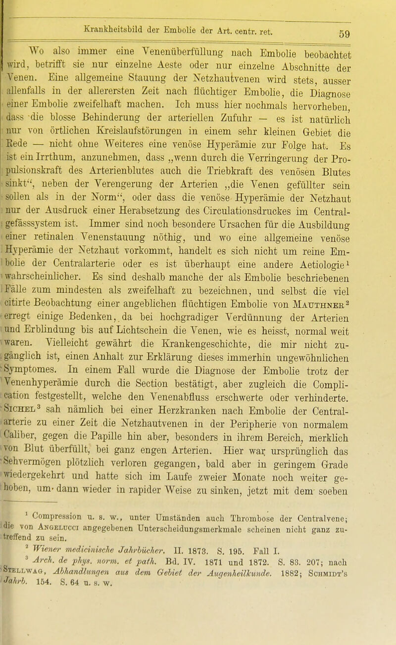 Wo also immer eine Venenüberfüllung nach Embolie beobachtet wird, betrifft sie nur einzelne Aeste oder nur einzelne Abschnitte der Venen. Eine allgemeine Stauung der Netzhautvenen wird stets ausser allenfalls in der allerersten Zeit nach flüchtiger Embolie, die Diagnose einer Embolie zweifelhaft machen. Ich muss hier nochmals hervorheben dass die blosse Behinderung der arteriellen Zufuhr — es ist natürlich nnr von örtlichen Kreislaufstörungen in einem sehr kleinen Gebiet die Eede — nicht ohne Weiteres eine venöse Hyperämie zur Folge hat. Es ist ein Irrthum, anzunebmen, dass „wenn durch die Verringerung der Pro- pulsionskraft des Arterienblutes auch die Triebkraft des venösen Blutes sinkt:', neben der Verengerung der Arterien „die Venen gefüllter sein sollen als in der Norm, oder dass die venöse Hyperämie der Netzhaut nur der Ausdruck einer Herabsetzung des Circulationsdruckes im Central- I gefässsystem ist. Immer sind noch besondere Ursachen für die Ausbildung einer retinalen Venenstauung nöthig, und wo eine allgemeine venöse Hyperämie der Netzhaut vorkommt, handelt es sich nicht um reine Em- ibolie der Centraiarterie oder es ist überhaupt eine andere Aetiologie1 1 wahrscheinlicher. Es sind deshalb manche der als Embolie beschriebenen Fälle zum mindesten als zweifelhaft zu bezeichnen, und selbst die viel citirte Beobachtung einer angeblichen flüchtigen Embolie von Mauthnee2 •erregt einige Bedenken,.da bei hochgradiger Verdünnung der Arterien I und Erblindung bis auf Lichtschein die Venen, wie es heisst, normal weit ■ waren. Vielleicht gewährt die Krankengeschichte, die mir nicht zu- . gänglich ist, einen Anhalt zur Erklärung dieses immerhin ungewöhnlichen •Symptomes. In einem Eall wurde die Diagnose der Embolie trotz der 'Venenhyperämie durch die Section bestätigt, aber zugleich die Compli- cation festgestellt, welche den Venenabfluss erschwerte oder verhinderte. Sichel3 sah nämlich bei einer Herzkranken nach Embolie der Centrai- arterie zu einer Zeit die Netzhautvenen in der Peripherie von normalem Caliber, gegen die Papille hin aber, besonders in ihrem Bereich, merklich von Blut überfüllt, bei ganz engen Arterien. Hier war ursprünglich das •Sehvermögen plötzlich verloren gegangen, bald aber in geringem Grade wiedergekehrt und hatte sich im Laufe zweier Monate noch weiter ge- hoben, um- dann wieder in rapider Weise zu sinken, jetzt mit dem- soeben 1 Compression u. s. w., unter Umständen auch Thrombose der Centraivene; 'die von Angelucci angegebenen Unterscheidungsmerkmale scheinen nicht ganz zu- treffend zu sein. 2 Wiener medicinische Jahrbücher. II. 1873. S. 195. Fall I. 3 Arch. de phys. norm, et path. Bd. IV. 1871 und 1872. S. 83. 207; nach •Stellwag, Abhandlungen aus dem Gebiet der Augenheilkunde. 1882; Sohmidt's Jahrb. 154. S. 64 u. s. w.