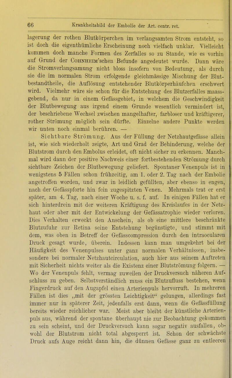 lagerung der rotten Blutkörperchen im verlangsamten Strom entsteht, so ist doch die eigentümliche Erscheinung noch vielfach unklar. Vielleicht kommen doch manche Formen des Zerfalles so zu Stande, wie es vorhin auf Grund der CoHNHErM'schen Befunde augedeutet wurde. Dann wäre die Stromverlangsamung nicht hloss insofern von Bedeutung, als durch sie die im normalen Strom erfolgende gleichmässige Mischung der Blut- bestandtheile, die Auflösung entstehender Blutkörperhäufchen erschwert wird. Vielmehr wäre sie schon für die Entstehung des Blutzerfalles maass- gebend, da nur in einem Gefässgebiet, in welchem die Geschwindigkeit der Blutbewegung aus irgend einem Grunde wesentlich vermindert ist, der beschriebene Wechsel zwischen mangelhafter, farbloser und kräftigerer, rother Strömung möglich sein dürfte. Einzelne andere Punkte werden wir unten noch einmal berühren. — Sichtbare Strömung. Aus der Füllung der Netzhautgefässe allein ist, wie sich wiederholt zeigte, Art und Grad der Behinderung, welche der Blutstrom durch den Embolus erleidet, oft nicht sicher zu erkennen. Manch- mal wird dann der positive Nachweis einer fortbestehenden Strömung durch sichtbare Zeichen der Blutbewegung geliefert. Spontaner Venenpuls ist in wenigstens 5 Fällen schon frühzeitig, am 1. oder 2. Tag nach der Embolie angetroffen worden, und zwar in leidlich gefüllten, aber ebenso in engen, nach der Gefässpforte hin fein zugespitzten Venen. Mehrmals trat er erst später, am 4. Tag, nach einer Woche u. s. f. auf. In einigen Fällen hat er sich hinterdrein mit der weiteren Kräftigung des Kreislaufes in der Netz- haut oder aber mit der Entwickelung der Gefässatrophie wieder verloren. Dies Verhalten erweckt den Anschein, als ob eine mittlere beschränkte Blutzufuhr zur Retina seine Entstehung begünstigte, und stimmt mit dem, was oben in Betreff der Gefässcompression durch den intraocularen Druck gesagt wurde, überein. Indessen kann man umgekehrt bei der Häufigkeit des Venenpulses unter ganz normalen Verhältnissen, insbe- sondere bei normaler Netzhautcirculation, auch hier aus seinem Auftreten mit Sicherheit nichts weiter als die Existenz einer Blutströmung folgern. — Wo der Venenpuls fehlt, vermag zuweilen der Druckversuch näheren Auf- schluss zu geben. Selbstverständlich muss ein Blutzufmss bestehen, wenn Fingerdruck auf den Augapfel einen Arterienpuls hervorruft. In mehreren Fällen ist dies „mit der grössten Leichtigkeit gelungen, allerdings fast immer nur in späterer Zeit, jedenfalls erst dann, wenn die Gefässfüllung bereits wieder reichlicher war. Meist aber bleibt der künstliche Arterien- puls aus, während der spontane überhaupt nie zur Beobachtung gekommen zu sein scheint, und der Druckversuch kann sogar negativ ausfallen, ob- wohl der Blutstrom nicht total abgesperrt ist. Schon der schwächste Druck aufs Auge reicht dann hin, die dünnen Gefässe ganz zu entleeren