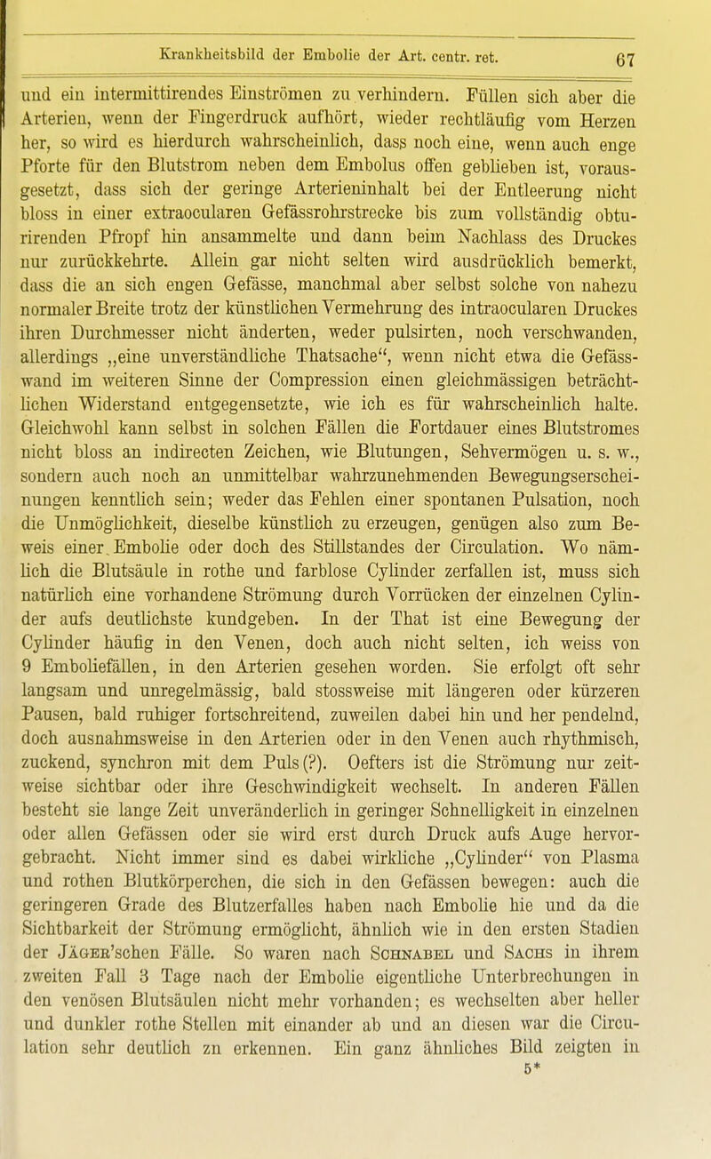 und ein iutermittirendes Einströmen zn verhindern. Füllen sich aber die Arterien, wenn der Fingerdruck aufhört, wieder rechtläufig vom Herzen her, so wird es hierdurch wahrscheinlich, dass noch eine, wenn auch enge Pforte für den Blutstrom neben dem Embolus offen geblieben ist, voraus- gesetzt, dass sich der geringe Arterieninhalt bei der Entleerung nicht bloss in einer extraocularen Gefässrohrstrecke bis zum vollständig obtu- rirenden Pfropf hin ansammelte und dann beim Nachlass des Druckes nur zurückkehrte. Allein gar nicht selten wird ausdrücklich bemerkt, dass die an sich engen Gefässe, manchmal aber selbst solche von nahezu normaler Breite trotz der künstlichen Vermehrung des intraocularen Druckes ihren Durchmesser nicht änderten, weder pulsirten, noch verschwanden, allerdings „eine unverständliche Thatsache, wenn nicht etwa die Gefäss- wand im weiteren Sinne der Compression einen gleichmässigen beträcht- lichen Widerstand entgegensetzte, wie ich es für wahrscheinlich halte. Gleichwohl kann selbst in solchen Fällen die Fortdauer eines Blutstromes nicht bloss an indirecten Zeichen, wie Blutungen, Sehvermögen u. s. w., sondern auch noch an unmittelbar wahrzunehmenden Bewegungserschei- nungen kenntlich sein; weder das Fehlen einer spontanen Pulsation, noch die Unmöglichkeit, dieselbe künstlich zu erzeugen, genügen also zum Be- weis einer, Embolie oder doch des Stillstandes der Circulation. Wo näm- lich die Blutsäule in rothe und farblose Cylinder zerfallen ist, muss sich natürlich eine vorhandene Strömung durch Vorrücken der einzelnen Cylin- der aufs deutlichste kundgeben. In der That ist eine Bewegung der Cylinder häufig in den Venen, doch auch nicht selten, ich weiss von 9 Emboliefällen, in den Arterien gesehen worden. Sie erfolgt oft sehr langsam und unregelmässig, bald stossweise mit längeren oder kürzeren Pausen, bald ruhiger fortschreitend, zuweilen dabei hin und her pendelnd, doch ausnahmsweise in den Arterien oder in den Venen auch rhythmisch, zuckend, synchron mit dem Puls(?). Oefters ist die Strömung nur zeit- weise sichtbar oder ihre Geschwindigkeit wechselt. In anderen Fällen besteht sie lange Zeit unveränderlich in geringer Schnelligkeit in einzelnen oder allen Gefässen oder sie wird erst durch Druck aufs Auge hervor- gebracht. Nicht immer sind es dabei wirkliche „Cylinder von Plasma und rothen Blutkörperchen, die sich in den Gefässen bewegen: auch die geringeren Grade des Blutzerfalles haben nach Embolie hie und da die Sichtbarkeit der Strömung ermöglicht, ähnlich wie in den ersten Stadien der jÄGEB'schen Fälle. So waren nach Sohnabel und Sachs in ihrem zweiten Fall 3 Tage nach der Embolie eigentliche Unterbrechungen in den venösen Blutsäulen nicht mehr vorhanden; es wechselten aber heller und dunkler rothe Stellen mit einander ab und an diesen war die Circu- lation sehr deutlich zn erkennen. Ein ganz ähnliches Bild zeigten in 5*