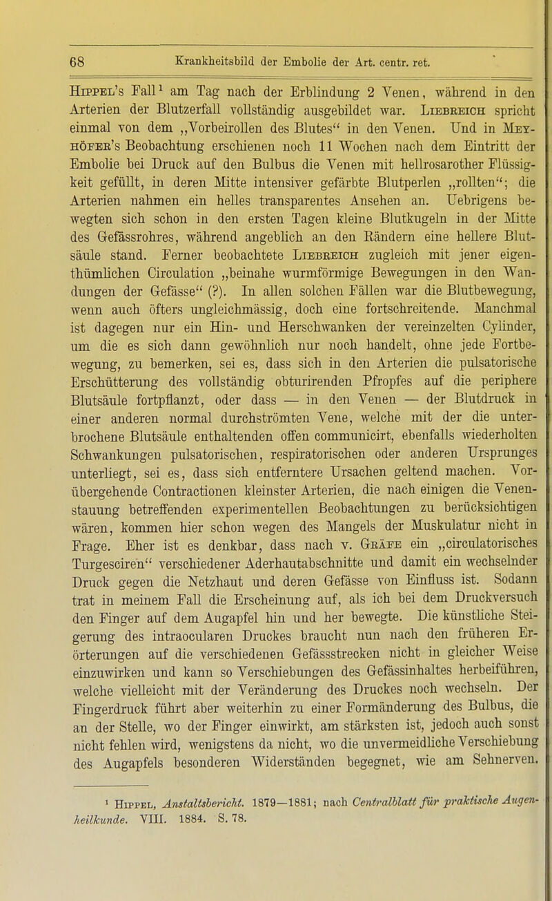 Hippel's Fall1 am Tag nach der Erblindung 2 Venen, während in den Arterien der Blutzerfall vollständig ausgebildet war. Liebreich spricht einmal von dem „Vorbeirollen des Blutes in den Venen. Und in Mey- höfer's Beobachtung erschienen noch 11 Wochen nach dem Eintritt der Embolie bei Druck auf den Bulbus die Venen mit hellrosarother Flüssig- keit gefüllt, in deren Mitte intensiver gefärbte Blutperlen „rollten; die Arterien nahmen ein helles transparentes Ansehen an. Uebrigens be- wegten sich schon in den ersten Tagen kleine Blutkugeln in der Mitte des Gefässrohres, während angeblich an den Rändern eine hellere Blut- säule stand. Ferner beobachtete Liebeeich zugleich mit jener eigen- thümlichen Circulation „beinahe wurmförmige Bewegungen in den Wan- dungen der Gefässe (?). In allen solchen Fällen war die Blutbewegung, wenn auch öfters ungleichmässig, doch eine fortschreitende. Manchmal ist dagegen nur ein Hin- und Herschwanken der vereinzelten Cylinder, um die es sich dann gewöhnlich nur noch handelt, ohne jede Fortbe- wegung, zu bemerken, sei es, dass sich in den Arterien die pulsatorische Erschütterung des vollständig obturirenden Pfropfes auf die periphere Blutsäule fortpflanzt, oder dass — in den Venen — der Blutdruck in einer anderen normal durchströmten Vene, welche mit der die unter- brochene Blutsäule enthaltenden offen communicirt, ebenfalls wiederholten Schwankungen pulsatorischen, respiratorischen oder anderen Ursprunges unterliegt, sei es, dass sich entferntere Ursachen geltend machen. Vor- übergehende Contractionen kleinster Arterien, die nach einigen die Venen- stauung betreffenden experimentellen Beobachtungen zu berücksichtigen wären, kommen hier schon wegen des Mangels der Muskulatur nicht in Frage. Eher ist es denkbar, dass nach v. Gräfe ein „circulatorisches Turgesciren verschiedener Aderhautabschnitte und damit ein wechselnder Druck gegen die Netzhaut und deren Gefässe von Einfluss ist. Sodann trat in meinem Fall die Erscheinung auf, als ich bei dem Druckversuch den Finger auf dem Augapfel hin und her bewegte. Die künstliche Stei- gerung des intraocularen Druckes braucht nun nach den früheren Er- örterungen auf die verschiedenen Gefässstrecken nicht in gleicher Weise einzuwirken und kann so Verschiebungen des Gefässinhaltes herbeiführen, welche vielleicht mit der Veränderung des Druckes noch wechseln. Der Fingerdruck führt aber weiterhin zu einer Formänderung des Bulbus, die an der Stelle, wo der Finger einwirkt, am stärksten ist, jedoch auch sonst nicht fehlen wird, wenigstens da nicht, wo die unvermeidliche Verschiebung des Augapfels besonderen Widerständen begegnet, wie am Sehnerven. 1 Hippel, Anstaltsbericht. 1879—1881; nach Centralblatt für praktische Augen- heilkunde. Vffl. 1884. S. 78.