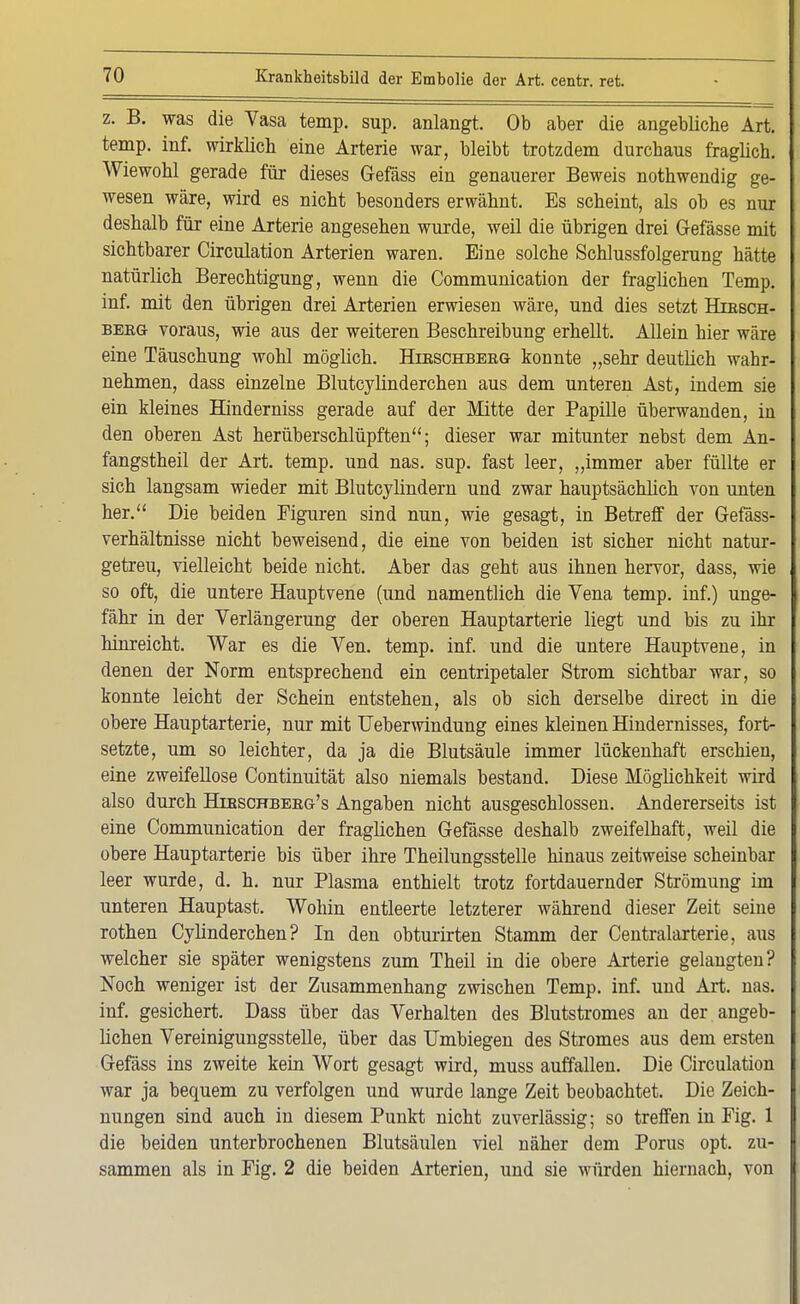 z. B. was die Vasa temp. sup. anlangt. Ob aber die angebliche Art. temp. inf. wirklich eine Arterie war, bleibt trotzdem durchaus fraglich. Wiewohl gerade für dieses Gefäss ein genauerer Beweis nothwendig ge- wesen wäre, wird es nicht besonders erwähnt. Es scheint, als ob es nur deshalb für eine Arterie angesehen wurde, weil die übrigen drei Gefässe mit sichtbarer Circulation Arterien waren. Eine solche Schlussfolgerung hätte natürlich Berechtigung, wenn die Communication der fraglichen Temp. inf. mit den übrigen drei Arterien erwiesen wäre, und dies setzt Hirsch- berg voraus, wie aus der weiteren Beschreibung erhellt. Allein hier wäre eine Täuschung wohl möglich. Hirschberg konnte „sehr deutlich wahr- nehmen, dass einzelne Blutcylinderchen aus dem unteren Ast, indem sie ein kleines Hinderniss gerade auf der Mitte der Papille überwanden, in den oberen Ast herüberschlüpften; dieser war mitunter nebst dem An- fangstheil der Art. temp. und nas. sup. fast leer, „immer aber füllte er sich langsam wieder mit Blutcylindern und zwar hauptsächlich von unten her. Die beiden Figuren sind nun, wie gesagt, in Betreff der Gefäss- verhältnisse nicht beweisend, die eine von beiden ist sicher nicht natur- getreu, vielleicht beide nicht. Aber das geht aus ihnen hervor, dass, wie so oft, die untere Hauptvene (und namentlich die Vena temp. inf.) unge- fähr in der Verlängerung der oberen Hauptarterie liegt und bis zu ihr hinreicht. War es die Ven. temp. inf. und die untere Hauptvene, in denen der Norm entsprechend ein centripetaler Strom sichtbar war, so konnte leicht der Schein entstehen, als ob sich derselbe direct in die obere Hauptarterie, nur mit Ueberwindung eines kleinen Hindernisses, fort- setzte, um so leichter, da ja die Blutsäule immer lückenhaft erschien, eine zweifellose Continuität also niemals bestand. Diese Möglichkeit wird also durch Hibschberg's Angaben nicht ausgeschlossen. Andererseits ist eine Communication der fraglichen Gefässe deshalb zweifelhaft, weil die obere Hauptarterie bis über ihre Theilungsstelle hinaus zeitweise scheinbar leer wurde, d. h. nur Plasma enthielt trotz fortdauernder Strömung im unteren Hauptast. Wohin entleerte letzterer während dieser Zeit seine rothen Cylinderchen? In den obturirten Stamm der Centraiarterie, aus welcher sie später wenigstens zum Theil in die obere Arterie gelangten? Noch weniger ist der Zusammenhang zwischen Temp. inf. und Art. nas. inf. gesichert. Dass über das Verhalten des Blutstromes an der angeb- lichen Vereinigungsstelle, über das Umbiegen des Stromes aus dem ersten Gefäss ins zweite kein Wort gesagt wird, muss auffallen. Die Circulation war ja bequem zu verfolgen und wurde lange Zeit beobachtet. Die Zeich- nungen sind auch in diesem Punkt nicht zuverlässig; so treffen in Fig. 1 die beiden unterbrochenen Blutsäulen viel näher dem Porus opt. zu- sammen als in Fig. 2 die beiden Arterien, und sie würden hiernach, von