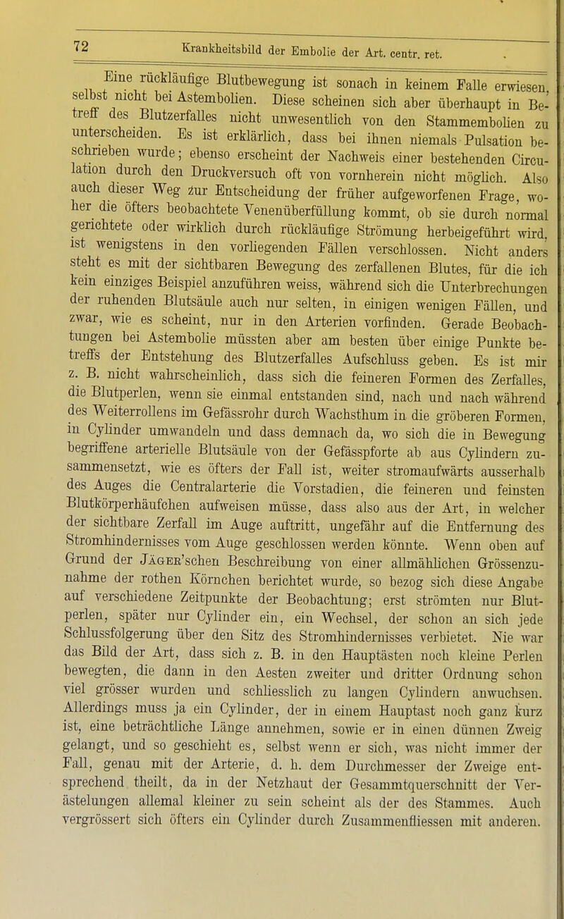 Eine rückläufige Blutbewegung ist sonach in keinem Falle erwiesen selbst nicht bei Astembolien. Diese scheinen sich aber überhaupt in Be- treff des Blutzerfalles nicht unwesentlich von den Stammembolien zu unterscheiden. Es ist erklärlich, dass bei ihnen niemals Pulsation be- schrieben wurde; ebenso erscheint der Nachweis einer bestehenden Circu- lation durch den Druckversuch oft von vornherein nicht möglich. Also auch dieser Weg zur Entscheidung der früher aufgeworfenen Frage, wo- her die öfters beobachtete Venenüberfüllung kommt, ob sie durch normal gerichtete oder wirklich durch rückläufige Strömung herbeigeführt wird, ist wenigstens in den vorliegenden Fällen verschlossen. Nicht anders steht es mit der sichtbaren Bewegung des zerfallenen Blutes, für die ich kein einziges Beispiel anzuführen weiss, während sich die Unterbrechungen der ruhenden Blutsäule auch nur selten, in einigen wenigen Fällen, und zwar, wie es scheint, nur in den Arterien vorfinden. Gerade Beobach- tungen bei Astembolie müssten aber am besten über einige Punkte be- treffs der Entstehung des Blutzerfalles Aufschluss geben. Es ist mir z. B. nicht wahrscheinlich, dass sich die feineren Formen des Zerfalles, die Blutperlen, wenn sie einmal entstanden sind, nach und nach während des Weiterrollens im Gefässrohr durch Wachsthum in die gröberen Formen, in Cylinder umwandeln und dass demnach da, wo sich die in Bewegung begriffene arterielle Blutsäule von der Gefässpforte ab aus Cylindern zu- sammensetzt, wie es öfters der Fall ist, weiter stromaufwärts ausserhalb des Auges die Centraiarterie die Vorstadien, die feineren und feinsten Blutkörperhäufchen aufweisen müsse, dass also aus der Art, in welcher der sichtbare Zerfall im Auge auftritt, ungefähr auf die Entfernung des Stromhindernisses vom Auge geschlossen werden könnte. Wenn oben auf Grund der JlGEE'schen Beschreibung von einer allmählichen Grössenzu- nahme der rothen Körnchen berichtet wurde, so bezog sich diese Angabe auf verschiedene Zeitpunkte der Beobachtung; erst strömten nur Blut- perlen, später nur Cylinder ein, ein Wechsel, der schon an sich jede Schlussfolgerung über den Sitz des Stromhindernisses verbietet. Nie war das Bild der Art, dass sich z. B. in den Hauptästen noch kleine Perlen bewegten, die dann in den Aesten zweiter und dritter Ordnung schon viel grösser wurden und schliesslich zu langen Cylindern anwuchsen. Allerdings muss ja ein Cylinder, der in einem Hauptast noch ganz kurz ist, eine beträchtliche Länge annehmen, sowie er in einen dünnen Zweig gelangt, und so geschieht es, selbst wenn er sich, was nicht immer der Fall, genau mit der Arterie, d. h. dem Durchmesser der Zweige ent- sprechend theilt, da in der Netzhaut der Gesammtquerschnitt der Ver- ästelungen allemal kleiner zu sein scheint als der des Stammes. Auch vergrössert sich öfters ein Cylinder durch Zusammenäiessen mit anderen.