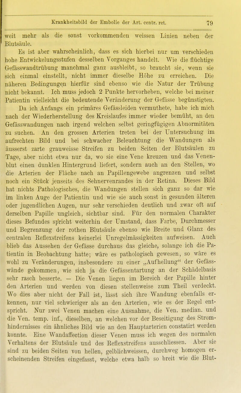 weit mehr als die sonst vorkommenden weissen Linien neben der Blutsänle. Es ist aber wahrscheinlich, dass es sich hierbei nur um verschieden hohe Entwickelungsstufen desselben Vorganges handelt. Wie die flüchtige Gefässwandtrübung manchmal ganz ausbleibt, so braucht sie, wenn sie sich einmal einstellt, nicht immer dieselbe Höhe zu erreichen. Die näheren Bedingungen hierfür sind ebenso wie die Natur der Trübung nicht bekannt. Ich muss jedoch 2 Punkte hervorheben, welche bei meiner Patientin vielleicht die bedeutende Veränderung der (Masse begünstigten. Da ich Anfangs ein primäres Gefässleiden vermuthete, habe ich mich nach der Wiederherstellung des Kreislaufes immer wieder bemüht, an den Gefässwandungen nach irgend welchen selbst geringfügigen Abnormitäten zu suchen. An den grossen Arterien treten bei der Untersuchung im aufrechten Bild und bei schwacher Beleuchtung die Wandungen als äusserst zarte grauweisse Streifen zu beiden Seiten der Blutsäulen zu Tage, aber nicht etwa nur da, wo sie eine Vene kreuzen und das Venen- blut einen dunklen Hintergrund liefert, sondern auch an den Stellen, wo die Arterien der Fläche nach an Papillengewebe angrenzen und selbst noch ein Stück jenseits des Sehnervenrandes in der Betina. Dieses Bild hat nichts Pathologisches, die Wandungen stellen sich ganz so dar wie im Unken Auge der Patientin und wie sie auch sonst in gesunden älteren oder jugendlichen Augen, nur sehr verschieden deutlich und zwar oft auf derselben Papille ungleich, sichtbar sind. Für den normalen Charakter dieses Befundes spricht weiterhin der Umstand, dass Farbe, Durchmesser und Begrenzung der rothen Blutsäule ebenso wie Breite und Glanz des centralen Reflexstreifens keinerlei Unregelmässigkeiten aufweisen. Auch blieb das Aussehen der Gefässe durchaus das gleiche, solange ich die Pa- tientin in Beobachtung hatte; wäre es pathologisch gewesen, so wäre es wohl zu Veränderungen, insbesondere zu einer „Aufhellung der Gefäss- wände gekommen, wie sich ja die Gefässentartung an der Schädelbasis sehr rasch besserte. — Die Venen liegen im Bereich der Papille hinter den Arterien und werden von diesen stellenweise zum Theil verdeckt. Wo dies aber nicht der Fall ist, lässt sich ihre Wandung ebenfalls er- kennen, nur viel schwieriger als an den Arterien, wie es der Regel ent- spricht. Nur zwei Venen machen eine Ausnahme, die Ven. median, und die Ven. temp. inf., dieselben, an welchen vor der Beseitigung des Strom- hindernisses ein ähnliches Bild wie an den Hauptarterien constatirt werden konnte. Eine Wandaffection dieser Venen muss ich wegen des normalen Verhaltens der Blutsäule und des Reflexstreifens ausschliessen. Aber sie sind zu beiden Seiten von hellen, gelblichweissen, durchweg homogen er- scheinenden Streifen eingefasst, welche etwa halb so breit wie die Blut-