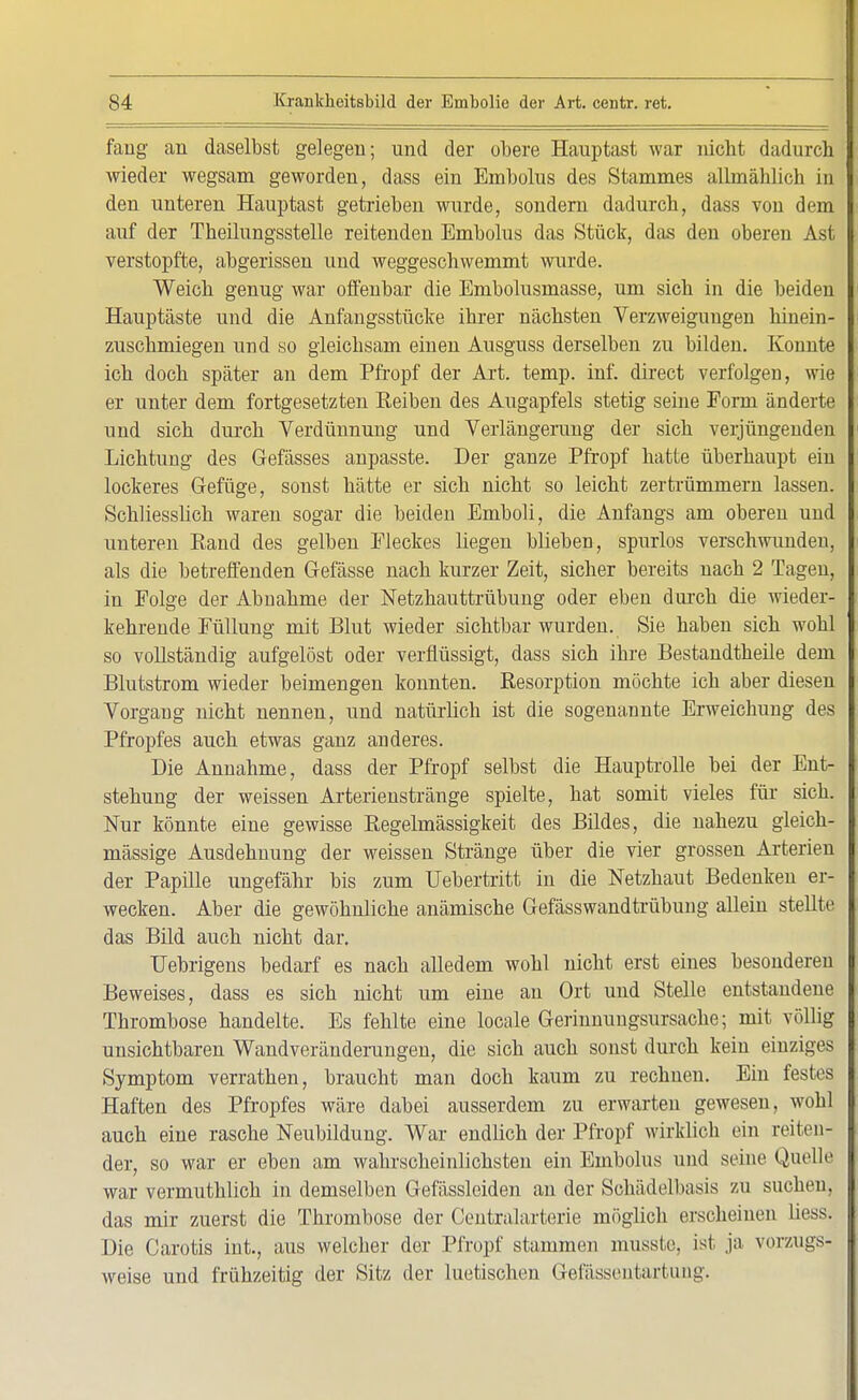 fang an daselbst gelegen; und der obere Hauptast war nicht dadurch I wieder wegsam geworden, dass ein Embolus des Stammes allmäblich in I den unteren Hauptast getrieben wurde, sondern dadurch, dass von dem I auf der Theilungsstelle reitenden Embolus das Stück, das den oberen Ast I verstopfte, abgerissen und weggeschwemmt wurde. Weich genug war offenbar die Embolusmasse, um sich in die beiden Hauptäste und die Anfangsstücke ihrer nächsten Verzweigungen hinein- zuschmiegen und so gleichsam einen Ausguss derselben zu bilden. Konnte ich doch später an dem Pfropf der Art. temp. inf. direct verfolgen, wie er unter dem fortgesetzten Reiben des Augapfels stetig seine Form änderte und sich durch Verdünnung und Verlängerung der sich verjüngenden Lichtung des Gefässes anpasste. Der ganze Pfropf hatte überhaupt ein lockeres Gefüge, sonst hätte er sich nicht so leicht zertrümmern lassen. Schliesslich waren sogar die beiden Emboli, die Anfangs am oberen und unteren Rand des gelben Fleckes liegen blieben, spurlos verschwunden, als die betreffenden Gefässe nach kurzer Zeit, sicher bereits nach 2 Tagen, in Folge der Abnahme der Netzhauttrübung oder eben durch die wieder- kehrende Füllung mit Blut wieder sichtbar wurden. Sie haben sich wohl so vollständig aufgelöst oder verflüssigt, dass sich ihre Bestandtheile dem Blutstrom wieder beimengen konnten. Resorption möchte ich aber diesen Vorgang nicht nennen, und natürlich ist die sogenannte Erweichung des Pfropfes auch etwas ganz anderes. Die Annahme, dass der Pfropf selbst die Hauptrolle bei der Ent- stehung der weissen Arterienstränge spielte, hat somit vieles für sich. Nur könnte eine gewisse Regelmässigkeit des Bildes, die nahezu gleich- massige Ausdehnung der weissen Stränge über die vier grossen Arterien der Papille ungefähr bis zum Uebertritt in die Netzhaut Bedenken er- wecken. Aber die gewöhnliche anämische Gefässwandtrübung allein stellte das Bild auch nicht dar. Uebrigens bedarf es nach alledem wohl nicht erst eines besonderen Beweises, dass es sich nicht um eine au Ort und Stelle entstandene Thrombose handelte. Es fehlte eine locale Gerinnuugsursache; mit völlig unsichtbaren Wandveränderungen, die sich auch sonst durch kein einziges Symptom verrathen, braucht man doch kaum zu rechnen. Ein festes Haften des Pfropfes wäre dabei ausserdem zu erwarten gewesen, wohl auch eine rasche Neubildung. War endlich der Pfropf wirklich ein reiten- der, so war er eben am wahrscheinlichsten ein Embolus und seine Quelle war vermuthlich in demselben Gefässleiden an der Schädelbasis zu suchen, das mir zuerst die Thrombose der Centraiarterie möglich erscheinen liess. Die Carotis int., aus welcher der Pfropf stammen musste, ist ja vorzugs- weise und frühzeitig der Sitz der luetischen Gefässentartung.