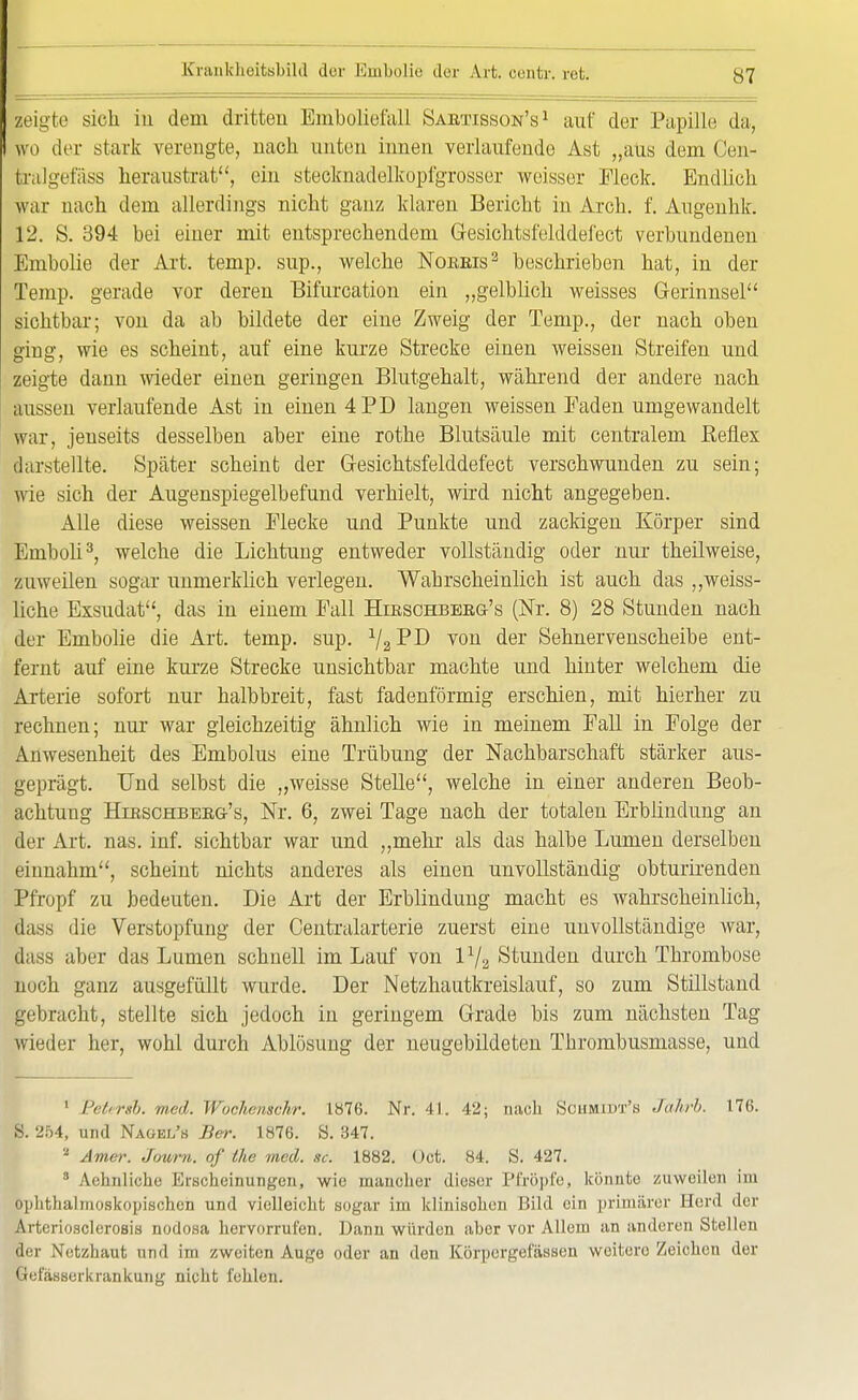 zeigte sieh iu dem dritten Emboliefall Sabtisscw's 1 auf der Pupille da, wo der stark verengte, nach unten innen verlaufende Ast „aus dem (Jen- tralgefäss heraustrat, ein stecknadelkopfgrosser weisser Fleck. Endlich war nach dem allerdings nicht ganz klaren Bericht in Arch. f. Angenhk. 12. S. 394 bei einer mit entsprechendem G-esichtsfelddefect verbundenen Embolie der Art. temp. sup., welche Noeeis3 beschrieben hat, in der Temp. gerade vor deren Bifurcation ein „gelblich weisses Gerinnsel sichtbar; von da ab bildete der eine Zweig der Temp., der nach oben ging, wie es scheint, auf eine kurze Strecke einen weissen Streifen und zeigte dann wieder einen geringen Blutgehalt, während der andere nach aussen verlaufende Ast in einen 4 PD langen weissen Eaden umgewandelt war, jenseits desselben aber eine rothe Blutsäule mit centralem Reflex darstellte. Später scheint der Gesichtsfelddefect verschwunden zu sein; wie sich der Augenspiegelbefund verhielt, wird nicht angegeben. Alle diese weissen Flecke und Punkte und zackigen Körper sind Emboli3, welche die Lichtung entweder vollständig oder nur theilweise, zuweilen sogar unmerklich verlegen. Wahrscheinlich ist auch das „weiss- liche Exsudat, das in einem Fall Hibschbeeg's (Nr. 8) 28 Stunden nach der Embolie die Art. temp. sup. 1I2T'I) von der Sehnervenscheibe ent- fernt auf eine kurze Strecke unsichtbar machte und hinter welchem die Arterie sofort nur halbbreit, fast fadenförmig erschien, mit hierher zu rechnen; nur war gleichzeitig ähnlich wie in meinem Fall in Folge der Anwesenheit des Embolus eine Trübung der Nachbarschaft stärker aus- geprägt. Und selbst die „weisse Stelle, welche in einer anderen Beob- achtung Hibschbeeg's, Nr. 6, zwei Tage nach der totalen Erblindung an der Art. nas. inf. sichtbar war und „mehr als das halbe Lumen derselben einnahm, scheint nichts anderes als einen unvollständig obturirenden Pfropf zu bedeuten. Die Art der Erblindung macht es wahrscheinlich, dass die Verstopfung der Centraiarterie zuerst eine unvollständige war, dass aber das Lumen schnell im Lauf von Stunden durch Thrombose noch ganz ausgefüllt wurde. Der Netzhautkreislauf, so zum Stillstand gebracht, stellte sich jedoch in geringem Grade bis zum nächsten Tag wieder her, wohl durch Ablösung der neugebildeten Thrombusmasse, und ' Pett rsb. med. Wochenschr. 1876. Nr. 41. 42; nach Schmidt'« Jahrb. 176. S. 254, und Nagel's Ber. 1876. S. 347. 2 Amer. Jouni. of the med. sc. 1882. Oot. 84. S. 427. 3 Aehiiliche Erscheinungen, wie mancher dieser Pfropfe, könnte zuweilen im ophthalmoskopischen und vielleicht sogar im klinischen Bild ein primärer Herd der Arteriosclerosis nodosa hervorrufen. Dann würden aber vor Allem an anderen Stellen Her Netzhaut und im zweiten Auge oder an den Körpergefässen weitere Zeichen der Gefäsaerkrankung nicht fehlen.