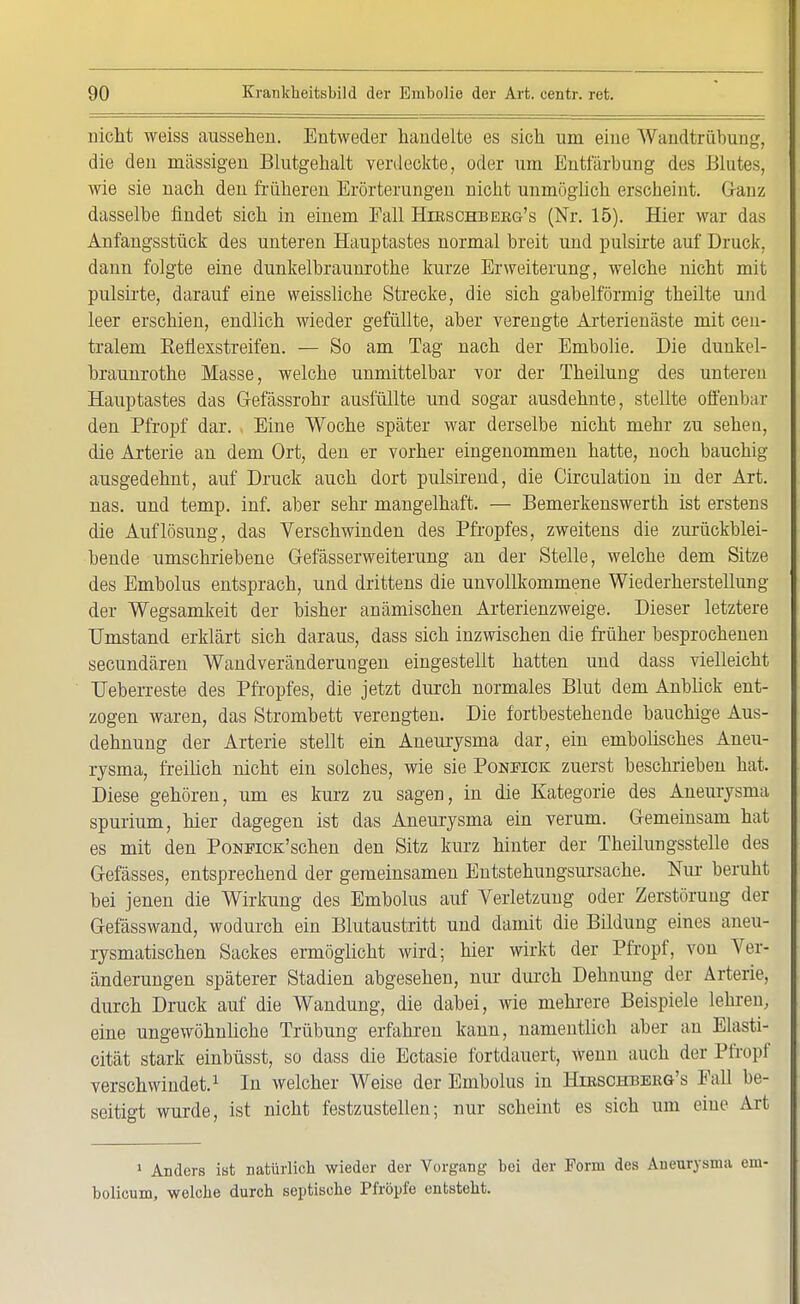 nicht weiss aussehen. Entweder handelte es sich um eine Wandtrübung, die den massigen Blutgehalt verdeckte, oder um Entfärbung des Blutes, wie sie nach den früheren Erörterungen nicht unmöglich erscheint. Ganz dasselbe findet sich in einem Fall Htbschbekg's (Nr. 15). Hier war das Anfangsstück des unteren Hauptastes normal breit und pulsirte auf Druck, dann folgte eine dunkelbraunrothe kurze Erweiterung, welche nicht mit pulsirte, darauf eine weissliche Strecke, die sich gabelförmig theilte und leer erschien, endlich wieder gefüllte, aber verengte Arterienäste mit cen- tralem Eeflexstreifen. — So am Tag nach der Embolie. Die dunkel- braunrothe Masse, welche unmittelbar vor der Theilung des unteren Hauptastes das Gefässrohr ausfüllte und sogar ausdehnte, stellte offenbar den Pfropf dar. Eine Woche später war derselbe nicht mehr zu sehen, die Arterie an dem Ort, den er vorher eingenommen hatte, noch bauchig ausgedehnt, auf Druck auch dort pulsirend, die Circulation in der Art. nas. und temp. inf. aber sehr mangelhaft. — Bemerkenswerth ist erstens die Auflösung, das Verschwinden des Pfropfes, zweitens die zurückblei- bende umschriebene Gefässerweiterung an der Stelle, welche dem Sitze des Embolus entsprach, und drittens die unvollkommene Wiederherstellung der Wegsamkeit der bisher anämischen Arterienzweige. Dieser letztere Umstand erklärt sich daraus, dass sich inzwischen die früher besprochenen secundären Wandveränderungen eingestellt hatten und dass vielleicht Heberreste des Pfropfes, die jetzt durch normales Blut dem Anblick ent- zogen waren, das Strombett verengten. Die fortbestehende bauchige Aus- dehnung der Arterie stellt ein Aneurysma dar, ein embolisches Aneu- rysma, freilich nicht ein solches, wie sie Ponstck zuerst beschrieben hat. Diese gehören, um es kurz zu sagen, in die Kategorie des Aneurysma spurium, hier dagegen ist das Aneurysma ein verum. Gemeinsam hat es mit den PoNFiCK'schen den Sitz kurz hinter der Theilungsstelle des Gefässes, entsprechend der gemeinsamen Entstehungsursache. Nur beruht bei jenen die Wirkung des Embolus auf Verletzung oder Zerstörung der Gefässwand, wodurch ein Blutaustritt und damit die Bildung eines aneu- rysmatischen Sackes ermöglicht wird; hier wirkt der Pfropf, von Ver- änderungen späterer Stadien abgesehen, nur durch Dehnung der Arterie, durch Druck auf die Wandung, die dabei, wie mehrere Beispiele lehren, eine ungewöhnliche Trübung erfahren kann, namentlich aber an Elasti- cität stark einbüsst, so dass die Ectasie fortdauert, wenn auch der Pfropf verschwindet.1 In welcher Weise der Embolus in Hibschbekg's Fall be- seitigt wurde, ist nicht festzustellen; nur scheint es sich um eine Art 1 Anders ist natürlich wieder der Vorgang bei der Form des Aneurysma ein bolieum, welche durch septische Pfropfe entsteht.