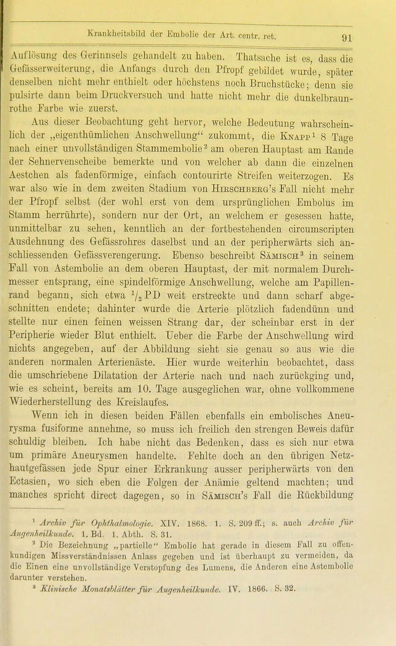 Auflösung des Gerinnsels gehandelt zu haben. Thatsache ist es, dass die Gefasserweiterung, die Anfangs durch den Pfropf gebildet wurde, später denselben nicht mehr enthielt oder höchstens noch Bruchstücke; denn sie pulsirte danu beim Druckversuch und hatte nicht mehr die dunkelbraun- rothe Farbe wie zuerst. Aus dieser Beobachtung geht hervor, welche Bedeutung wahrschein- lich der „eigenthümlichen Anschwellung zukommt, die Knapp1 8 Tage nach einer unvollständigen Stammembolie2 am oberen Hauptast am Bande der Sehnervenscheibe bemerkte und von welcher ab dann die einzelnen Aestchen als fadenförmige, einfach contourirte Streifen weiterzogen. Es war also wie in dem zweiten Stadium von Hikschbebg's Fall nicht mehr der Pfropf selbst (der wohl erst von dem ursprünglichen Embolus im Stamm herrührte), sondern nur der Ort, an welchem er gesessen hatte, unmittelbar zu sehen, kenntlich an der fortbestehenden circumscripten Ausdehnung des Gefässrohres daselbst und an der peripherwärts sich an- schliessenden Gefässverengerung. Ebenso beschreibt Sämisch3 in seinem Fall von Astembolie an dem oberen Hauptast, der mit normalem Durch- messer entsprang, eine spindelförmige Anschwellung, welche am Papillen- rand begann, sich etwa 1/2W weit erstreckte und dann scharf abge- schnitten endete; dahinter wurde die Arterie plötzlich fadendünn und stellte nur einen feinen weissen Strang dar, der scheinbar erst in der Peripherie wieder Blut enthielt. Ueber die Farbe der Anschwellung wird nichts angegeben, auf der Abbildung sieht sie genau so aus wie die anderen normalen Arterienäste. Hier wurde weiterhin beobachtet, dass die umschriebene Dilatation der Arterie nach und nach zurückging und, wie es scheint, bereits am 10. Tage ausgeglichen war, ohne vollkommene Wiederherstellung des Kreislaufes. Wenn ich in diesen beiden Fällen ebenfalls ein embolisches Aneu- rysma fusiforme annehme, so muss ich freilich den strengen Beweis dafür schuldig bleiben. Ich habe nicht das Bedenken, dass es sich nur etwa um primäre Aneurysmen handelte. Fehlte doch an den übrigen Netz- hautgefässen jede Spur einer Erkrankung ausser peripherwärts von den Ectasien, wo sich eben die Folgen der Anämie geltend machten; und manches spricht direct dagegen, so in Sämisch's Fall die Kückbildung 1 Archiv für Ophthalmologie. XIV. 1868. 1. S. 209 ff; s. auch Ärohio für Augenheilkunde. 1. Bd. 1. Abth. S. 31. 2 Die Bezeichnung „partielle Embolie hat gerade in diesem Fall zu offen- kundigen Missverständnissen Anlass gegeben und ist überhaupt zu vermeiden, da die Einen eine unvollständige Verstopfung des Lumens, die Anderen eine Astembolie darunter verstehen. 8 Klinische Monatsblälter für Augenheilkunde. IV. 1866. S. 32.