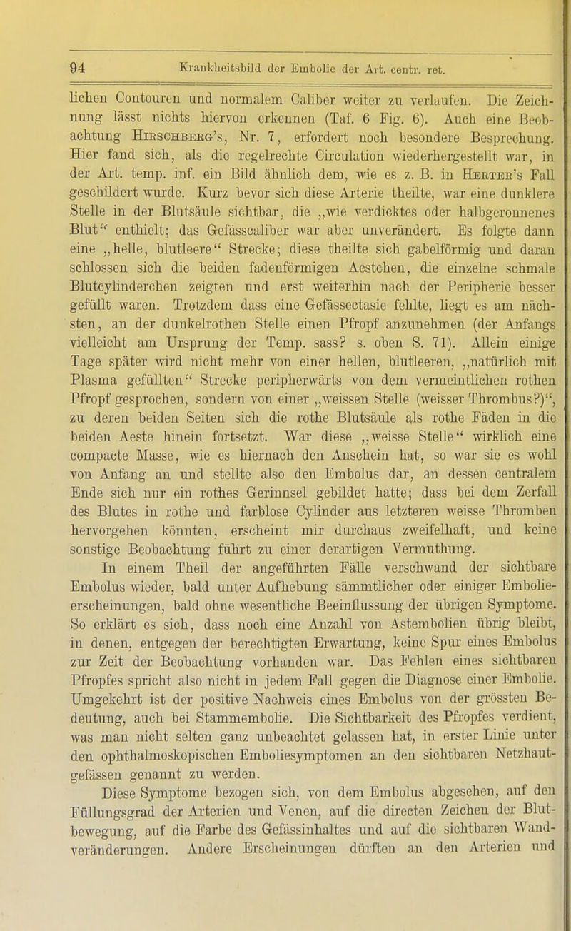 liehen Contouren und normalem Caliber weiter zu verlaufen. Die Zeich- I nung lässt nichts hiervon erkennen (Taf. 6 Fig. 6). Auch eine Beob- I achtung Hirschbekg's, Nr. 7, erfordert noch besondere Besprechung. Hier fand sich, als die regelrechte Circulation wiederhergestellt war, in der Art. temp. inf. ein Bild ähnlich dem, wie es z. B. in Heetee's Fall geschildert wurde. Kurz bevor sich diese Arterie theilte, war eine dunklere Stelle in der Blutsäule sichtbar, die „wie verdicktes oder halbgeronnenes Blut enthielt; das G-efässcaliber war aber unverändert. Es folgte dann eine „helle, blutleere Strecke; diese theilte sich gabelförmig und daran schlössen sich die beiden fadenförmigen Aestchen, die einzelne schmale Blutcylinderchen zeigten und erst weiterhin nach der Peripherie besser gefüllt waren. Trotzdem dass eine G-efässectasie fehlte, liegt es am näch- sten, an der dunkelrothen Stelle einen Pfropf anzunehmen (der Anfangs vielleicht am Ursprung der Temp. sass? s. oben S. 71). Allein einige Tage später wird nicht mehr von einer hellen, blutleeren, „natürlich mit Plasma gefüllten Strecke peripherwärts von dem vermeintlichen rothen Pfropf gesprochen, sondern von einer „weissen Stelle (weisser Thrombus?), zu deren beiden Seiten sich die rothe Blutsäule als rothe Fäden in die beiden Aeste hinein fortsetzt. War diese „weisse Stelle wirklich eine compacte Masse, wie es hiernach den Anschein hat, so war sie es wohl von Anfang an und stellte also den Embolus dar, an dessen centralem Ende sich nur ein rothes Gerinnsel gebildet hatte; dass bei dem Zerfall des Blutes in rothe und farblose Cylinder aus letzteren weisse Thromben hervorgehen könnten, erscheint mir durchaus zweifelhaft, und keine sonstige Beobachtung führt zu einer derartigen Yermuthung. In einem Theil der angeführten Fälle verschwand der sichtbare Embolus wieder, bald unter Aufhebung sämmtlicher oder einiger Embolie- erscheinungen, bald ohne wesentliche Beeinflussung der übrigen Symptome. So erklärt es sich, dass noch eine Anzahl von Astembolien übrig bleibt, in denen, entgegen der berechtigten Erwartung, keine Spur eines Embolus zur Zeit der Beobachtung vorhanden war. Das Fehlen eines sichtbaren Pfropfes spricht also nicht in jedem Fall gegen die Diagnose einer Embolie. Umgekehrt ist der positive Nachweis eines Embolus von der grössten Be- deutung, auch bei Stammembolie. Die Sichtbarkeit des Pfropfes verdient, was man nicht selten ganz unbeachtet gelassen hat, in erster Linie unter den ophthalmoskopischen Emboliesymptomen an den sichtbaren Netzhaut- gefässen genannt zu werden. Diese Symptome bezogen sich, von dem Embolus abgesehen, auf den Füllungsgrad der Arterien und Venen, auf die directen Zeichen der Blut- bewegung, auf die Farbe des Gefässinhaltes und auf die sichtbaren Wand- veränderungen. Andere Erscheinungen dürften an den Arterien und