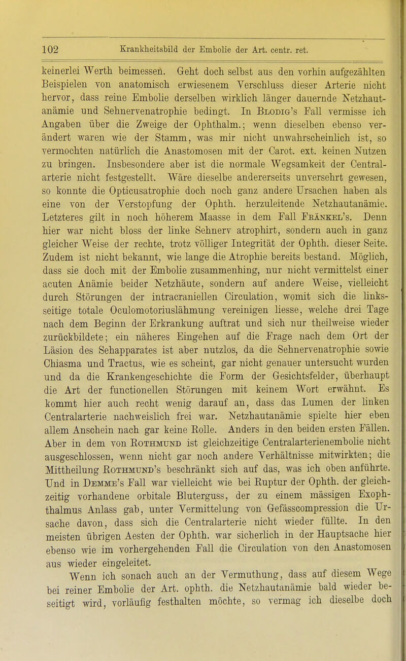 keinerlei Werth beimessen. Geht doch selbst aus den vorhin aufgezählten Beispielen von anatomisch erwiesenem Verschluss dieser Arterie nicht hervor, dass reine Embolie derselben wirklich länger dauernde Netzhaut- anämie und Sehnervenatrophie bedingt. In Blodig's Fall vermisse ich Angaben über die Zweige der Ophthalm.; wenn dieselben ebenso ver- ändert waren wie der Stamm, was mir nicht unwahrscheinlich ist, so vermochten natürlich die Anastomosen mit der Carot. ext. keinen Nutzen zu bringen. Insbesondere aber ist die normale Wegsamkeit der Centrai- arterie nicht festgestellt. Wäre dieselbe andererseits unversehrt gewesen, so konnte die Opticusatrophie doch noch ganz andere Ursachen haben als eine von der Verstopfung der Ophth. herzuleitende Netzhautanämie. Letzteres gilt in noch höherem Maasse in dem Fall Fbänkel's. Denn hier war nicht bloss der linke Sehnerv atrophirt, sondern auch in ganz gleicher Weise der rechte, trotz völliger Integrität der Ophth. dieser Seite. Zudem ist nicht bekannt, wie lange die Atrophie bereits bestand. Möglich, dass sie doch mit der Embolie zusammenhing, nur nicht vermittelst einer acuten Anämie beider Netzhäute, sondern auf andere Weise, vielleicht durch Störungen der intracraniellen Circulation, womit sich die links- seitige totale Oculomotoriuslähmung vereinigen liesse, welche drei Tage nach dem Beginn der Erkrankung auftrat und sich nur theilweise wieder zurückbildete; ein näheres Eingehen auf die Frage nach dem Ort der Läsion des Sehapparates ist aber nutzlos, da die Sehnervenatrophie sowie Chiasma und Tractus, wie es scheint, gar nicht genauer untersucht wurden und da die Krankengeschichte die Form der Gesichtsfelder, überhaupt die Art der functionellen Störungen mit keinem Wort erwähnt. Es kommt hier auch recht wenig darauf an, dass das Lumen der linken Centraiarterie nachweislich frei war. Netzhautanämie spielte hier eben allem Anschein nach gar keine Rolle. Anders in den beiden ersten Fällen. Aber in dem von Rothmund ist gleichzeitige Centralarterienembolie nicht ausgeschlossen, wenn nicht gar noch andere Verhältnisse mitwirkten; die Mittheilung Rothmund's beschränkt sich auf das, was ich oben anführte. Und in Demme's Fall war vielleicht wie bei Ruptur der Ophth. der gleich- zeitig vorhandene orbitale Bluterguss, der zu einem massigen Exoph- thalmus Anlass gab, unter Vermittelung von Gefässcompression die Ur- sache davon, dass sich die Centraiarterie nicht wieder füllte. In den meisten übrigen Aesten der Ophth. war sicherlich in der Hauptsache hier ebenso wie im vorhergehenden Fall die Circulation von den Anastomosen aus wieder eingeleitet. Wenn ich sonach auch an der Vermuthung, dass auf diesem Wege bei reiner Embolie der Art. ophth. die Netzhautanämie bald wieder be- seitigt wird, vorläufig festhalten möchte, so vermag ich dieselbe doch