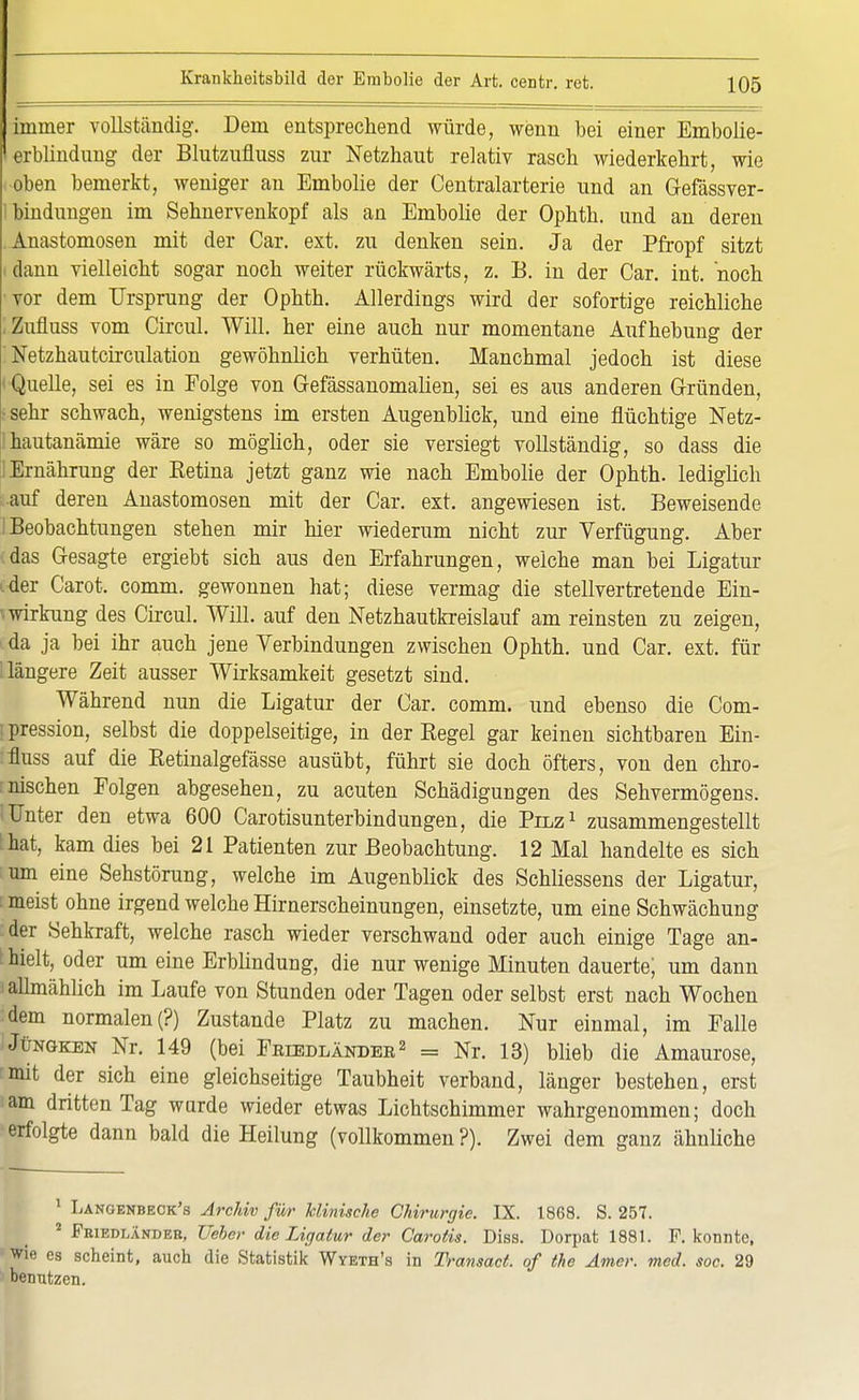 immer vollständig. Dem entsprechend würde, wenn bei einer Embolie- lerblindung der Blutzufluss zur Netzhaut relativ rasch wiederkehrt, wie oben bemerkt, weniger an Embolie der Centraiarterie und an Gefässver- ibindungen im Sehnervenkopf als an Embolie der Ophth. und an deren Anastomosen mit der Car. ext. zu denken sein. Ja der Pfropf sitzt dann vielleicht sogar noch weiter rückwärts, z. B. in der Car. int. noch ■vor dem Ursprung der Ophth. Allerdings wird der sofortige reichliche ,Zufluss vom Circul. Will, her eine auch nur momentane Aufhebung der ! Netzhautcirculation gewöhnlich verhüten. Manchmal jedoch ist diese » Quelle, sei es in Folge von Gefässanomalien, sei es aus anderen Gründen, ■sehr schwach, wenigstens im ersten Augenblick, und eine flüchtige Netz- ihautanämie wäre so möglich, oder sie versiegt vollständig, so dass die 1 Ernährung der Betina jetzt ganz wie nach Embolie der Ophth. lediglich auf deren Anastomosen mit der Car. ext. angewiesen ist. Beweisende I Beobachtungen stehen mir hier wiederum nicht zur Verfügung. Aber (das Gesagte ergiebt sich aus den Erfahrungen, welche man bei Ligatur c-der Carot. comm. gewonnen hat; diese vermag die stellvertretende Ein- wirkung des Circul. Will, auf den Netzhautkreislauf am reinsten zu zeigen, ^da ja bei ihr auch jene Verbindungen zwischen Ophth. und Car. ext. für längere Zeit ausser Wirksamkeit gesetzt sind. Während nun die Ligatur der Car. comm. und ebenso die Com- [pression, selbst die doppelseitige, in der Begel gar keinen sichtbaren Ein- fluss auf die Eetinalgefässe ausübt, führt sie doch öfters, von den chro- :nischen Folgen abgesehen, zu acuten Schädigungen des Sehvermögens. I Unter den etwa 600 Carotisunterbindungen, die Pilz1 zusammengestellt that, kam dies bei 21 Patienten zur Beobachtung. 12 Mal handelte es sich tum eine Sehstörung, welche im Augenblick des Schliessens der Ligatur, r meist ohne irgend welche Hirnerscheinungen, einsetzte, um eine Schwächung :der Sehkraft, welche rasch wieder verschwand oder auch einige Tage an- fielt, oder um eine Erblindung, die nur wenige Minuten dauerte; um dann > allmählich im Laufe von Stunden oder Tagen oder selbst erst nach Wochen dem normalen (?) Zustande Platz zu machen. Nur einmal, im Falle i Jüngken Nr. 149 (bei Feeedländer2 = Nr. 13) blieb die Amaurose, rmit der sich eine gleichseitige Taubheit verband, länger bestehen, erst am dritten Tag wurde wieder etwas Lichtschimmer wahrgenommen; doch erfolgte dann bald die Heilung (vollkommen?). Zwei dem ganz ähnliche 1 Lanoenbeck's Archiv für klinische Chirurgie. IX. 1868. S. 257. 2 Friedländer, lieber die Ligatur der Carotis. Diss. Dorpat 1881. F. konnte, wie es scheint, auch die Statistik Wyeth's in Transact. of (he Amer. med. soc. 29 benutzen.