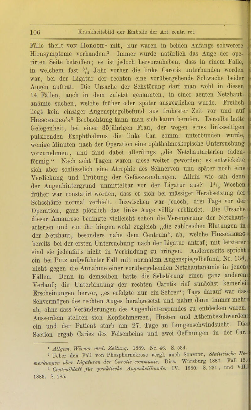 Fälle theilt von Horoch1 mit, nur waren in beiden Anfangs schwerere f Hirnsymptome vorhanden.2 Immer wurde natürlich das Auge der ope- rirten Seite betroffen; es ist jedoch hervorzuheben, dass in einem Falle, in welchem fast 3/4 Jahr vorher die linke Carotis unterbunden worden war, bei der Ligatur der rechten eine vorübergehende Schwäche beider Augen auftrat. Die Ursache der Sehstörung darf man wohl in diesen 14 Fällen, auch in dem zuletzt genannten, in einer acuten Netzhaut- anämie suchen, welche früher oder später ausgeglichen wurde. Freilich liegt kein einziger Augenspiegelbefund aus frühester Zeit vor und auf Hieschbeeg's3 Beobachtung kann man sich kaum berufen. Derselbe hatte Gelegenheit, bei einer 35jährigen Frau, der wegen eines linksseitigen pulsirenden Exophthalmus die linke Car. comm. unterbunden wurde, wenige Minuten nach der Operation eine ophthalmoskopische Untersuchung vorzunehmen, und fand dabei allerdings „die Netzhautarterien faden- förmig. Nach acht Tagen waren diese weiter geworden; es entwickelte sich aber schliesslich eine Atrophie des Sehnerven und später noch eine Verdickung und Trübung der Gefässwandungen. Allein wie sah denn der Augenhintergrund unmittelbar vor der Ligatur aus? lx/2 Wochen früher war constatirt worden, dass er sich bei massiger Herabsetzung der Sehschärfe normal verhielt. Inzwischen war jedoch, drei Tage vor der Operation, ganz plötzlich das linke Auge völlig erblindet. Die Ursache dieser Amaurose bedingte vielleicht schon die Verengerung der Netzhaut- arterien und von ihr hingen wohl zugleich „die zahlreichen Blutungen in der Netzhaut, besonders nahe dem Centrum, ab, welche Htbschbeeg bereits bei der ersten Untersuchung nach der Ligatur antraf; mit letzterer sind sie jedenfalls nicht in Verbindung zu bringen. Andererseits spricht ein bei Pilz aufgeführter Fall mit normalem Augenspiegelbefund, Nr. 134, nicht gegen die Annahme einer vorübergehenden Netzhautanämie in jenen Fällen. Denn in demselben hatte die Sehstörung einen ganz anderen Verlauf; die Unterbindung der rechten Carotis rief zunächst keinerlei Erscheinungen hervor, „es erfolgte nur ein Schrei; Tags darauf war das Sehvermögen des rechten Auges herabgesetzt und nahm dann immer mehr ab, ohne dass Veränderungen des Augenhintergrundes zu entdecken waren. Ausserdem stellten sich Kopfschmerzen, Husten und Athembeschwerden ein und der Patient starb am 27. Tage an Lungenschwindsucht. Diei Section ergab Caries des Felsenbeins und zwei Oeffnungen in der Car. 1 Allgem. Wiener med. Zeitung. 1889. Nr. 46. S. 534. 2 Ueber den Fall von Pbosphornekrose vergl. auch Schmitt, Statistische Be- merkungen über Ligaturen der Carotis communis. Diss. Würzburg 1887. Fall 15.' 3 Centralblatt für praktische Augenheilkunde. IV. 1880. S. 221, und VII. 1883. S. 185.