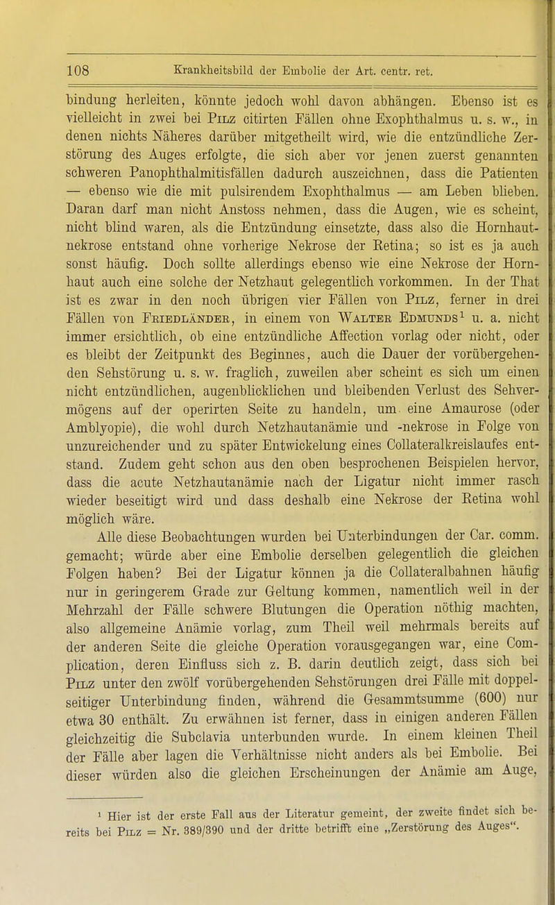 bindung herleiten, könnte jedoch wohl davon abhängen. Ebenso ist es vielleicht in zwei bei Pilz citirten Fällen ohne Exophthalmus u. s. w., in denen nichts Näheres darüber mitgetheilt wird, wie die entzündliche Zer- störung des Auges erfolgte, die sich aber vor jenen zuerst genannten schweren Panophthalmitisfällen dadurch auszeichnen, dass die Patienten — ebenso wie die mit pulsirendem Exophthalmus — am Leben blieben. Daran darf man nicht Anstoss nehmen, dass die Augen, wie es scheint, nicht blind waren, als die Entzündung einsetzte, dass also die Hornhaut- nekrose entstand ohne vorherige Nekrose der Eetina; so ist es ja auch sonst häufig. Doch sollte allerdings ebenso wie eine Nekrose der Horn- haut auch eine solche der Netzhaut gelegentlich vorkommen. In der That ist es zwar in den noch übrigen vier Fällen von Pilz, ferner in drei Fällen von Feiedländeb, in einem von Walter Edmunds1 u. a. nicht immer ersichtlich, ob eine entzündliche Affection vorlag oder nicht, oder es bleibt der Zeitpunkt des Beginnes, auch die Dauer der vorübergehen- den Sehstörung u. s. w. fraglich, zuweilen aber scheint es sich um einen nicht entzündlichen, augenblicklichen und bleibenden Verlust des Sehver- mögens auf der operirten Seite zu handeln, um. eine Amaurose (oder Amblyopie), die wohl durch Netzhautanämie und -nekrose in Folge von unzureichender und zu später Entwickelung eines Collateralkreislaufes ent- stand. Zudem geht schon aus den oben besprochenen Beispielen hervor, dass die acute Netzhautanämie nach der Ligatur nicht immer rasch wieder beseitigt wird und dass deshalb eine Nekrose der Eetina wohl möglich wäre. Alle diese Beobachtungen wurden bei Unterbindungen der Car. comm. gemacht; würde aber eine Embolie derselben gelegentlich die gleichen Folgen haben? Bei der Ligatur können ja die Collateralbahnen häufig nur in geringerem Grade zur Geltung kommen, namentlich weil in der Mehrzahl der Fälle schwere Blutungen die Operation nöthig machten, also allgemeine Anämie vorlag, zum Theil weil mehrmals bereits auf der anderen Seite die gleiche Operation vorausgegangen war, eine Com- plication, deren Einfluss sich z. B. darin deutlich zeigt, dass sich bei Pilz unter den zwölf vorübergehenden Sehstörungen drei Fälle mit doppel- seitiger Unterbindung finden, während die Gesammtsumme (600) nur etwa 30 enthält. Zu erwähnen ist ferner, dass in einigen anderen Fällen gleichzeitig die Subclavia unterbunden wurde. In einem kleinen Theil der Fälle aber lagen die Verhältnisse nicht anders als bei Embolie. Bei dieser würden also die gleichen Erscheinungen der Anämie am Auge, 1 Hier ist der erste Fall ans der Literatur gemeint, der zweite findet sich reits bei Pilz = Nr. 389/390 und der dritte betrifft eine „Zerstörung des Auges.