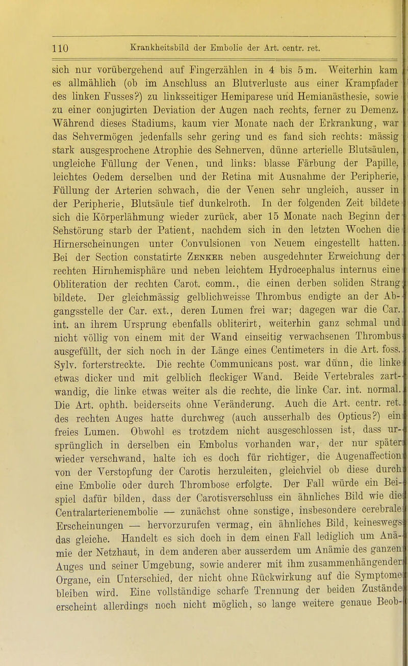 sich nur vorübergehend auf Fingerzählen in 4 bis 5 m. Weiterhin kam es allmählich (ob im Anschluss an Blutverluste aus einer Krampfader des linken Fusses?) zu linksseitiger Hemiparese und Hemianästbesie, sowie zu einer conjugirten Deviation der Augen nach rechts, ferner zu Demenz. Während dieses Stadiums, kaum vier Monate nach der Erkrankung, war das Sehvermögen jedenfalls sehr gering und es fand sich rechts: massig stark ausgesprochene Atrophie des Sehnerven, dünne arterielle Blutsäulen, ungleiche Füllung der Venen, und links: blasse Färbung der Papille, leichtes Oedem derselben und der Retina mit Ausnahme der Peripherie, Füllung der Arterien schwach, die der Venen sehr ungleich, ausser in der Peripherie, Blutsäule tief dunkelroth. In der folgenden Zeit bildete' sich die Körperlähmung wieder zurück, aber 15 Monate nach Beginn der Sehstörung starb der Patient, nachdem sich in den letzten Wochen die Hünerscheinungen unter Convulsionen von Neuem eingestellt hatten.. Bei der Section Constatirte Zenker neben ausgedehnter Erweichung der rechten Hirnhemisphäre und neben leichtem Hydrocephalus internus eine Obliteration der rechten Carot. comm., die einen derben soliden Strang: bildete. Der gleichmässig gelblich weisse Thrombus endigte an der Ab- gangsstelle der Car. ext., deren Lumen frei war; dagegen war die Car.. int. an ihrem Ursprung ebenfalls obliterirt, weiterhin ganz schmal undi nicht völlig von einem mit der Wand einseitig verwachsenen Thrombus- ausgefüllt, der sich noch in der Länge eines Centimeters in die Art. foss. Sylv. forterstreckte. Die rechte Communicans post. war dünn, die linke etwas dicker und mit gelblich fleckiger Wand. Beide Vertebrales zart- wandig, die linke etwas weiter als die rechte, die linke Car. int. normal. Die Art. ophth. beiderseits ohne Veränderung. Auch die Art. centr. ret. des rechten Auges hatte durchweg (auch ausserhalb des Opticus?) ein freies Lumen. Obwohl es trotzdem nicht ausgeschlossen ist, dass ur- sprünglich in derselben ein Embolus vorhanden war, der nur später; wieder verschwand, halte ich es doch für richtiger, die Augenaffection von der Verstopfung der Carotis herzuleiten, gleichviel ob diese durch eine Embolie oder durch Thrombose erfolgte. Der Fall würde ein Bei-j spiel dafür bilden, dass der Carotisverschluss ein ähnliches Bild wie die Centralarterienemboüe — zunächst ohne sonstige, insbesondere cerebrale Erscheinungen — hervorzurufen vermag, ein ähnliches Bild, keineswegs das gleiche. Handelt es sich doch in dem einen Fall lediglich um Anä- mie der Netzhaut, in dem anderen aber ausserdem um Anämie des ganzen Auges und seiner Umgebung, sowie anderer mit ihm zusammenhängender Organe, ein Unterschied, der nicht ohne Bückwirkung auf die Symptome bleiben' wird. Eine vollständige scharfe Trennung der beiden Zustände erscheint allerdings noch nicht möglich, so lange weitere genaue Beob-