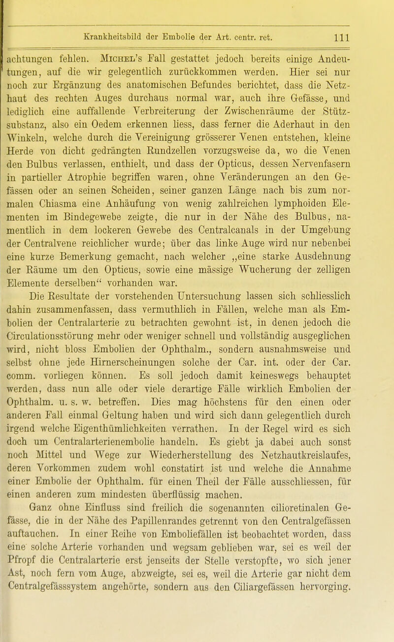 achtungen fehlen. Michel's Fall gestattet jedoch bereits einige Andeu- tungen, auf die wir gelegentlich zurückkommen werden. Hier sei nur noch zur Ergänzung des anatomischen Befundes berichtet, dass die Netz- haut des rechten Auges durchaus normal war, auch ihre Gefässe, und lediglich eine auffallende Verbreiterung der Zwischenräume der Stütz - Substanz, also ein Oedem erkennen liess, dass ferner die Aderhaut in den Winkeln, welche durch die Vereinigung grösserer Venen entstehen, kleine Herde von dicht gedrängten Eundzellen vorzugsweise da, wo die Venen den Bulbus verlassen, enthielt, und dass der Opticus, dessen Nervenfasern in partieller Atrophie begriffen waren, ohne Veränderungen an den Ge- fässen oder an seinen Scheiden, seiner ganzen Länge nach bis zum nor- malen Chiasma eine Anhäufung von wenig zahlreichen lymphoiden Ele- menten im Bindegewebe zeigte, die nur in der Nähe des Bulbus, na- mentlich in dem lockeren Gewebe des Centralcanals in der Umgebung der Centraivene reichlicher wurde; über das linke Auge wird nur nebenbei eine kurze Bemerkung gemacht, nach welcher „eine starke Ausdehnung der Räume um den Opticus, sowie eine mässige Wucherung der zelligen Elemente derselben vorhanden war. Die Resultate der vorstehenden Untersuchung lassen sich schliesslich dahin zusammenfassen, dass vermuthlich in Fällen, welche man als Em- bolien der Centraiarterie zu betrachten gewohnt ist, in denen jedoch die Circulationsstörung mehr oder weniger schnell und vollständig ausgeglichen wird, nicht bloss Embolien der Ophthalm., sondern ausnahmsweise und selbst ohne jede Hirnerscheinungen solche der Car. int. oder der Car. comm. vorliegen können. Es soll jedoch damit keineswegs behauptet werden, dass nun alle oder viele derartige Fälle wirklich Embolien der Ophthalm. u. s. w. betreffen. Dies mag höchstens für den einen oder anderen Fall einmal Geltung haben und wird sich dann gelegentlich durch irgend welche Eigentümlichkeiten verrathen. In der Regel wird es sich doch um Centralarterienembolie handeln. Es giebt ja dabei auch sonst noch Mittel und Wege zur Wiederherstellung des Netzhautkreislaufes, deren Vorkommen zudem wohl constatirt ist und welche die Annahme einer Embolie der Ophthalm. für einen Theil der Fälle ausschliessen, für einen anderen zum mindesten überflüssig machen. Ganz ohne Einfluss sind freilich die sogenannten cilioretinalen Ge- fässe, die in der Nähe des Papillenrandes getrennt von den Centralgefässen auftauchen. In einer Reihe von Emboliefällen ist beobachtet worden, dass eine solche Arterie vorhanden und wegsam geblieben war, sei es weil der Pfropf die Centraiarterie erst jenseits der Stelle verstopfte, wo sich jener Ast, noch fern vom Auge, abzweigte, sei es, weil die Arterie gar nicht dem Centralgefässsystem angehörte, sondern aus den Ciliargefässen hervorging.