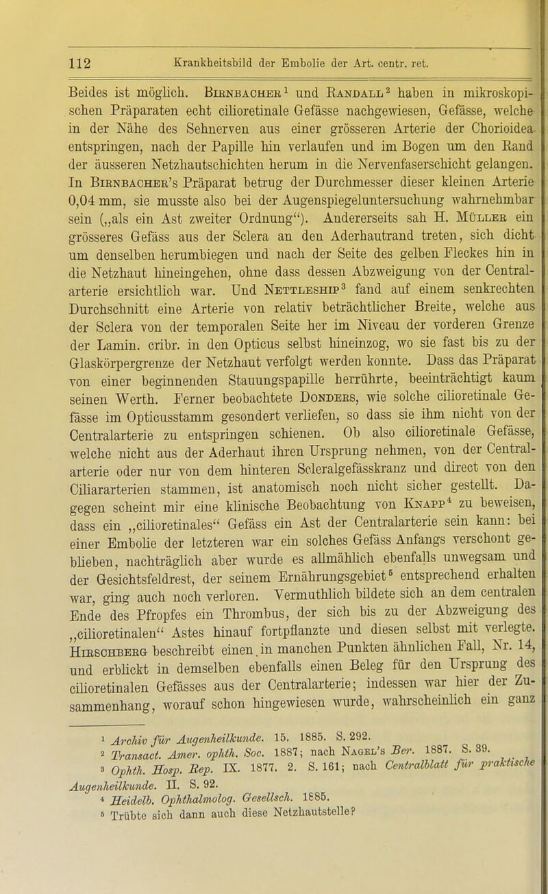 Beides ist möglich. Birnbacher1 und Kandall2 haben in mikroskopi- schen Präparaten echt cilioretinale Gefässe nachgewiesen, Gefässe, welche in der Nähe des Sehnerven aus einer grösseren Arterie der Chorioidea entspringen, nach der Papille hin verlaufen und im Bogen um den Band der äusseren Netzhautschichten herum in die Nervenfaserschicht gelangen. In Birnbacher's Präparat betrug der Durchmesser dieser kleinen Arterie 0,04 mm, sie musste also bei der Augenspiegeluntersuchung wahrnehmbar sein („als ein Ast zweiter Ordnung). Andererseits sah H. Müller ein grösseres Gefäss aus der Sclera an den Aderhautrand treten, sich dicht um denselben herumbiegen und nach der Seite des gelben Fleckes hin in die Netzhaut hineingehen, ohne dass dessen Abzweigung von der Centrai- arterie ersichtlich war. Und Nettleship3 fand auf einem senkrechten Durchschnitt eine Arterie von relativ beträchtlicher Breite, welche aus der Sclera von der temporalen Seite her im Niveau der vorderen Grenze der Laniin. cribr. in den Opticus selbst hineinzog, wo sie fast bis zu der Glaskörpergrenze der Netzhaut verfolgt werden konnte. Dass das Präparat von einer beginnenden Stauungspapille herrührte, beeinträchtigt kaum seinen Werth. Ferner beobachtete Donders, wie solche cilioretinale Ge- fässe im Opticusstamm gesondert verliefen, so dass sie ihm nicht von der Centraiarterie zu entspringen schienen. Ob also cilioretinale Gefässe, welche nicht aus der Aderhaut ihren Ursprung nehmen, von der Centrai- arterie oder nur von dem hinteren Scleralgefässkranz und direct von den Ciliararterien stammen, ist anatomisch noch nicht sicher gestellt. Da- gegen scheint mir eine klinische Beobachtung von Knapp* zu beweisen, dass ein „cilioretinales Gefäss ein Ast der Centraiarterie sein kann: bei einer Ernbolie der letzteren war ein solches Gefäss Anfangs verschont ge- blieben, nachträglich aber wurde es allmählich ebenfalls unwegsam und der Gesichtsfeldrest, der seinem Emährungsgebiet6 entsprechend erhalten war, ging auch noch verloren. Vermuthlich büdete sich an dem centralen Ende des Pfropfes ein Thrombus, der sich bis zu der Abzweigung des „cilioretinalen Astes hinauf fortpflanzte und diesen selbst mit verlegte. Hirschberg beschreibt einen,in manchen Punkten ähnlichen Fall, Nr. 14, und erblickt in demselben ebenfalls einen Beleg für den Ursprung des cilioretinalen Gefässes aus der Centraiarterie; indessen war hier der Zu- sammenhang, worauf schon hingewiesen wurde, wahrscheinlich ein ganz 1 Arvkiv für Augenheilkunde. 15. 1885. S. 292. 2 Transact. Amer. ophth. Soc. 1887; nach Nagei/s Ber. 1887. S. 39. 3 Ophth. Sosp. Bep. IX. 1877. 2. S. 161; nach Centralblatt för praktische Augenheilkunde. II. S. 92. 4 Heidelb. Ophthalmolog. Gesellsch. 1685. 6 Trübte sich dann auch diese Netzhautstelle?
