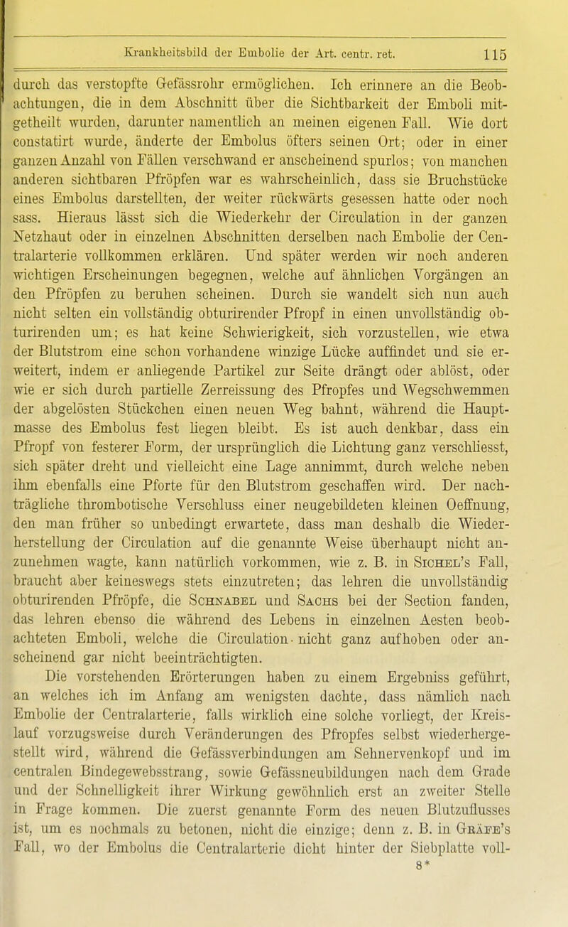 durch das verstopfte Gefässrohr ermöglichen. Ich erinnere an die Beob- achtungen, die in dem Abschnitt über die Sichtbarkeit der Emboli mit- getheilt wurden, darunter namentlich an meinen eigenen Fall. Wie dort constatirt wurde, änderte der Embolus öfters seinen Ort; oder in einer ganzen Anzahl von Fällen verschwand er anscheinend spurlos; von manchen anderen sichtbaren Pfropfen war es wahrscheinlich, dass sie Bruchstücke eines Embolus darstellten, der weiter rückwärts gesessen hatte oder noch sass. Hieraus lässt sich die Wiederkehr der Circulation in der ganzen Netzhaut oder in einzelnen Abschnitten derselben nach Enibolie der Cen- tralarterie vollkommen erklären. Und später werden wir noch anderen wichtigen Erscheinungen begegnen, welche auf ähnlichen Vorgängen an den Pfropfen zu beruhen scheinen. Durch sie wandelt sich nun auch nicht selten ein vollständig obturirender Pfropf in einen unvollständig ob- turirenden um; es hat keine Schwierigkeit, sich vorzustellen, wie etwa der Blutstrom eine schon vorhandene winzige Lücke auffindet und sie er- weitert, indem er anliegende Partikel zur Seite drängt oder ablöst, oder wie er sich durch partielle Zerreissung des Pfropfes und Wegschwemmen der abgelösten Stückchen einen neuen Weg bahnt, während die Haupt- masse des Embolus fest liegen bleibt. Es ist auch denkbar, dass ein Pfropf von festerer Form, der ursprünglich die Lichtung ganz verschliesst, sich später dreht und vielleicht eine Lage annimmt, durch welche neben ihm ebenfalls eine Pforte für den Blutstrom geschaffen wird. Der nach- trägliche thrombotische Verschluss einer neugebildeten kleinen Oeffnung, den man früher so unbedingt erwartete, dass man deshalb die Wieder- herstellung der Circulation auf die genannte Weise überhaupt nicht an- zunehmen wagte, kann natürlich vorkommen, wie z. B. in Sichel's FaD, braucht aber keineswegs stets einzutreten; das lehren die unvollständig obturirenden Pfropfe, die Schnabel und Sachs bei der Section fanden, das lehren ebenso die während des Lebens in einzelnen Aesten beob- achteten Emboli, welche die Circulation - nicht ganz aufhoben oder an- scheinend gar nicht beeinträchtigten. Die vorstehenden Erörterungen haben zu einem Ergebniss geführt, an welches ich im Anfang am wenigsten dachte, dass nämlich nach Ernbolie der Centraiarterie, falls wirklich eine solche vorliegt, der Kreis- lauf vorzugsweise durch Veränderungen des Pfropfes selbst wiederherge- stellt wird, während die G-efässverbindungen am Sehnervenkopf und im centralen Bindegewebsstrang, sowie Gefässneubildungen nach dem Grade und der Schnelligkeit ihrer Wirkung gewöhnlich erst an zweiter Stelle in Frage kommen. Die zuerst genannte Form des neuen Blutzuflusses ist, um es nochmals zu betonen, nicht die einzige; denn z. B. in Gbäfe's Fall, wo der Embolus die Centraiarterie dicht hinter der Siebplatte voll- 8*