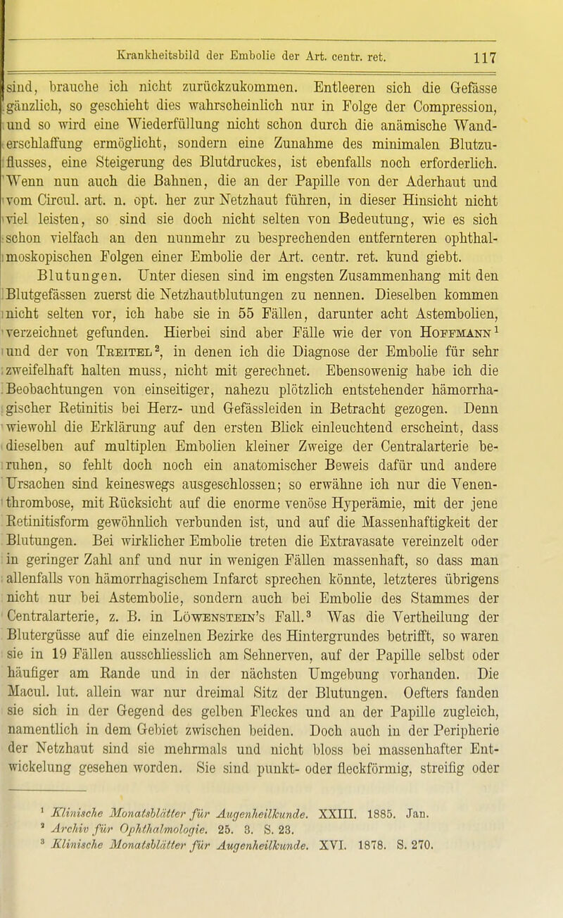 sind, brauche ich nicht zurückzukommen. Entleeren sich die Gefässe |gänzlich, so geschieht dies wahrscheinlich nur in Folge der Compression, ;und so wird eine Wiederfüllung nicht schon durch die anämische Wand- <erschlaffimg ermöglicht, sondern eine Zunahme des minimalen Blutzu- flusses, eine Steigerung des Blutdruckes, ist ebenfalls noch erforderlich. Wenn nun auch die Bahnen, die an der Papille von der Aderhaut und ivom Circul. art. n. opt. her zur Netzhaut führen, in dieser Hinsicht nicht ■viel leisten, so sind sie doch nicht selten von Bedeutung, wie es sich : schon vielfach an den nunmehr zu besprechenden entfernteren ophthal- moskopischen Folgen einer Embolie der Art. centr. ret. kund giebt. Blutungen. Unter diesen sind im engsten Zusammenhang mit den ! Blutgefässen zuerst die Netzhautblutungen zu nennen. Dieselben kommen inicht selten vor, ich habe sie in 55 Fällen, darunter acht Astembolien, 'verzeichnet gefunden. Hierbei sind aber Fälle wie der von Hoffmann1 iund der von Treitel2, in denen ich die Diagnose der Embolie für sehr ; zweifelhaft halten muss, nicht mit gerechnet. Ebensowenig habe ich die Beobachtungen von einseitiger, nahezu plötzlich entstehender hämorrha- gischer Retinitis bei Herz- und Gefässleiden in Betracht gezogen. Denn wiewohl die Erklärung auf den ersten Blick einleuchtend erscheint, dass i dieselben auf multiplen Embolien kleiner Zweige der Centraiarterie be- i ruhen, so fehlt doch noch ein anatomischer Beweis dafür und andere Ursachen sind keineswegs ausgeschlossen; so erwähne ich nur die Venen- ' thrombose, mit Rücksicht auf die enorme venöse Hyperämie, mit der jene Retinitisform gewöhnlich verbunden ist, und auf die Massenhaftigkeit der Blutungen. Bei wirklicher Embolie treten die Extravasate vereinzelt oder ; in geringer Zahl anf und nur in wenigen Fällen massenhaft, so dass man allenfalls von hämorrhagischem Infarct sprechen könnte, letzteres übrigens nicht nur bei Astembolie, sondern auch bei Embolie des Stammes der Centraiarterie, z. B. in Löwenstein's Fall.3 Was die Vertheilung der Blutergüsse auf die einzelnen Bezirke des Hintergrundes betrifft, so waren sie in 19 Fällen ausschliesslich am Sehnerven, auf der Papille selbst oder häufiger am Rande und in der nächsten Umgebung vorhanden. Die Macul. lut. allein war nur dreimal Sitz der Blutungen. Oefters fanden sie sich in der Gegend des gelben Fleckes und an der Papille zugleich, namentlich in dem Gebiet zwischen beiden. Doch auch in der Peripherie der Netzhaut sind sie mehrmals und nicht bloss bei massenhafter Ent- wickelung gesehen worden. Sie sind punkt- oder fleckförmig, streifig oder 1 Klinische Monatsblätter für Augenheilkunde. XXIII. 1885. Jan. J Archiv für Ophthalmologie. 25. 3. S. 23. 3 Klinische Monatsblätter für Augenheilkunde. XVI. 1878. S. 270.