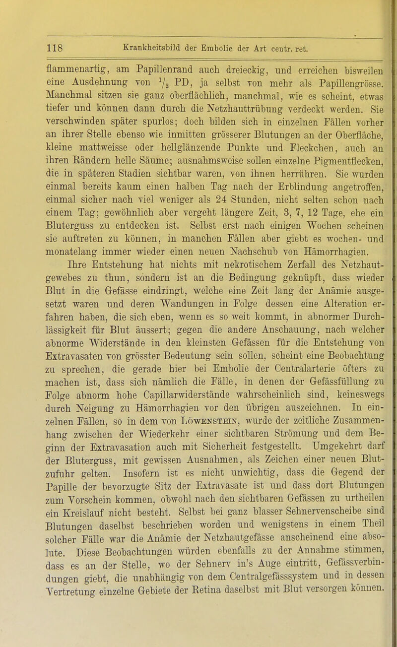 flammenartig, am Papillenrand auch dreieckig, und erreichen bisweilen eine Ausdehnung von 1/2 PD, ja selbst von mehr als Papillengrösse. Manchmal sitzen sie ganz oberflächlich, manchmal, wie es scheint, etwas tiefer und können dann durch die Netzhauttrübung verdeckt werden. Sie verschwinden später spurlos; doch bilden sich in einzelnen Fällen vorher an ihrer Stelle ebenso wie inmitten grösserer Blutungen an der Oberfläche, kleine mattweisse oder hellglänzende Punkte und Fleckchen, auch an ihren Eändern helle Säume; ausnahmsweise sollen einzelne Pigmentflecken, die in späteren Stadien sichtbar waren, von ihnen herrühren. Sie wurden einmal bereits kaum einen halben Tag nach der Erblindung angetroffen, einmal sicher nach viel weniger als 24 Stunden, nicht selten schon nach einem Tag; gewöhnlich aber vergeht längere Zeit, 3, 7, 12 Tage, ehe ein Bluterguss zu entdecken ist. Selbst erst nach einigen Wochen scheinen sie auftreten zu können, in manchen Fällen aber giebt es wochen- und monatelang immer wieder einen neuen Nachschub von Hämorrhagien. Ihre Entstehung hat nichts mit nekrotischem Zerfall des Netzhaut- gewebes zu thun, sondern ist an die Bedingung geknüpft, dass wieder Blut in die Gefässe eindringt, welche eine Zeit lang der Anämie ausge- setzt waren und deren Wandungen in Folge dessen eine Alteration er- fahren haben, die sich eben, wenn es so weit kommt, in abnormer Durch- lässigkeit für Blut äussert; gegen die andere Anschauung, nach welcher abnorme Widerstände in den kleinsten Gefässen für die Entstehung von Extravasaten von grösster Bedeutung sein sollen, scheint eine Beobachtung zu sprechen, die gerade hier bei Embolie der Centraiarterie öfters zu machen ist, dass sich nämlich die Fälle, in denen der Gefässfüllung zu Folge abnorm hohe Capillarwiderstände wahrscheinlich sind, keineswegs durch Neigung zu Hämorrhagien vor den übrigen auszeichnen. In ein- zelnen Fällen, so in dem von Löwenstein, wurde der zeitliche Zusammen- hang zwischen der Wiederkehr einer sichtbaren Strömung und dem Be- ginn der Extravasaten auch mit Sicherheit festgestellt. Umgekehrt darf der Bluterguss, mit gewissen Ausnahmen, als Zeichen einer neuen Blut- zufuhr gelten. Insofern ist es nicht unwichtig, dass die Gegend der Papille der bevorzugte Sitz der Extravasate ist und dass dort Blutungen zum Vorschein kommen, obwohl nach den sichtbaren Gefässen zu urtheilen ein Kreislauf nicht besteht. Selbst bei ganz blasser Sehnervenscheibe sind Blutungen daselbst beschrieben worden und wenigstens in einem Theil solcher Fälle war die Anämie der Netzhautgefässe anscheinend eine abso- lute. Diese Beobachtungen würden ebenfalls zu der Annahme stimmen, dass es an der Stelle, wo der Sehnerv in's Auge eintritt, Gefässverbin- dungen giebt, die unabhängig von dem Centralgefässsystem und in dessen Yertretung einzelne Gebiete der Betina daselbst mit Blut versorgen können.