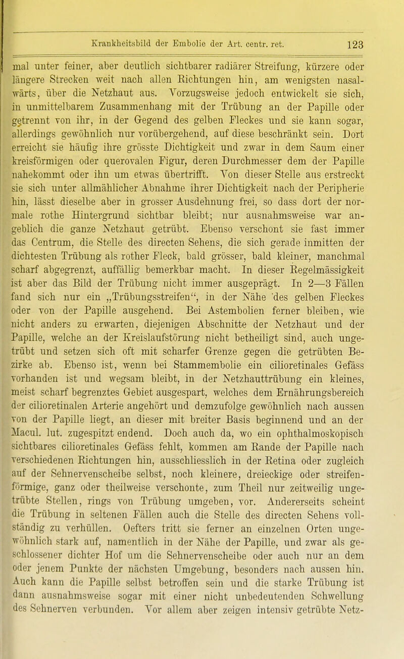 mal unter feiner, aber deutlich sichtbarer radiärer Streifung, kürzere oder längere Strecken weit nach allen Eichtungen hin, am wenigsten nasal- wärts, über die Netzhaut aus. Vorzugsweise jedoch entwickelt sie sich, in unmittelbarem Zusammenhang mit der Trübung an der Papille oder getrennt von ihr, in der Gegend des gelben Fleckes und sie kann sogax, allerdings gewöhnlich nur vorübergehend, auf diese beschränkt sein. Dort erreicht sie häufig ihre grösste Dichtigkeit und zwar in dem Saum einer kreisförmigen oder querovalen Figur, deren Durchmesser dem der Papille nahekommt oder ihn um etwas übertrifft. Von dieser Stelle aus erstreckt sie sich unter allmählicher Abnahme ihrer Dichtigkeit nach der Peripherie hin, lässt dieselbe aber in grosser Ausdehnung frei, so dass dort der nor- male rothe Hintergrund sichtbar bleibt; nur ausnahmsweise war an- geblich die ganze Netzhaut getrübt. Ebenso verschont sie fast immer das Centrum, die Stelle des directen Sehens, die sich gerade inmitten der dichtesten Trübung als rother Fleck, bald grösser, bald kleiner, manchmal scharf abgegrenzt, auffällig bemerkbar macht. In dieser Eegelmässigkeit ist aber das Bild der Trübung nicht immer ausgeprägt. In 2—3 Fällen fand sich nur ein „Trübungsstreifen, in der Nähe 'des gelben Fleckes oder von der Papille ausgehend. Bei Astembolien ferner bleiben, wie nicht anders zu erwarten, diejenigen Abschnitte der Netzhaut und der Papille, welche an der Kreislaufstörung nicht betheiligt sind, auch unge- trübt und setzen sich oft mit scharfer Grenze gegen die getrübten Be- zirke ab. Ebenso ist, wenn bei Stammembolie ein cilioretinales Gefäss vorhanden ist und wegsam bleibt, in der Netzhauttrübung ein kleines, meist scharf begrenztes Gebiet ausgespart, welches dem Ernährungsbereich der cilioretinalen Arterie angehört und demzufolge gewöhnlich nach aussen von der Papille liegt, an dieser mit breiter Basis beginnend und an der Macul. lut. zugespitzt endend. Doch auch da, wo ein ophthalmoskopisch sichtbares cilioretinales Gefäss fehlt, kommen am Bande der Papille nach verschiedenen Bichtungen hin, ausschliesslich in der Betina oder zugleich auf der Sehnervenscheibe selbst, noch kleinere, dreieckige oder streifen- förmige, ganz oder theilweise verschonte, zum Theil nur zeitweilig unge- trübte Stellen, rings von Trübung umgeben, vor. Andererseits scheint die Trübung in seltenen Fällen auch die Stelle des directen Sehens voll- ständig zu verhüllen. Oefters tritt sie ferner an einzelnen Orten unge- wöhnlich stark auf, namentlich in der Nähe der Papille, und zwar als ge- schlossener dichter Hof um die Sehnervenscheibe oder auch nur an dem oder jenem Punkte der nächsten Umgebung, besonders nach aussen hin. Auch kann die Papille selbst betroffen sein und die starke Trübung ist dann ausnahmsweise sogar mit einer nicht unbedeutenden Schwellung des Sehnerven verbunden. Vor allem aber zeigen intensiv getrübte Netz-