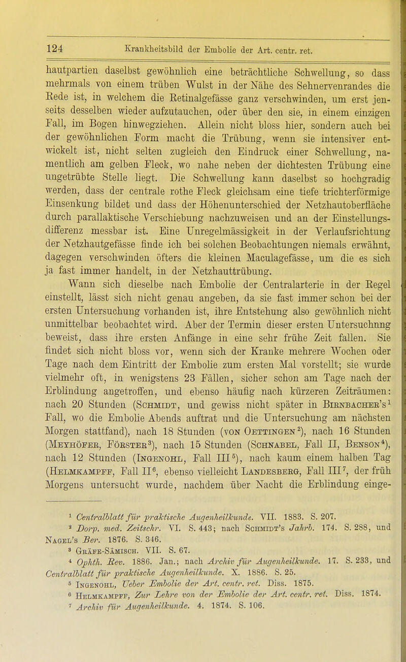 hautpartien daselbst gewöhnlich eine beträchtliche Schwellung, so dass mehrmals von einem trüben Wulst in der Nähe des Sehnervenrandes die Eede ist, in welchem die Ketinalgefässe ganz verschwinden, um erst jen- seits desselben wieder aufzutauchen, oder über den sie, in einem einzigen Fall, im Bogen hinwegziehen. Allein nicht bloss hier, sondern auch bei der gewöhnlichen Form macht die Trübung, wenn sie intensiver ent- wickelt ist, nicht selten zugleich den Eindruck einer Schwellung, na- mentlich am gelben Fleck, wo nahe neben der dichtesten Trübung eine ungetrübte Stelle liegt. Die Schwellung kann daselbst so hochgradig werden, dass der centrale rothe Fleck gleichsam eine tiefe trichterförmige Einsenkung bildet und dass der Höhenunterschied der Netzhautoberfläche durch parallaktische Verschiebung nachzuweisen und an der Einstellungs- differenz messbar ist. Eine Unregelmässigkeit in der Verlaufsrichtung der Netzhautgefässe finde ich bei solchen Beobachtungen niemals erwähnt, dagegen verschwinden öfters die kleinen Maculagefässe, um die es sich ja fast immer handelt, in der Netzhauttrübung. Wann sich dieselbe nach Embolie der Centraiarterie in der Begel einstellt, lässt sich nicht genau angeben, da sie fast immer schon bei der ersten Untersuchung vorhanden ist, ihre Entstehung also gewöhnlich nicht unmittelbar beobachtet wird. Aber der Termin dieser ersten Untersuchung beweist, dass ihre ersten Anfänge in eine sehr frühe Zeit fallen. Sie findet sich nicht bloss vor, wenn sich der Kranke mehrere Wochen oder Tage nach dem Eintritt der Embolie zum ersten Mal vorstellt; sie wurde vielmehr oft, in wenigstens 23 Fällen, sicher schon am Tage nach der Erblindung angetroffen, und ebenso häufig nach kürzeren Zeiträumen: nach 20 Stunden (Schmidt, und gewiss nicht später in Bibnbachee's 1 Fall, wo die Embolie Abends auftrat und die Untersuchung am nächsten Morgen stattfand), nach 18 Stunden (von Oettingen2), nach 16 Stunden (Meyhöfee, Föestee3), nach 15 Stunden (Schnabel, Fall II, Benson*), nach 12 Stunden (Ingenohl, Fall III5), nach kaum einem halben Tag (Helmkampfe, Fall II6, ebenso vielleicht Landesberg, Fall III7, der früh Morgens untersucht wurde, nachdem über Nacht die Erblindung einge- 1 Ceniralblatt für praktische Augenheilkunde. VII. 1883. S. 207. a Dorp. med. Zeitschr. VI. S. 443; nach Sohmidt's Jahrb. 174. S. 288, und Nagel's Ber. 1876. S. 346. 8 Gräfe-Sämisch. VII. S. 67. 4 Ophth. Bev. 1886. Jan.; nach Archiv für Augenheilkunde. 17. S. 233, und Centralblatt für praktische Augenheilkunde. X. 1886. S. 25. 5 Ingenohl, Heber Embolie der Art. centr. ret. Diss. 1875. 6 Helmkampff, Zur Lehre von der Embolie der Art. centr. ret. Diss. 1874. 7 Archiv für Augenheilkunde. 4. 1874. S. 106.