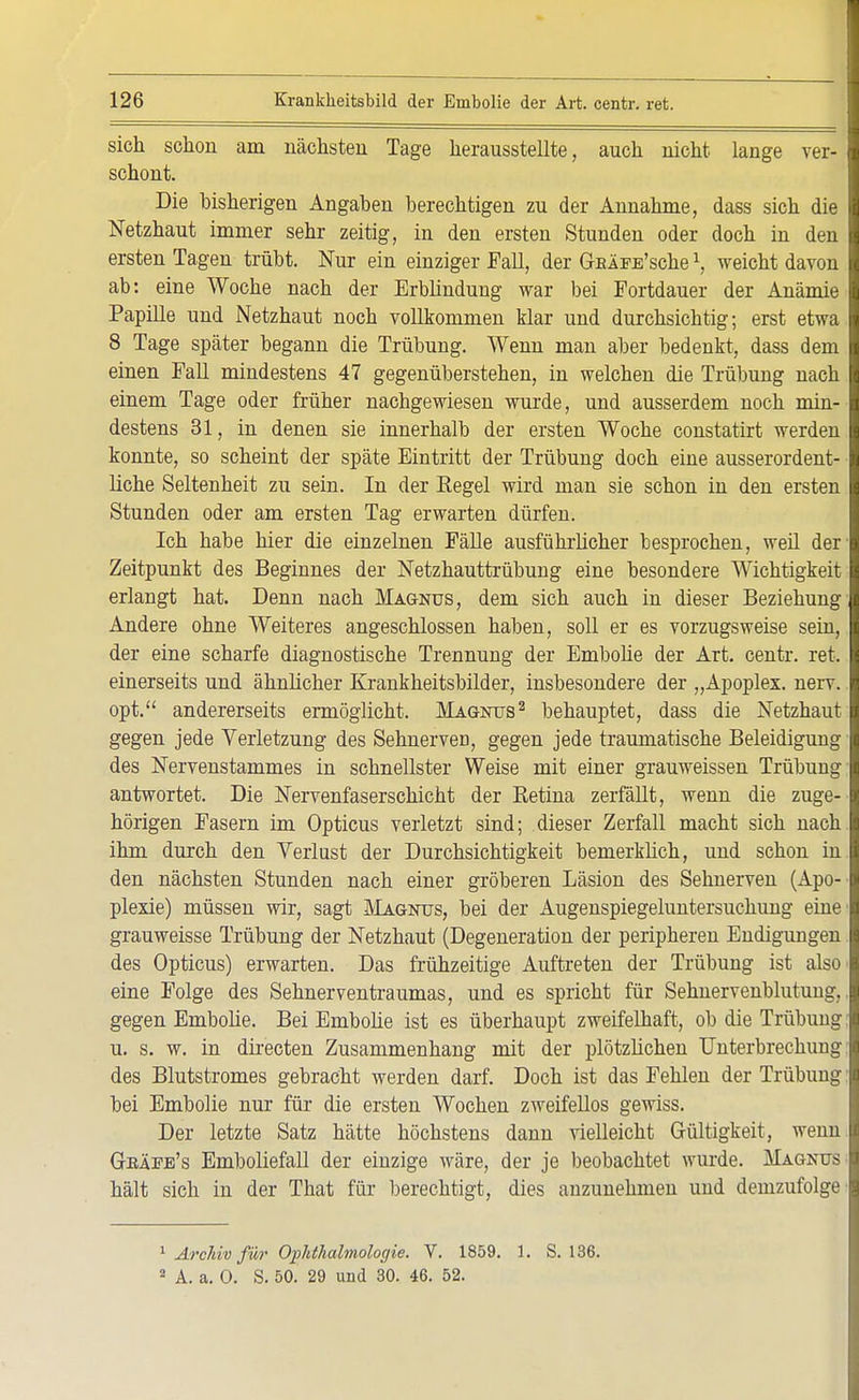 sich schon am nächsten Tage herausstellte, auch nicht lange ver- schont. Die bisherigen Angaben berechtigen zu der Annahme, dass sich die Netzhaut immer sehr zeitig, in den ersten Stunden oder doch in den ersten Tagen trübt. Nur ein einziger Fall, der G-EÄFE'sche \ weicht davon ab: eine Woche nach der Erblindung war bei Fortdauer der Anämie Papille und Netzhaut noch vollkommen klar und durchsichtig; erst etwa 8 Tage später begann die Trübung. Wenn man aber bedenkt, dass dem einen Fall mindestens 47 gegenüberstehen, in welchen die Trübung nach einem Tage oder früher nachgewiesen wurde, und ausserdem noch min- destens 31, in denen sie innerhalb der ersten Woche constatirt werden konnte, so scheint der späte Eintritt der Trübung doch eine ausserordent- liche Seltenheit zu sein. In der Regel wird man sie schon in den ersten Stunden oder am ersten Tag erwarten dürfen. Ich habe hier die einzelnen Fälle ausführlicher besprochen, weil der Zeitpunkt des Beginnes der Netzhauttrübung eine besondere Wichtigkeit erlangt hat. Denn nach Magnus, dem sich auch in dieser Beziehung Andere ohne Weiteres angeschlossen haben, soll er es vorzugsweise sein, der eine scharfe diagnostische Trennung der Embolie der Art. centr. ret. einerseits und ähnlicher Krankheitsbilder, insbesondere der „Apoplex, nerv, opt. andererseits ermöglicht. Magnus2 behauptet, dass die Netzhaut gegen jede Verletzung des SehnerveD, gegen jede traumatische Beleidigung des Nervenstammes in schnellster Weise mit einer grauweissen Trübung antwortet. Die Nervenfaserschicht der Retina zerfällt, wenn die zuge- hörigen Fasern im Opticus verletzt sind; dieser Zerfall macht sich nach ihm durch den Verlust der Durchsichtigkeit bemerküch, und schon in den nächsten Stunden nach einer gröberen Läsion des Sehnerven (Apo- plexie) müssen wir, sagt Magnus, bei der Augenspiegeluntersuchung eine grauweisse Trübung der Netzhaut (Degeneration der peripheren Endigungen des Opticus) erwarten. Das frühzeitige Auftreten der Trübung ist also eine Folge des Sehnerventraumas, und es spricht für Sehnervenblutung, gegen Embolie. Bei Embolie ist es überhaupt zweifelhaft, ob die Trübung u. s. w. in directen Zusammenhang mit der plötzlichen Unterbrechung des Blutstromes gebracht werden darf. Doch ist das Fehlen der Trübung bei Embolie nur für die ersten Wochen zweifellos gewiss. Der letzte Satz hätte höchstens dann vielleicht Gültigkeit, wenn Gbäfe's Emboliefall der einzige Mräre, der je beobachtet wurde. Magnus hält sich in der That für berechtigt, dies anzunehmen und demzufolge 1 Archiv für Ophthalmologie. V. 1859. 1. S. 136. 2 A. a. 0. S. 50. 29 und 30. 46. 52.