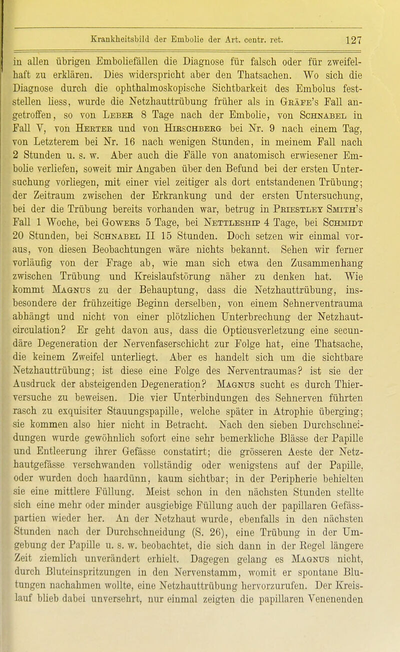 iu allen übrigen Emboliefällen die Diagnose für falsch oder für zweifel- haft zu erklären. Dies widerspricht aber den Thatsachen. Wo sich die Diagnose durch die ophthalmoskopische Sichtbarkeit des Embolus fest- stellen liess, wurde die Netzhauttrübung früher als in Gbäee's Fall an- getroffen, so von Leber 8 Tage nach der Embolie, von Schnabel in Fall V, von Heeter und von Herschberg bei Nr. 9 nach einem Tag, von Letzterem bei Nr. 16 nach wenigen Stunden, in meinem Fall nach 2 Stunden u. s. w. Aber auch die Fälle von anatomisch erwiesener Em- bolie verliefen, soweit mir Angaben über den Befund bei der ersten Unter- suchung vorliegen, mit einer viel zeitiger als dort entstandenen Trübung; der Zeitraum zwischen der Erkrankung und der ersten Untersuchung, bei der die Trübung bereits vorhanden war, betrug in Pbiestley Smith's Fall 1 Woche, bei Gowees 5 Tage, bei Nettleshep 4 Tage, bei Schmidt 20 Stunden, bei Schnabel II 15 Stunden. Doch setzen wir einmal vor- aus, von diesen Beobachtungen wäre nichts bekannt. Sehen wir ferner vorläufig von der Frage ab, wie man sich etwa den Zusammenhang zwischen Trübung und Kreislaufstörung näher zu denken hat. Wie kommt Magnus zu der Behauptung, dass die Netzhauttrübung, ins- besondere der frühzeitige Beginn derselben, von einem Sehnerventrauma abhängt und nicht von einer plötzlichen Unterbrechung der Netzhaut- circulation? Er geht davon aus, dass die Opticusverletzung eine secun- däre Degeneration der Nervenfaserschicht zur Folge hat, eine Thatsache, die keinem Zweifel unterliegt. Aber es handelt sich um die sichtbare Netzhauttrübung; ist diese eine Folge des Nerventraumas? ist sie der Ausdruck der absteigenden Degeneration? Magnus sucht es durch Thier- versuche zu beweisen. Die vier Unterbindungen des Sehnerven führten rasch zu exquisiter Stauungspapille, welche später in Atrophie überging; sie kommen also hier nicht in Betracht. Nach den sieben Durchschnei- dungen wurde gewöhnlich sofort eine sehr bemerkliche Blässe der Papille und Entleerung ihrer Gefässe constatirt; die grösseren Aeste der Netz- hautgefässe verschwanden vollständig oder wenigstens auf der Papille, oder wurden doch haardünn, kaum sichtbar; in der Peripherie behielten sie eine mittlere Füllung. Meist schon in den nächsten Stunden stellte sich eine mehr oder minder ausgiebige Füllung auch der papillären Gefäss- partien wieder her. An der Netzhaut wurde, ebenfalls in den nächsten Stunden nach der Durchschneidung (S. 26), eine Trübung in der Um- gebung der Papille u. s. w. beobachtet, die sich dann in der Regel längere Zeit ziemlich unverändert erhielt. Dagegen gelang es Magnus nicht, durch Bluteinspritzungen in den Nervenstamm, womit er spontane Blu- tungen nachahmen wollte, eine Netzhauttrübuug hervorzurufen. Der Kreis- lauf blieb dabei unversehrt, nur einmal zeigten die papillären Venenenden