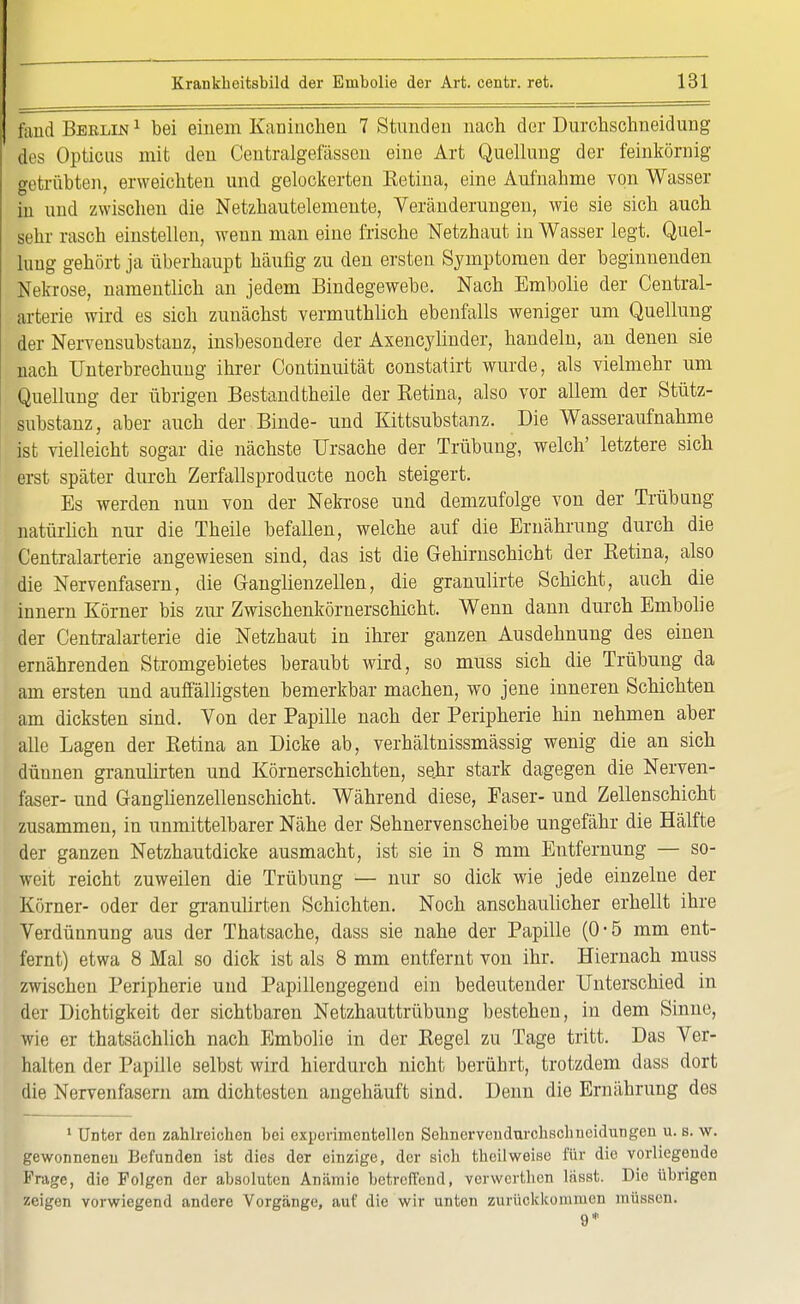 fand Berlin 1 bei einem Kaninchen 7 Stunden nach der Durchschneidung des Opticus mit den Centralgefässen eine Art Quellung der feinkörnig getrabten, erweichten und gelockerten Retina, eine Aufnahme von Wasser in und zwischen die Netzhautelemente, Veränderungen, wie sie sich auch sehr rasch einstellen, wenn man eine frische Netzhaut in Wasser legt. Quel- lung gehört ja überhaupt häufig zu den ersten Symptomen der beginnenden Nekrose, namentlich an jedem Bindegewebe. Nach Embolie der Central- ark'rie wird es sich zunächst vermuthlich ebenfalls weniger um Quellung der Nervensubstanz, insbesondere der Axencylinder, handeln, an denen sie nach Unterbrechung ihrer Continuität constatirt wurde, als vielmehr um Quellung der übrigen Bestandtheile der Retina, also vor allem der Stütz- substanz, aber auch der Binde- und Kittsubstanz. Die Wasseraufnahme ist vielleicht sogar die nächste Ursache der Trübung, welch' letztere sich erst später durch Zerfallsproducte noch steigert. Es werden nun von der Nekrose und demzufolge von der Trübung natürlich nur die Theile befallen, welche auf die Ernährung durch die Centraiarterie angewiesen sind, das ist die Gehirnschicht der Retina, also die Nervenfasern, die Ganglienzellen, die granulirte Schicht, auch die innern Körner bis zur Zwischenkörnerschicht. Wenn dann durch Embolie der Centraiarterie die Netzhaut in ihrer ganzen Ausdehnung des einen ernährenden Stromgebietes beraubt wird, so muss sich die Trübung da am ersten und auffälligsten bemerkbar machen, wo jene inneren Schichten am dicksten sind. Von der Papille nach der Peripherie hin nehmen aber alle Lagen der Retina an Dicke ab, verhältnissmässig wenig die an sich dünnen granulirten und Körnerschichten, sehr stark dagegen die Nerven- faser- und Ganglienzellenschicht. Während diese, Faser- und Zellenschicht zusammen, in unmittelbarer Nähe der Sehnervenscheibe ungefähr die Hälfte der ganzen Netzhautdicke ausmacht, ist sie in 8 mm Entfernung — so- weit reicht zuweilen die Trübung — nur so dick wie jede einzelne der Körner- oder der granulirten Schichten. Noch anschaulicher erhellt ihre Verdünnung aus der Thatsache, dass sie nahe der Papille (0-5 mm ent- fernt) etwa 8 Mal so dick ist als 8 mm entfernt von ihr. Hiernach muss zwischen Peripherie und Papillengegend ein bedeutender Unterschied in der Dichtigkeit der sichtbaren Netzhauttrübung bestehen, in dem Sinne, wie er thatsächlich nach Embolie in der Regel zu Tage tritt. Das Ver- halten der Papille selbst wird hierdurch nicht berührt, trotzdem dass dort die Nervenfasern am dichtesten angehäuft sind. Denn die Ernährung des 1 Unter den zahlreichen bei experimentellen Sehnerveudurchschncidungen u. s. w. gewonnenen Befunden ist dies der einzige, der sich theilweise für die vorliegende Frage, die Folgen der absoluten Anämie betreffend, verwerthen lftsst. Die übrigen zeigen vorwiegend andere Vorgänge, auf die wir unton zurückkommen müssen. 9*