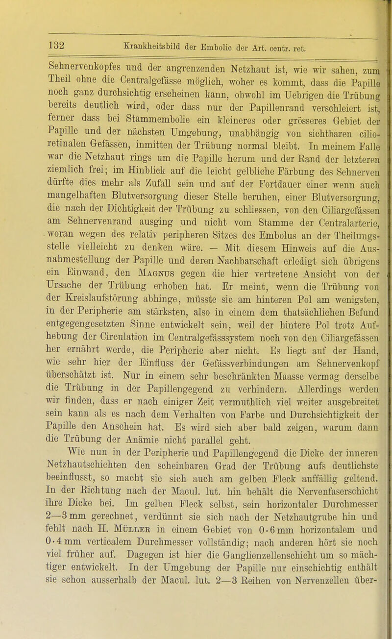 Sehnervenkopfes und der angrenzenden Netzhaut ist, wie wir sahen, ~züm Theil ohne die Centralgefässe möglich, woher es kommt, dass die Papille noch ganz durchsichtig erscheinen kann, obwohl im Uebrigen die Trübung bereits deutlich wird, oder dass nur der Papillenrand verschleiert ist, ferner dass bei Stammembolie ein kleineres oder grösseres Gebiet der Papille und der nächsten Umgebung, unabhängig von sichtbaren cilio- retinalen Gefässen, inmitten der Trübung normal bleibt. In meinem Falle war die Netzhaut rings um die Papille herum und der Rand der letzteren ziemlich frei; im Hinblick auf die leicht gelbliche Färbung des Sehnerven dürfte dies mehr als Zufall sein und auf der Fortdauer einer wenn auch mangelhaften Blutvefsorgung dieser Stelle beruhen, einer Blutversorgung, die nach der Dichtigkeit der Trübung zu schliessen, von den Ciliargefässen am Sehnervenrand ausging und nicht vom Stamme der Centraiarterie, woran wegen des relativ peripheren Sitzes des Embolus an der Theilungs- stelle vielleicht zu denken wäre. — Mit diesem Hinweis auf die Aus- nahmestellung der Papille und deren Nachbarschaft erledigt sich übrigens ein Einwand, den Magnus gegen die hier vertretene Ansicht von der Ursache der Trübung erhoben hat. Er meint, wenn die Trübung von der Kreislaufstörung abhinge, müsste sie am hinteren Pol am wenigsten, in der Peripherie am stärksten, also in einem dem thatsächlichen Befund entgegengesetzten Sinne entwickelt sein, weil der hintere Pol trotz Auf- hebung der Circulation im Centralgefässsystem noch von den Ciliargefässen her ernährt werde, die Peripherie aber nicht. Es liegt auf der Hand, wie sehr hier der Einfluss der Gefässverbindungen am Sehnervenkopf überschätzt ist. Nur in einem sehr beschränkten Maasse vermag derselbe die Trübung in der Papillengegend zu verhindern. Allerdings werden wir finden, dass er nach einiger Zeit vermuthlich viel weiter ausgebreitet sein kann als es nach dem Verhalten von Farbe und Durchsichtigkeit der Papille den Anschein hat. Es wird sich aber bald zeigen, warum dann die Trübung der Anämie nicht parallel geht. Wie nun in der Peripherie und Papillengegend die Dicke der inneren Netzhautschichten den scheinbaren Grad der Trübung aufs deutlichste I beeinflusst, so macht sie sich auch am gelben Fleck auffällig geltend. I In der Bichtung nach der Macul. lut. hin behält die Nervenfaserschicht I ihre Dicke bei. Im gelben Fleck selbst, sein horizontaler Durchmesser 2—3 mm gerechnet, verdünnt sie sich nach der Netzhautgrube hin und fehlt nach H. Müllee in einem Gebiet von 0-6mm horizontalem und 0'4mm verticalem Durchmesser vollständig; nach anderen hört sie noch viel früher auf. Dagegen ist hier die Ganglienzellenschicht um so mäch- tiger entwickelt. In der Umgebung der Papille nur einschichtig enthält sie schon ausserhalb der Macul. lut. 2—3 Beihen von Nervenzellen über-