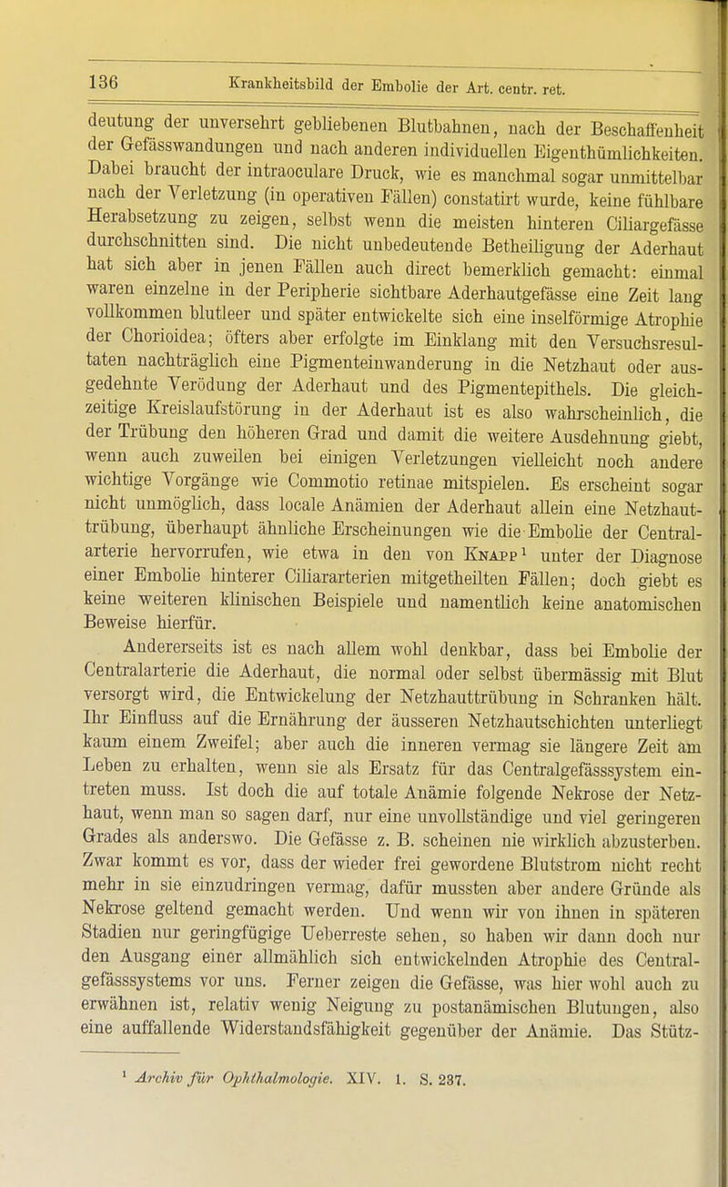 deutung der unversehrt gebliebenen Blutbahnen, nach der Beschaffenheit der Gefässwandungen und nach anderen individuellen Eigenthümlichkeiten. Dabei braucht der intraoculare Druck, wie es manchmal sogar unmittelbar nach der Verletzung (in operativen Fällen) constatirt wurde, keine fühlbare Herabsetzung zu zeigen, selbst wenn die meisten hinteren Ciliargefässe durchschnitten sind. Die nicht unbedeutende Betheiligung der Aderhaut hat sich aber in jenen Fällen auch direct bemerklich gemacht: einmal waren einzelne in der Peripherie sichtbare Aderhautgefässe eine Zeit lang vollkommen blutleer und später entwickelte sich eine inselförmige Atrophie der Chorioidea; öfters aber erfolgte im Einklang mit den Versuchsresul- taten nachträglich eine Pigmenteinwanderung in die Netzhaut oder aus- gedehnte Verödung der Aderhaut und des Pigmentepithels. Die gleich- zeitige Kreislaufstörung in der Aderhaut ist es also wahrscheinlich, die der Trübung den höheren Grad und damit die weitere Ausdehnung giebt, wenn auch zuweilen bei einigen Verletzungen vielleicht noch andere wichtige Vorgänge wie Commotio retinae mitspielen. Es erscheint sogar nicht unmöglich, dass locale Anämien der Aderhaut allein eine Netzhaut- trübung, überhaupt ähnliche Erscheinungen wie die Embolie der Centrai- arterie hervorrufen, wie etwa in den von Knapp1 unter der Diagnose einer Embolie hinterer Ciliararterien mitgetheilten Fällen; doch giebt es keine weiteren klinischen Beispiele und namentlich keine anatomischen Beweise hierfür. Andererseits ist es nach allem wohl denkbar, dass bei Embolie der Centraiarterie die Aderhaut, die normal oder selbst übermässig mit Blut versorgt wird, die Entwickelung der Netzhauttrübung in Schranken hält. Ihr Einfluss auf die Ernährung der äusseren Netzhautschichten unterliegt kaum einem Zweifel; aber auch die inneren vermag sie längere Zeit am Leben zu erhalten, wenn sie als Ersatz für das Centralgefässsystem ein- treten muss. Ist doch die auf totale Anämie folgende Nekrose der Netz- haut, wenn man so sagen darf, nur eine unvollständige und viel geringeren Grades als anderswo. Die Gefässe z. B. scheinen nie wirklich abzusterben. Zwar kommt es vor, dass der wieder frei gewordene Blutstrom nicht recht mehr- in sie einzudringen vermag, dafür mussten aber andere Gründe als Nekrose geltend gemacht werden. Und wenn wir von ihnen in späteren Stadien nur geringfügige Ueberreste sehen, so haben wir dann doch nur den Ausgang einer allmählich sich entwickelnden Atrophie des Central- gefässsystems vor uns. Ferner zeigen die Gefässe, was hier wohl auch zu erwähnen ist, relativ wenig Neigung zu postanämischen Blutungen, also eine auffallende Widerstandsfähigkeit gegenüber der Anämie. Das Stütz-