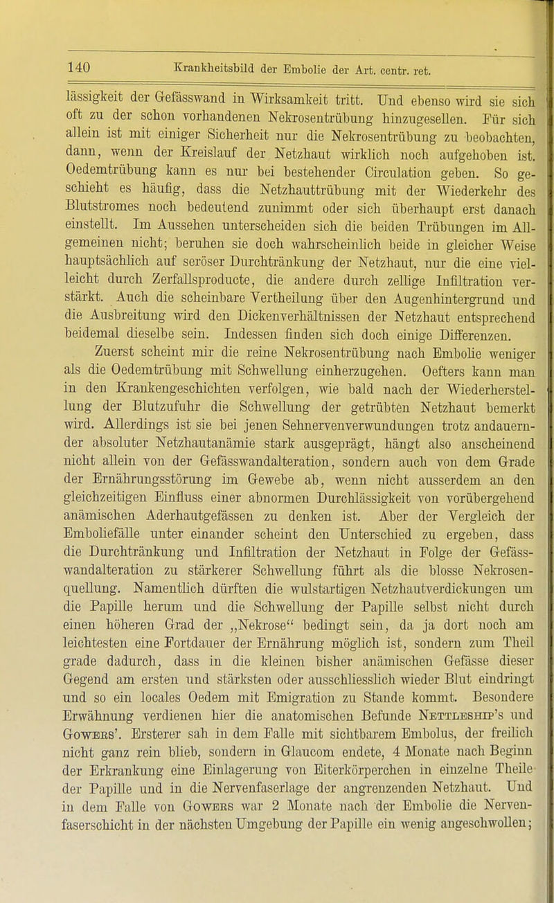 lässigkeit der Gefässwand in Wirksamkeit tritt. Und ebenso wird sie sich 1 oft zu der schon vorhandenen Nekrosentrübung hinzugesellen. Für sich I allein ist mit einiger Sicherheit nur die Nekrosentrübung zu beobachten, dann, wenn der Kreislauf der Netzhaut wirklich noch aufgehoben ist. Oedemtrübung kann es nur bei bestehender Circulation geben. So ge- I schieht es häufig, dass die Netzhauttrübung mit der Wiederkehr des I Blutstromes noch bedeutend zunimmt oder sich überhaupt erst danach einstellt. Im Aussehen unterscheiden sich die beiden Trübungen im All- J gemeinen nicht; beruhen sie doch wahrscheinlich beide in gleicher Weise hauptsächlich auf seröser Durchtränkung der Netzhaut, nur die eine viel- I leicht durch Zerfallsproducte, die andere durch zellige Infiltration ver- I stärkt. Auch die scheinbare Vertheilung über den Augenhintergrund und die Ausbreitung wird den Dickenverhältnissen der Netzhaut entsprechend beidemal dieselbe sein. Indessen finden sich doch einige Differenzen. Zuerst scheint mir die reine Nekrosentrübung nach Embolie weniger als die Oedemtrübung mit Schwellung einherzugehen. Oefters kann man in den Krankengeschichten verfolgen, wie bald nach der Wiederherstel- I lung der Blutzufuhr die Schwellung der getrübten Netzhaut bemerkt wird. Allerdings ist sie bei jenen Sehnervenverwundungen trotz andauern- der absoluter Netzhautanämie stark ausgeprägt, hängt also anscheinend nicht allein von der Gefässwandalteration, sondern auch von dem Grade der Ernährungsstörung im Gewebe ab, wenn nicbt ausserdem an den gleichzeitigen Einfluss einer abnormen Durchlässigkeit von vorübergehend anämischen Aderhautgefässen zu denken ist. Aber der Vergleich der Emboliefälle unter einander scheint den Unterschied zu ergeben, dass die Durchtränkung und Infiltration der Netzhaut in Folge der Gefäss- wandalteration zu stärkerer Schwellung führt als die blosse Nekrosen- quellung. Namentlich dürften die wulstartigen Netzhautverdickungen um die Papille herum und die Schwellung der Papille selbst nicht durch einen höheren Grad der „Nekrose bedingt sein, da ja dort noch am leichtesten eine Fortdauer der Ernährung möglich ist, sondern zum Theil grade dadurch, dass in die kleinen bisher anämischen Gefässe dieser Gegend am ersten und stärksten oder ausschliesslich wieder Blut eindringt und so ein locales Oedem mit Emigration zu Stande kommt. Besondere Erwähnung verdienen hier die anatomischen Befunde Nettleship's und Gowees'. Erstem- sah in dem Falle mit sichtbarem Embolus, der freilich nicht ganz rein blieb, sondern in Glaucom endete, 4 Monate nach Beginn der Erkrankung eine Einlagerung von Eiterkörperchen in einzelne Theile der Papille und in die Nervenfaserlage der angrenzenden Netzhaut. Und in dem Falle von Gowers war 2 Monate nach der Embolie die Nerven- faserschicht in der nächsten Umgebung der Papille ein wenig angeschwollen;