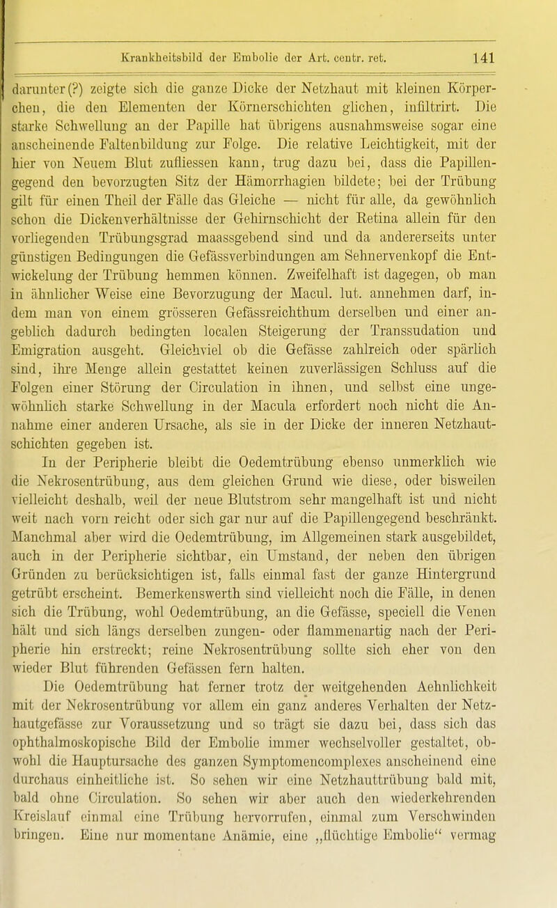 flarunter(?) zeigte sich die ganze Dicke der Netzhaut mit kleinen Körper- cheu, die den Elementen der Körnerschichten glichen, infiltrirt. Die starke Schwellung an der Papille hat übrigens ausnahmsweise sogar eine anscheinende Faltenbildung zur Folge. Die relative Leichtigkeit, mit der hier von Neuem Blut zufliessen kann, trug dazu bei, dass die Papillen- gegend den bevorzugten Sitz der Hämorrhagien bildete; bei der Trübung gilt für einen Theil der Fälle das Gleiche — nicht für alle, da gewöhnlich schon die Dickenverhältnisse der Gehirnschicht der Eetina allein für den vorliegenden Trübungsgrad maassgebend sind und da andererseits unter günstigen Bedingungen die Gefässverbindungen am Sehnervenkopf die Ent- wickelung der Trübung hemmen können. Zweifelhaft ist dagegen, ob man in ähnlicher Weise eine Bevorzugung der Macul. lut. annehmen darf, in- dem man von einem grösseren Gefässreichthum derselben und einer an- geblich dadurch bedingten localen Steigerung der Transsudaten und Emigration ausgeht. Gleichviel ob die Gefässe zahlreich oder spärlich sind, ihre Menge allein gestattet keinen zuverlässigen Schluss auf die Folgen einer Störung der Circulation in ihnen, und selbst eine unge- wöhnlich starke Schwellung in der Macula erfordert noch nicht die An- nahme einer anderen Ursache, als sie in der Dicke der inneren Netzhaut- schichten gegeben ist. In der Peripherie bleibt die Oedemtrübung ebenso unmerklich wie die Nekrosentrübung, aus dem gleichen Grund wie diese, oder bisweilen vielleicht deshalb, weil der neue Blutstrom sehr mangelhaft ist und nicht weit nach vorn reicht oder sich gar nur auf die Papillengegend beschränkt. Manchmal aber wird die Oedemtrübung, im Allgemeinen stark ausgebildet, auch in der Peripherie sichtbar, ein Umstand, der neben den übrigen Gründen zu berücksichtigen ist, falls einmal fast der ganze Hintergrund getrübt erscheint. Bemerkenswerth sind vielleicht noch die Fälle, in denen sich die Trübung, wohl Oedemtrübung, an die Gefässe, speciell die Venen hält und sich längs derselben zungen- oder flammenartig nach der Peri- pherie hin erstreckt; reine Nekrosentrübung sollte sich eher von den wieder Blut führenden Gefässen fern halten. Die Oedemtrübung hat ferner trotz der weitgehenden Aehnlichkeit mit der Nekrosentrübung vor allem ein ganz anderes Verhalten der Netz- hautgefässe zur Voraussetzung und so trägt sie dazu bei, dass sich das ophthalmoskopische Bild der Embolie immer wechselvoller gestaltet, ob- wohl die Hauptursache des ganzen Symptomencomplexes anscheinend eine durchaus einheitliche ist. So sehen wir eine Netzhauttrübung bald mit, bald ohne Circulation. So sehen wir aber auch den wiederkehrenden Kreislauf einmal eine Trübung hervorrufen, einmal zum Verschwinden bringen. Eine nur momentane Anämie, eine „flüchtige Embolie vermag