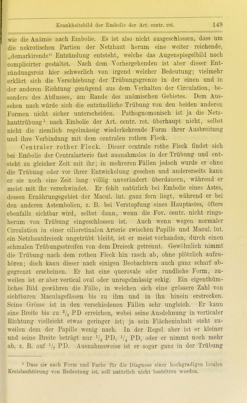 wie die Auiünie nach Ernbolie. Es ist also nicht ausgeschlossen, dass um die nekrotischen Partien der Netzhaut herum eine weiter reichende, „demarkirende Entzündung entsteht, welche das Augenspiegelbild noch complicirter gestaltet. Nach dem Vorhergehenden ist aber dieser Ent- zündungsreiz hier schwerlich von irgend welcher Bedeutung; vielmehr erklärt sich die Verschiebung der Trübungsgrenze in der einen und in der anderen Richtung genügend aus dem Verhalten der Circulation, be- sonders des Abflusses, am Rande des anämischen Gebietes. Dem Aus- sehen nach würde sich die entzündliche Trübung von den beiden anderen Formen nicht sicher unterscheiden. Pathognomonisch ist ja die Netz- hauttrübung1 nach Ernbolie der Art. centr. ret. überhaupt nicht, selbst nicht die ziemlich regelmässig wiederkehrende Form ihrer Ausbreitung und ihre Verbindung mit dem centralen rothen Fleck. Centraler rother Fleck. Dieser centrale rothe Fleck findet sich bei Ernbolie der Centraiarterie fast ausnahmslos in der Trübung und ent- steht zu gleicher Zeit mit ihr; in mehreren Fällen jedoch wurde er ohne die Trübung oder vor ihrer Entwickelung gesehen und andererseits kann er sie noch eine Zeit lang völlig unverändert überdauern, während er meist mit ihr verschwindet. Er fehlt natürlich bei Ernbolie eines Astes, dessen Ernährungsgebiet der Macul. lut. ganz fern liegt, während er bei den anderen Astembolien, z. B. bei Verstopfung eines Hauptastes, öfters ebenfalls sichtbar wird, selbst dann, wenn die Fov. centr. nicht rings- herum von Trübung eingeschlossen ist. Auch wenn wegen normaler Circulation in einer cilioretinalen Arterie zwischen Papille und Macul. lut. ein Netzhautdreieck ungetrübt bleibt, ist er meist vorhanden, durch einen schmalen Trübungsstreifen von dem Dreieck getrennt. Gewöhnlich nimmt die Trübung nach dem rothen Fleck hin rasch ab, ohne plötzlich aufzu- hören; doch kann dieser nach einigen Beobachtern auch ganz scharf ab- gegrenzt erscheinen. Er hat eine querovale oder rundliche Form, zu- weilen ist er aber vertical oval oder unregelmässig eckig. Ein eigenthüm- liches Bild gewähren die Fälle, in welchen sich eine grössere Zahl von sichtbaren Maculagefässen bis zu ihm und in ihn hinein erstrecken. Seine Grösse ist in den verschiedenen Fällen sehr ungleich. Er kann eine Breite bis zu 2/3 PD erreichen, wobei seine Ausdehnung in verticaler Richtung vielleicht etwas geringer ist; ja sein Flächeninhalt steht zu- weilen dem der Papille wenig nach. In der Regel aber ist er kleiner und seine Breite beträgt nur V3 PD, V.i '-PD, oder er nimmt noch mehr ab, z. B. auf V7 PD. Ausnahmsweise ist er sogar ganz in der Trübung 1 Dass sie nach Form und Farbe für die Diagnose einer hochgradigen localen Kreislaufstörung von Bedeutung ist, soll natürlich nicht bestritten werden.