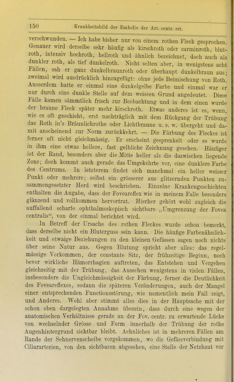 verschwunden. - Ich hahe bisher nur von einem rothen Fleck gesprochen Genauer wird derselbe sehr häufig als kirschroth oder carminroth, blut- -roth, intensiv hochroth, hellroth und ähnlich bezeichnet, doch auch als dunkler roth, als tief dunkelroth. Nicht selten aber, in wenigstens acht Fallen, sah er ganz dunkelbraunroth oder überhaupt dunkelbraun aus; zweimal wird ausdrücklich hinzugefügt: ohne jede Beimischung von Roth! Ausserdem hatte er einmal eine dunkelgelbe Farbe und einmal war er nur durch eine dunkle Stelle auf dem weissen Grund angedeutet. Diese Fälle kamen sämmtlich frisch zur Beobachtung und in dem einen wurde der braune Fleck später mehr kirschroth. Etwas anderes ist es, wenn, wie es oft geschieht, erst nachträglich mit dem Rückgang der Trübung das Eoth in's Bräunlichrothe oder Lichtbraune u. s. w. übergeht und da- mit anscheinend zur Norm zurückkehrt. — Die Färbung des Fleckes ist ferner oft nicht gleichmässig. Er erscheint gesprenkelt oder es wurde in ihm eine etwas hellere, fast gelbliche Zeichnung gesehen. Häufiger ist der Band, besonders aber die Mitte heller als die dazwischen liegende Zone; doch kommt auch gerade das Umgekehrte vor, eine dunklere Farbe des Centrums. In letzterem findet sich manchmal ein heller weisser Punkt oder mehrere; selbst ein grösserer aus glitzernden Punkten zu- sammengesetzter Herd wird beschrieben. Einzelne Krankengeschichten enthalten die Angabe, dass der Foveareflex wie in meinem Falle besonders glänzend und vollkommen hervortrat. Hierher gehört wohl zugleich die auffallend scharfe ophthalmoskopisch sichtbare „Umgrenzung der Fovea centralis, von der einmal berichtet wird. In Betreff der Ursache des rothen Fleckes wurde schon bemerkt, dass derselbe nicht ein Bluterguss sein kann. Die häufige Farbenähnlich- keit und etwaige Beziehungen zu den kleinen Gefässen sagen noch nichts über seine Natur aus. Gegen Blutung spricht aber alles: das regel- mässige Vorkommen, der constante Sitz, der frühzeitige Beginn, noch bevor wirkliche Hämorrhagien auftreten, das Entstehen und Vergehen gleichzeitig mit der Trübung, das Aussehen wenigstens in vielen Fällen, insbesondere die Ungleichmässigkeit der Färbung, ferner die Deutlichkeit des Foveareflexes, sodann die späteren Veränderungen, auch der Mangel einer entsprechenden Functionsstörung, wie namentlich mein Fall zeigt, und Anderes. Wohl aber stimmt alles dies in der Hauptsache mit der schon oben dargelegten Annahme überein, dass durch eine wegen der anatomischen Verhältnisse gerade an der Fov. centr. zu erwartende Lücke von wechselnder Grösse und Form innerhalb der Trübung der rothe Augenhintergrund sichtbar bleibt. Aehnliches ist in mehreren Fällen am Rande der Sehnervenscheibe vorgekommen, wo die Gefässverbindung mit Ciliararterien, von den sichtbaren abgesehen, eine Stelle der Netzbaut vor