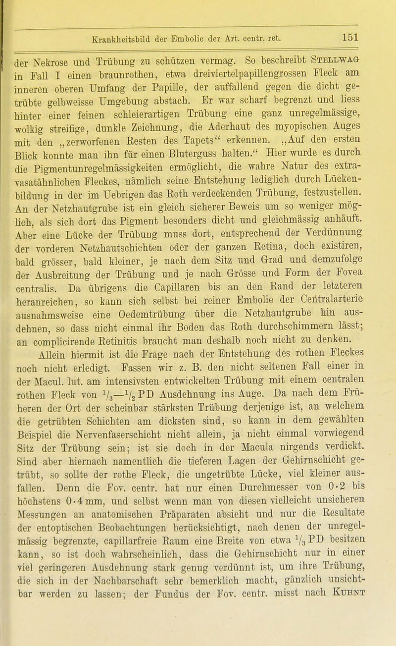 der Nekrose und Trübung zu schützen vermag. So beschreibt Stellwag in Fall I einen braunrothen, etwa dreiviertelpapillengrossen Fleck am inneren oberen Umfang der Papille, der auffallend gegen die dicht ge- trübte gelbweisse Umgebung abstach. Er war scharf begrenzt und liess hinter einer feinen schleierartigen Trübung eine ganz unregelmässige, wolkig streifige, dunkle Zeichnung, die Aderhaut des myopischen Auges mit den „zerworfenen Resten des Tapete erkennen. „Auf den ersten Blick konnte man ihn für einen Bluterguss halten. Hier wurde es durch die Pigmentunregelmässigkeiten ermöglicht, die wahre Natur des extra- vasatähnlichen Fleckes, nämlich seine Entstehung lediglich durch Lücken- bildung in der im Uebrigen das Roth verdeckenden Trübung, festzustellen. An der Netzhautgrube ist ein gleich sicherer Beweis um so weniger mög- lich, als sich dort das Pigment besonders dicht und gleichmässig anhäuft. Aber eine Lücke der Trübung muss dort, entsprechend der Verdünnung der vorderen Netzhautschichten oder der ganzen Retina, doch existiren, bald grösser, bald kleiner, je nach dem Sitz und Grad und demzufolge der Ausbreitung der Trübung und je nach Grösse und Form der Fovea centralis. Da übrigens die Capillaren bis an den Rand der letzteren heranreichen, so kann sich selbst bei reiner Embolie der Centraiarterie ausnahmsweise eine Oedemtrübung über die Netzhautgrube hin aus- dehnen, so dass nicht einmal ihr Boden das Roth durchschimmern lässt; an complicirende Retinitis braucht man deshalb noch nicht zu denken. Allein hiermit ist die Frage nach der Entstehung des rothen Fleckes noch nicht erledigt. Fassen wir z. B. den nicht seltenen Fall einer in der Macul. lut. am intensivsten entwickelten Trübung mit einem centralen rothen Fleck von V3—1/2pi) Ausdehnung ins Auge. Da nach dem Frü- heren der Ort der scheinbar stärksten Trübung derjenige ist, an welchem die getrübten Schichten am dicksten sind, so kann in dem gewählten Beispiel die Nervenfaserschicht nicht allein, ja nicht einmal vorwiegend Sitz der Trübung sein; ist sie doch in der Macula nirgends verdickt. Sind aber hiernach namentlich die tieferen Lagen der Gehirnschicht ge- trübt, so sollte der rothe Fleck, die ungetrübte Lücke, viel kleiner aus- fallen. Denn die Fov. centr. hat nur einen Durchmesser von 0-2 bis höchstens 0 • 4 mm, und selbst wenn man von diesen vielleicht unsicheren Messungen an anatomischen Präparaten absieht und nur die Resultate der entoptischen Beobachtungen berücksichtigt, nach denen der unregel- mässig begrenzte, capillarfreie Raum eine Breite von etwa 1/3 PD besitzen kann, so ist doch wahrscheinlich, dass die Gehirnschicht nur in einer viel geringeren Ausdehnung stark genug verdünnt ist, um ihre Trübung, die sich in der Nachbarschaft sehr bemerklich macht, gänzlich unsicht- bar werden zu lassen; der Fundus der Fov. centr. misst nach Kuhnt