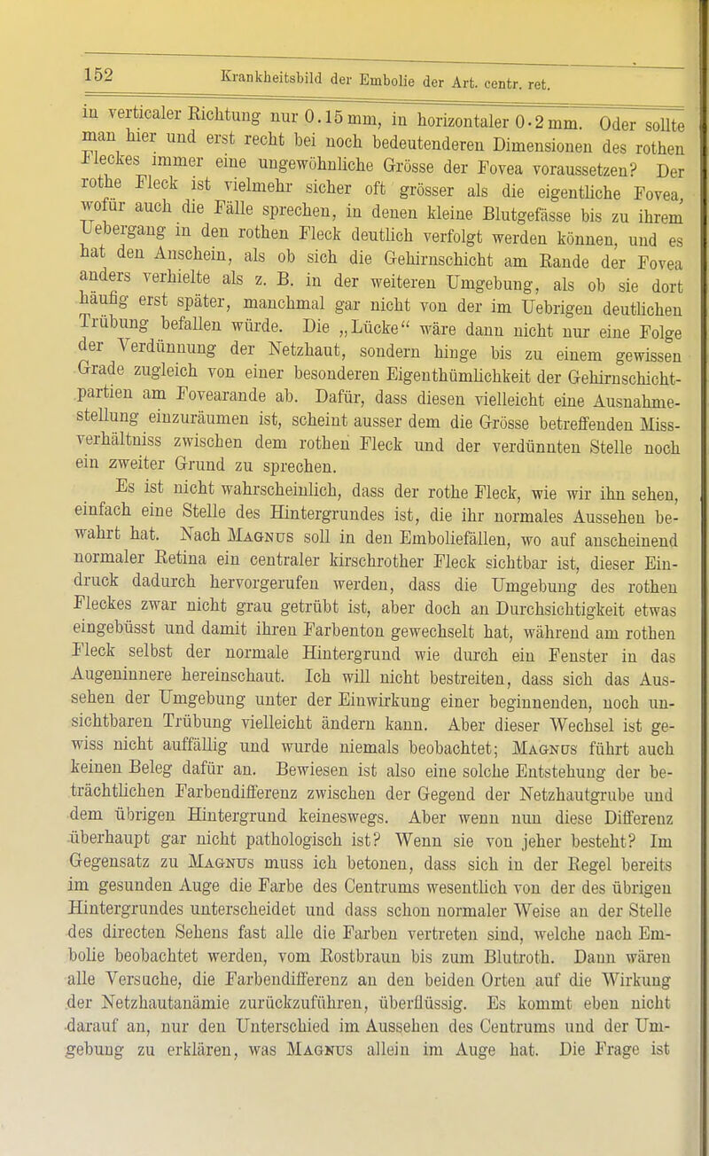 in verticaler Eichtling nur 0.15mm, in horizontaler 0.2mm. Oder sollte man hier und erst recht bei noch bedeutenderen Dimensionen des rothen Dieckes immer eine ungewöhnliche Grösse der Fovea voraussetzen? Der rothe Fleck ist vielmehr sicher oft grösser als die eigentliche Fovea wo ur auch die Fälle sprechen, in denen kleine Blutgefässe bis zu ihrem Uebergang m den rothen Fleck deutlich verfolgt werden können, und es hat den Anschein, als ob sich die Gehirnschicht am Rande der Fovea anders verhielte als z. B. in der weiteren Umgebung, als ob sie dort häufig erst später, manchmal gar nicht von der im Uebrigen deutlichen Trübung befallen würde. Die „Lücke wäre dann nicht nur eine Folge der Verdünnung der Netzhaut, sondern hinge bis zu einem gewissen Grade zugleich von einer besonderen Eigentümlichkeit der Gehirnschicht- partien am Fovearande ab. Dafür, dass diesen vielleicht eine Ausnahme- stellung einzuräumen ist, scheint ausser dem die Grösse betreffenden Miss- verhältniss zwischen dem rothen Fleck und der verdünnten Stelle noch ein zweiter Grund zu sprechen. Es ist nicht wahrscheinlich, dass der rothe Fleck, wie wir ihn sehen, einfach eine Stelle des Hintergrundes ist, die ihr normales Aussehen be- wahrt hat. Nach Magnus soU in den Emboliefällen, wo auf anscheinend normaler Betina ein centraler kirschrother Fleck sichtbar ist, dieser Ein- druck dadurch hervorgerufen werden, dass die Umgebung des rothen Fleckes zwar nicht grau getrübt ist, aber doch an Durchsichtigkeit etwas eingebüsst und damit ihren Farbenton gewechselt hat, während am rothen Fleck selbst der normale Hintergrund wie durch ein Fenster in das Augeninnere hereinschaut. Ich will nicht bestreiten, dass sich das Aus- sehen der Umgebung unter der Einwirkung einer beginnenden, noch un- sichtbaren Trübung vielleicht ändern kann. Aber dieser Wechsel ist ge- wiss nicht auffällig und wurde niemals beobachtet; Magnüs führt auch keinen Beleg dafür an. Bewiesen ist also eine solche Entstehung der be- trächtlichen Farbendifferenz zwischen der Gegend der Netzhautgrube und dem übrigen Hintergrund keineswegs. Aber wenn nun diese Differenz überhaupt gar nicht pathologisch ist? Wenn sie von jeher besteht? Im Gegensatz zu Magnus muss ich betonen, dass sich in der Eegel bereits im gesunden Auge die Farbe des Centrums wesentlich von der des übrigen Hintergrundes unterscheidet und dass schon normaler Weise an der Stelle des directen Sehens fast alle die Farben vertreten sind, welche nach Em- bolie beobachtet werden, vom Rostbraun bis zum Blutroth. Daun wären alle Versuche, die Farbendifferenz an den beiden Orten auf die Wirkung der Netzhautanämie zurückzuführen, überflüssig. Es kommt eben nicht darauf an, nur den Unterschied im Aussehen des Ceutrums und der Um- gebung zu erklären, was Magnus allein im Auge hat. Die Frage ist