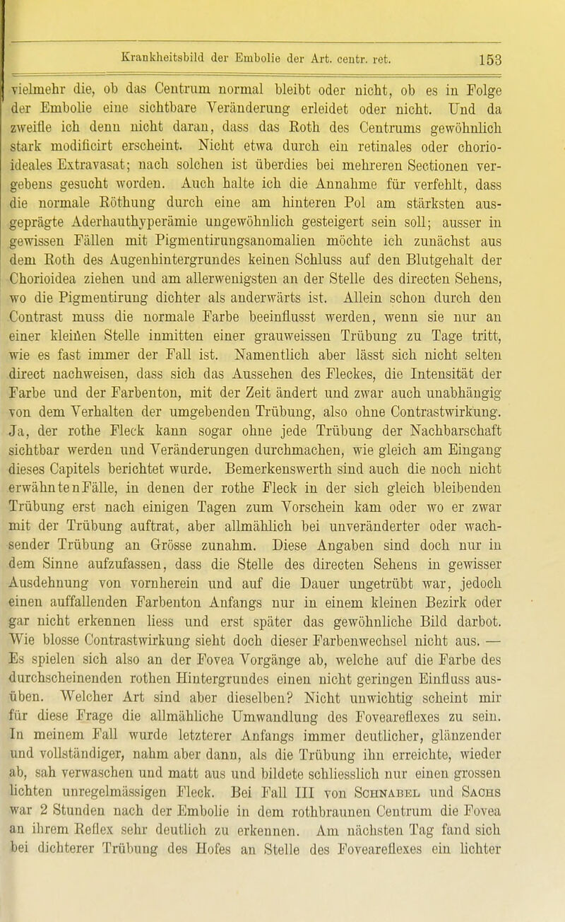 vielmehr die, ob das Centrum normal bleibt oder nicht, ob es in Folge der Embolie eine sichtbare Veränderung erleidet oder nicht. Und da zweifle ich denn nicht daran, dass das Roth des Centrums gewöhnlich stark modificirt erscheint. Nicht etwa durch ein retinales oder chorio- ideales Extravasat; nach solchen ist überdies bei mehreren Sectionen ver- gebens gesucht worden. Auch halte ich die Annahme für verfehlt, dass die normale Röthung durch eine am hinteren Pol am stärksten aus- geprägte Aderhauthyperämie ungewöhnlich gesteigert sein soll; ausser in gewissen Fällen mit Pigmentirungsanomalien möchte ich zunächst aus dem Roth des Augenhintergrundes keinen Schluss auf den Blutgehalt der Chorioidea ziehen und am allerwenigsten an der Stelle des directen Sehens, wo die Pigmentirung dichter als anderwärts ist. Allein schon durch den Contrast muss die normale Farbe beeinflusst werden, wenn sie nur an einer klemen Stelle inmitten einer grauweissen Trübung zu Tage tritt, wie es fast immer der Fall ist. Namentlich aber lässt sich nicht selten direct nachweisen, dass sich das Aussehen des Fleckes, die Intensität der Farbe und der Farbenton, mit der Zeit ändert und zwar auch unabhängig von dem Verhalten der umgebenden Trübung, also ohne Contrastwirkung. Ja, der rothe Fleck kann sogar ohne jede Trübung der Nachbarschaft sichtbar werden und Veränderungen durchmachen, wie gleich am Eingang dieses Capitels berichtet wurde. Bemerkenswerth sind auch die noch nicht erwähnten Fälle, in denen der rothe Fleck in der sich gleich bleibenden Trübung erst nach einigen Tagen zum Vorschein kam oder wo er zwar mit der Trübung auftrat, aber allmählich bei unveränderter oder wach- sender Trübung an Grösse zunahm. Diese Angaben sind doch nur in dem Sinne aufzufassen, dass die Stelle des directen Sehens in gewisser Ausdehnung von vornherein und auf die Dauer ungetrübt war, jedoch einen auffallenden Farbenton Anfangs nur in einem kleinen Bezirk oder gar nicht erkennen Hess und erst später das gewöhnliche Bild darbot. Wie blosse Contrastwirkung sieht doch dieser Farbenwechsel nicht aus. — Es spielen sich also an der Fovea Vorgänge ab, welche auf die Farbe des durchscheinenden rothen Hintergrundes einen nicht geringen Einfluss aus- üben. Welcher Art sind aber dieselben? Nicht unwichtig scheint mir für diese Frage die allmähliche Umwandlung des Foveareflexes zu sein. In meinem Fall wurde letzterer Anfangs immer deutlicher, glänzender und vollständiger, nahm aber dann, als die Trübung ihn erreichte, Wiedel- ah, sah verwaschen und matt aus und bildete schliesslich nur einen grossen lichten unregelmässigen Fleck. Bei Fall III von Schnabel und Sachs war 2 Stunden nach der Embolie in dem rothbraunen Centrum die Fuvea an ihrem Reflex sehr deutlich zu erkennen. Am nächsten Tag fand sich bei dichterer Trübung des Hofes an Stelle des Foveareflexes ein lichter