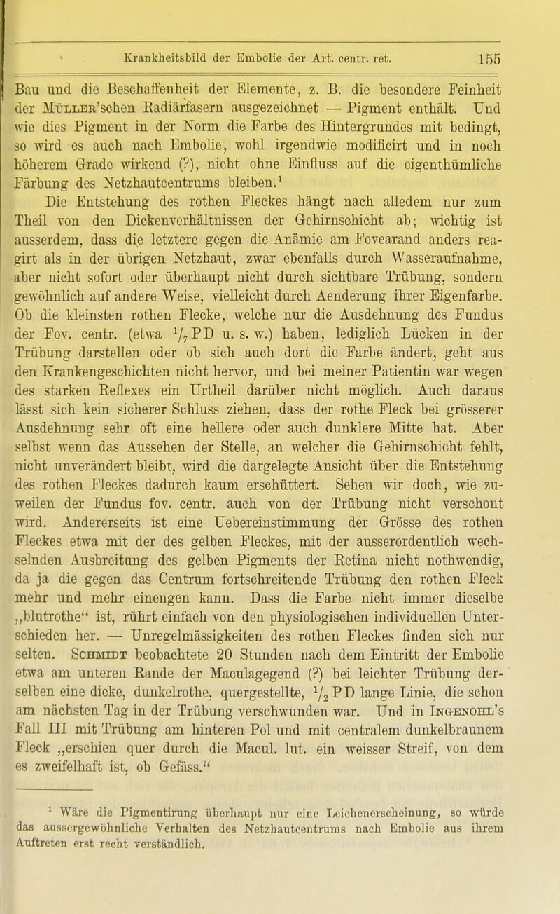 Bau und die Beschaffenheit der Elemente, z. B. die besondere Feinheit der MüLLEß'schen Radiärfasern ausgezeichnet — Pigment enthält. Und wie dies Pigment in der Norm die Farbe des Hintergrundes mit bedingt, so wird es auch nach Embolie, wohl irgendwie modificirt und in noch höherem Grade wirkend (?), nicht ohne Einfluss auf die eigenthümliche Färbung des Netzhautcentrums bleiben.1 Die Entstehung des rothen Fleckes hängt nach alledem nur zum Theil von den Dickenverhältnissen der Gehirnschicht ab; wichtig ist ausserdem, dass die letztere gegen die Anämie am Fovearand anders rea- girt als in der übrigen Netzhaut, zwar ebenfalls durch Wasseraufnahme, aber nicht sofort oder überhaupt nicht durch sichtbare Trübung, sondern gewöhnlich auf andere Weise, vielleicht durch Aenderung ihrer Eigenfarbe. Ob die kleinsten rothen Flecke, welche nur die Ausdehnung des Fundus der Fov. centr. (etwa ^^J) u. s. w.) haben, lediglich Lücken in der Trübung darstellen oder ob sich auch dort die Farbe ändert, geht aus den Krankengeschichten nicht hervor, und bei meiner Patientin war wegen des starken Reflexes ein Urtheil darüber nicht möglich. Auch daraus lässt sich kein sicherer Schluss ziehen, dass der rothe Fleck bei grösserer Ausdehnung sehr oft eine hellere oder auch dunklere Mitte hat. Aber selbst wenn das Aussehen der Stelle, an welcher die Gehirnschicht fehlt, nicht unverändert bleibt, wird die dargelegte Ansicht über die Entstehung des rothen Fleckes dadurch kaum erschüttert. Sehen wir doch, wie zu- weilen der Fundus fov. centr. auch von der Trübung nicht verschont wird. Andererseits ist eine Uebereinstimmung der Grösse des rothen Fleckes etwa mit der des gelben Fleckes, mit der ausserordentlich wech- selnden Ausbreitung des gelben Pigments der Retina nicht nothwendig, da ja die gegen das Centrum fortschreitende Trübung den rothen Fleck mehr und mehr einengen kann. Dass die Farbe nicht immer dieselbe „blutrothe ist, rührt einfach von den physiologischen individuellen Unter- schieden her. — Unregelmässigkeiten des rothen Fleckes finden sich nur selten. Schmidt beobachtete 20 Stunden nach dem Eintritt der Embolie etwa am unteren Rande der Maculagegend (?) bei leichter Trübung der- selben eine dicke, dunkelrothe, quergestellte, 1/2 P D lange Linie, die schon am nächsten Tag in der Trübung verschwunden war. Und in Ingenohl's Fall III mit Trübung am hinteren Pol und mit centralem dunkelbraunem Fleck „erschien quer durch die Macul. lut. ein weisser Streif, von dem es zweifelhaft ist, ob Gefäss. 1 Wäre die Pigmentirung überhaupt nur eine Lcichenersclieinung, so würde das aussergewöhnliche Verhalten des Netzhautcentrums nach Embolie aus ihrem Auftreten erst recht verständlich.