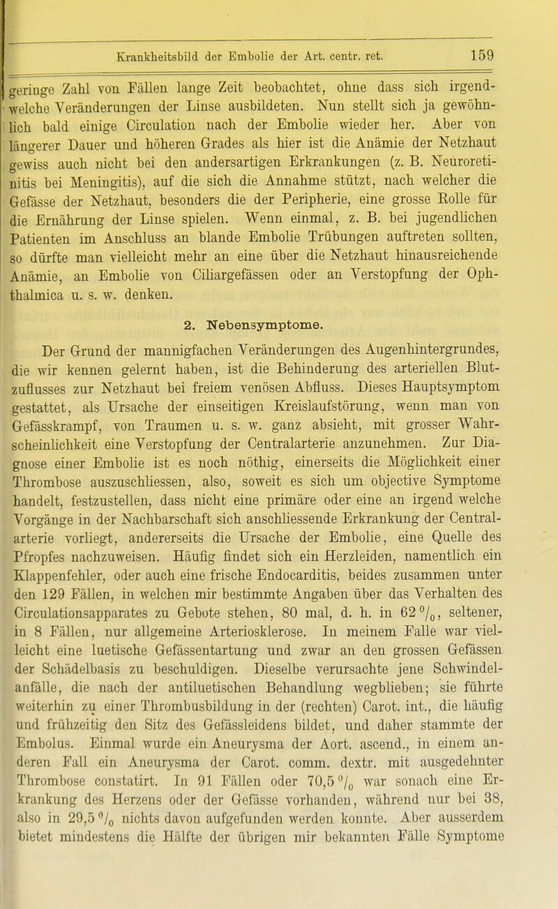 geringe Zahl von Fällen lange Zeit beobachtet, ohne dass sich irgend- ■ welche Veränderungen der Linse ausbildeten. Nun stellt sich ja gewöhn- lich bald einige Circulation nach der Embolie wieder her. Aber von längerer Dauer und höheren Grades als hier ist die Anämie der Netzhaut gewiss auch nicht bei den andersartigen Erkrankungen (z. B. Neuroreti- nitis bei Meningitis), auf die sich die Annahme stützt, nach welcher die Gefässe der Netzhaut, besonders die der Peripherie, eine grosse Bolle für die Ernährung der Linse spielen. Wenn einmal, z. B. bei jugendlichen Patienten im Anschluss an blande Embolie Trübungen auftreten sollten, so dürfte man vielleicht mehr an eine über die Netzhaut hinausreichende Anämie, an Embolie von Ciliargefässen oder an Verstopfung der Oph- thalmica u. s. w. denken. 2. Nebensymptoxne. Der Grund der mannigfachen Veränderungen des Augenhintergrundes, die wir kennen gelernt haben, ist die Behinderung des arteriellen Blut- zuflusses zur Netzhaut bei freiem venösen Abfluss. Dieses Hauptsymptom gestattet, als Ursache der einseitigen Kreislaufstörung, wenn man von Gefässkrampf, von Traumen u. s. w. ganz absieht, mit grosser Wahr- scheinlichkeit eine Verstopfung der Centraiarterie anzunehmen. Zur Dia- gnose einer Embolie ist es noch nöthig, einerseits die Mögüchkeit einer Thrombose auszuschliessen, also, soweit es sich um objective Symptome handelt, festzustellen, dass nicht eine primäre oder eine an irgend welche Vorgänge in der Nachbarschaft sich anschliessende Erkrankung der Centrai- arterie vorliegt, andererseits die Ursache der Embolie, eine Quelle des Pfropfes nachzuweisen. Häufig findet sich ein Herzleiden, namentlich ein Klappenfehler, oder auch eine frische Endocarditis, beides zusammen unter den 129 Fällen, in welchen mir bestimmte Angaben über das Verhalten des Circulationsapparates zu Gebote stehen, 80 mal, d. h. in 62°/0, seltener, in 8 Fällen, nur allgemeine Arteriosklerose. In meinem Falle war viel- leicht eine luetische Gefässentartung und zwar an den grossen Gefässen der Schädelbasis zu beschuldigen. Dieselbe verursachte jene Schwindel- anfälle, die nach der antiluetischen Behandlung wegblieben; sie führte weiterhin zu einer Thrombusbildung in der (rechten) Carot. int., die häufig und frühzeitig den Sitz des Gefässleidens bildet, und daher stammte der Embolus. Einmal wurde ein Aneurysma der Aort. ascend., in einem an- deren Fall ein Aneurysma der Carot. comm. dextr. mit ausgedehnter Thrombose constatirt. In 91 Fällen oder 70,5 °/0 war sonach eine Er- krankung des Herzens oder der Gefässe vorhanden, während nur bei 38, also in 29,5 °/0 nichts davon aufgefunden werden konnte. Aber ausserdem bietet mindestens die Hälfte der übrigen mir bekannten Fälle Symptome