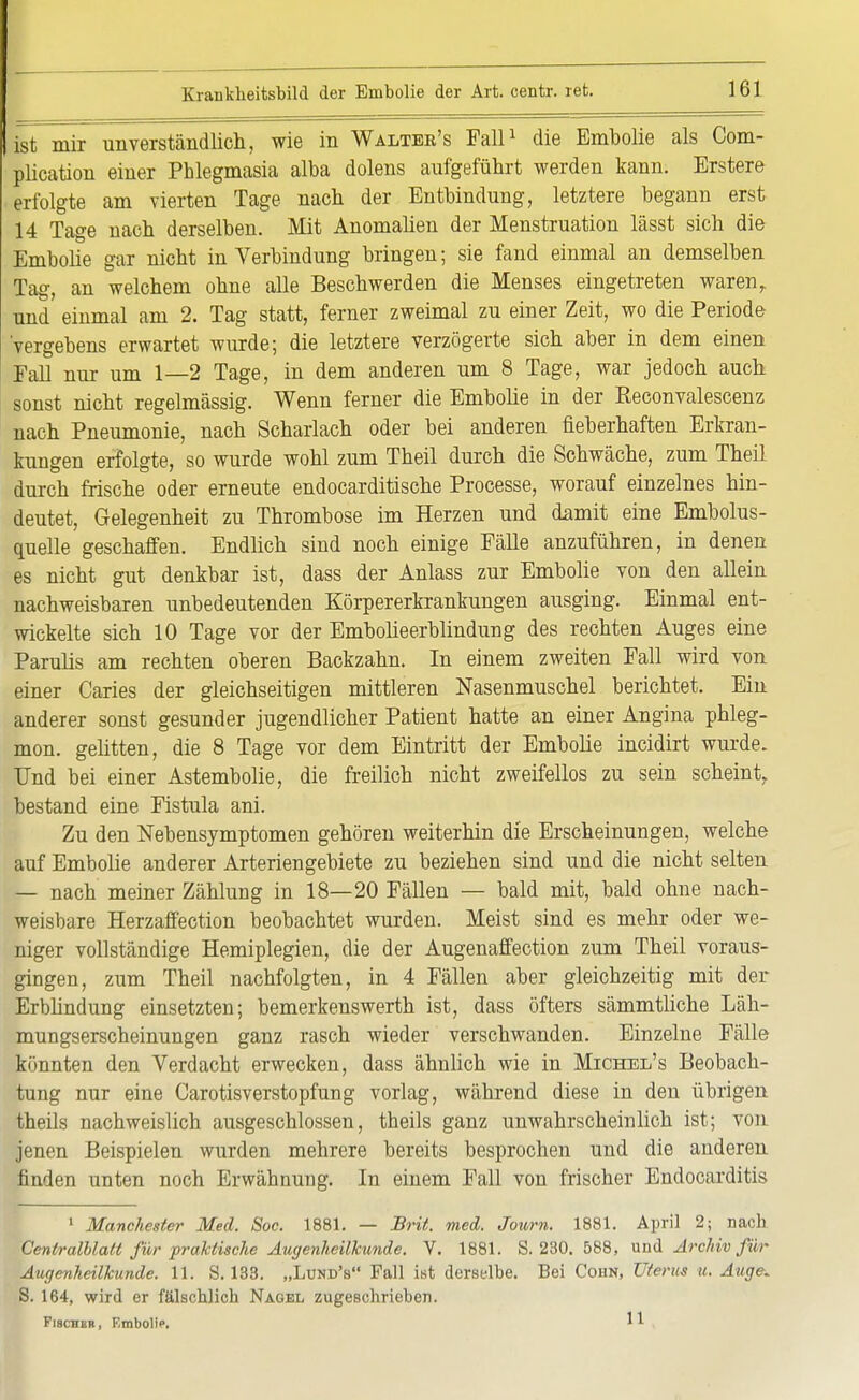 ist mir unverständlich, wie in Walter's Fall1 die Embolie als Com- plication einer Phlegmasia alba dolens aufgeführt werden kann. Erstere erfolgte am vierten Tage nach der Entbindung, letztere begann erst 14 Tage nach derselben. Mit Anomalien der Menstruation lässt sich die Embolie gar nicht in Verbindung bringen; sie fand einmal an demselben Tag, an welchem ohne alle Beschwerden die Menses eingetreten waren, und einmal am 2. Tag statt, ferner zweimal zu einer Zeit, wo die Periode 'vergebens erwartet wurde; die letztere verzögerte sich aber in dem einen Fall nur um 1—2 Tage, in dem anderen um 8 Tage, war jedoch auch sonst nicht regelmässig. Wenn ferner die Embolie in der Eeconvalescenz nach Pneumonie, nach Scharlach oder bei anderen fieberhaften Erkran- kungen erfolgte, so wurde wohl zum Theil durch die Schwäche, zum Theil durch frische oder erneute endocarditische Processe, worauf einzelnes hin- deutet, Gelegenheit zu Thrombose im Herzen und damit eine Embolus- quelle geschaffen. Endlich sind noch einige Fälle anzuführen, in denen es nicht gut denkbar ist, dass der Anlass zur Embolie von den allein nachweisbaren unbedeutenden Körpererkrankungen ausging. Einmal ent- wickelte sich 10 Tage vor der Embolieerblindung des rechten Auges eine Parulis am rechten oberen Backzahn. In einem zweiten Fall wird von einer Caries der gleichseitigen mittleren Nasenmuschel berichtet. Ein anderer sonst gesunder jugendlicher Patient hatte an einer Angina phleg- mon. gelitten, die 8 Tage vor dem Eintritt der Embolie incidirt wurde. Und bei einer Astembolie, die freilich nicht zweifellos zu sein scheint, bestand eine Fistula ani. Zu den Nebensymptomen gehören weiterhin die Erscheinungen, welche auf Embolie anderer Arterien gebiete zu beziehen sind und die nicht selten — nach meiner Zählung in 18—20 Fällen — bald mit, bald ohne nach- weisbare Herzaffection beobachtet wurden. Meist sind es mehr oder we- niger vollständige Hemiplegien, die der Augenaffection zum Theil voraus- gingen, zum Theil nachfolgten, in 4 Fällen aber gleichzeitig mit der Erblindung einsetzten; bemerkenswert!! ist, dass öfters sämmtliche Läh- mungserscheinungen ganz rasch wieder verschwanden. Einzelne Fälle könnten den Verdacht erwecken, dass ähnlich wie in Michel's Beobach- tung nur eine Carotisverstopfung vorlag, während diese in den übrigen theils nachweislich ausgeschlossen, theils ganz unwahrscheinlich ist; von jenen Beispielen wurden mehrere bereits besprochen und die anderen finden unten noch Erwähnung. In einem Fall von frischer Endocarditis 1 Manchester Med. Soc. 1881. — Brit. med. Journ. 1881. April 2; nach Centraiblatt für praktische Augenheilkunde. V. 1881. S. 230. 588, und Archiv für Augenheilkunde. 11. S. 133. „Lund'b Fall ist derselbe. Bei Cohn, Uterus u. Auge. S. 164, wird er fälschlich Nagel zugeschrieben. Fischer, Embolie. '*