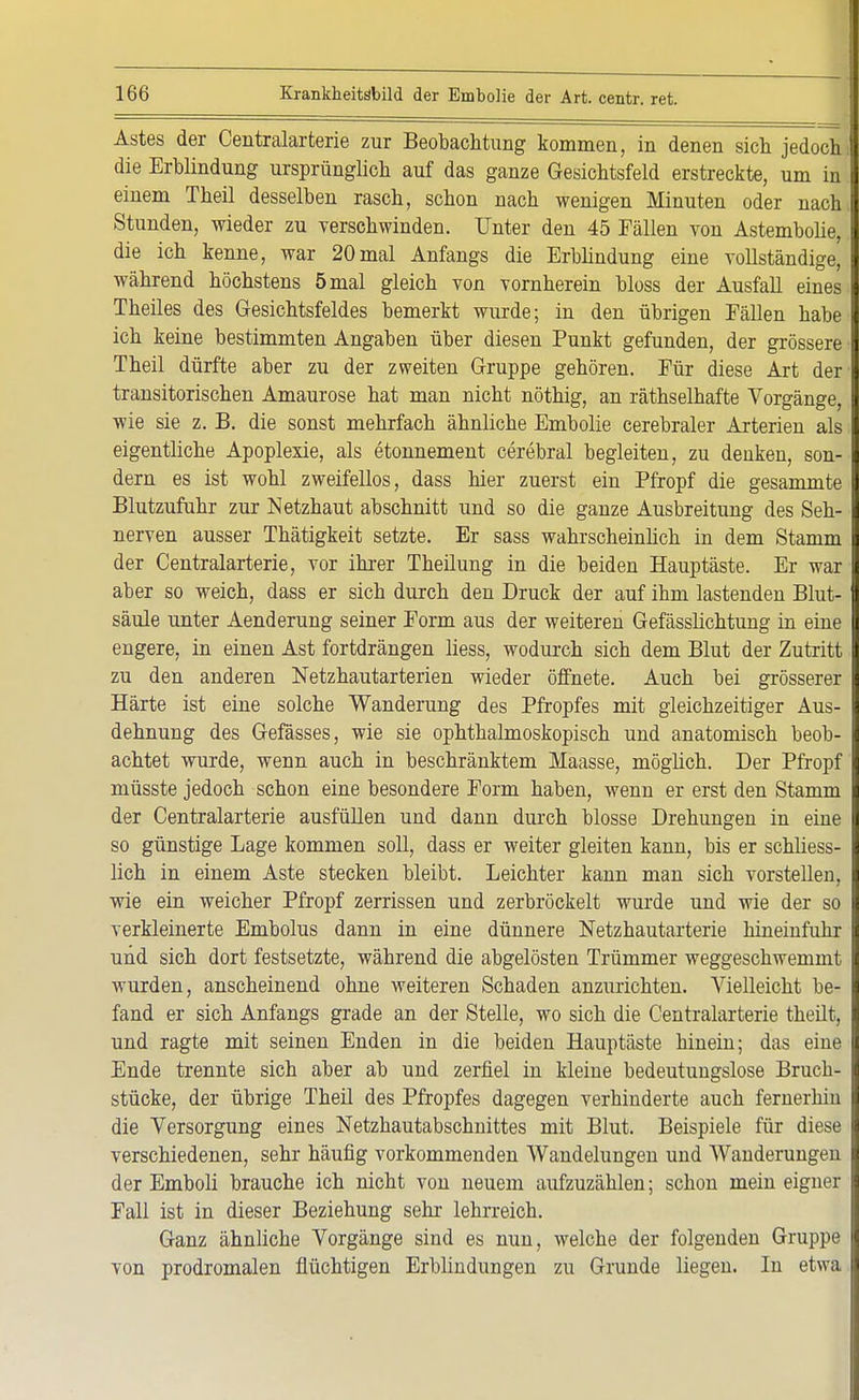 Astes der Centraiarterie zur Beobachtung kommen, in denen sich jedoch, die Erblindung ursprünglich auf das ganze Gesichtsfeld erstreckte, um in einem Theil desselben rasch, schon nach wenigen Minuten oder nach Stunden, wieder zu verschwinden. Unter den 45 Fällen von Astembolie, die ich kenne, war 20 mal Anfangs die Erblindung eine vollständige, während höchstens 5 mal gleich von vornherein bloss der Ausfall eines Theiles des Gesichtsfeldes bemerkt wurde; in den übrigen Fällen habe ich keine bestimmten Angaben über diesen Punkt gefunden, der grössere Theil dürfte aber zu der zweiten Gruppe gehören. Für diese Art der transitorischen Amaurose hat man nicht nöthig, an räthselhafte Vorgänge, wie sie z. B. die sonst mehrfach ähnliche Embolie cerebraler Arterien als eigentliche Apoplexie, als etonnement cerebral begleiten, zu denken, son- dern es ist wohl zweifellos, dass hier zuerst ein Pfropf die gesammte Blutzufuhr zur Netzhaut abschnitt und so die ganze Ausbreitung des Seh- nerven ausser Thätigkeit setzte. Er sass wahrscheinlich in dem Stamm der Centraiarterie, vor ihrer Theilung in die beiden Hauptäste. Er war aber so weich, dass er sich durch den Druck der auf ihm lastenden Blut- säule unter Aenderung seiner Form aus der weiteren Gefässlichtung in eine engere, in einen Ast fortdrängen liess, wodurch sich dem Blut der Zutritt zu den anderen Netzhautarterien wieder öffnete. Auch bei grösserer Härte ist eine solche Wanderung des Pfropfes mit gleichzeitiger Aus- dehnung des Gefässes, wie sie ophthalmoskopisch und anatomisch beob- achtet wurde, wenn auch in beschränktem Maasse, möglich. Der Pfropf müsste jedoch schon eine besondere Form haben, wenn er erst den Stamm der Centraiarterie ausfüllen und dann durch blosse Drehungen in eine so günstige Lage kommen soll, dass er weiter gleiten kann, bis er schliess- lich in einem Aste stecken bleibt. Leichter kann man sich vorstellen, wie ein weicher Pfropf zerrissen und zerbröckelt wurde und wie der so verkleinerte Embolus dann in eine dünnere Netzhautarterie hineinfuhr und sich dort festsetzte, während die abgelösten Trümmer weggeschwemmt wurden, anscheinend ohne weiteren Schaden anzurichten. Vielleicht be- fand er sich Anfangs grade an der Stelle, wo sich die Centraiarterie theilt, und ragte mit seinen Enden in die beiden Hauptäste hinein; das eine Ende trennte sich aber ab und zerfiel in kleine bedeutungslose Bruch- stücke, der übrige Theil des Pfropfes dagegen verhinderte auch fernerhin die Versorgung eines Netzhautabschnittes mit Blut. Beispiele für diese verschiedenen, sehr häufig vorkommenden Wandelungen und Wanderungen der Emboli brauche ich nicht von neuem aufzuzählen; schon mein eigner Fall ist in dieser Beziehung sehr lehrreich. Ganz ähnliche Vorgänge sind es nun, welche der folgenden Gruppe von prodromalen flüchtigen Erblindungen zu Grunde liegen. In etwa