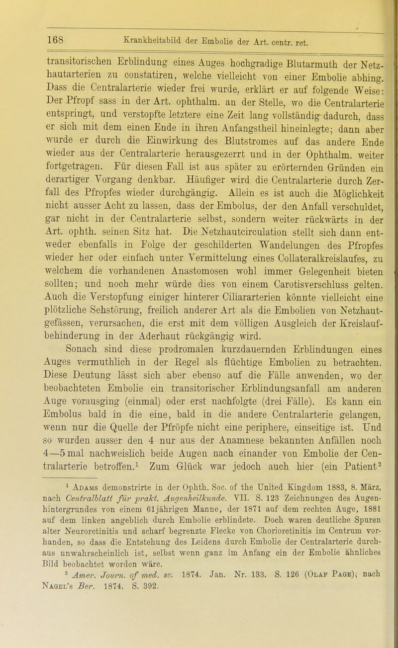 transitorischen Erblindung eines Auges hochgradige Blutarmuth der Netz- hautarterien zu constatiren, welche vielleicht von einer Embolie abhing. Dass die Centraiarterie wieder frei wurde, erklärt er auf folgende Weise: Der Pfropf sass in der Art. ophthalm. an der Stelle, wo die Centraiarterie entspringt, und verstopfte letztere eine Zeit lang vollständig dadurch, dass er sich mit dem einen Ende in ihren Anfangstheil hineinlegte; dann aber wurde er durch die Einwirkung des Blutstromes auf das andere Ende wieder aus der Centraiarterie herausgezerrt und in der Ophthalm. weiter fortgetragen. Für diesen Fall ist aus später zu erörternden Gründen ein derartiger Vorgang denkbar. Häufiger wird die Centraiarterie durch Zer- fall des Pfropfes wieder durchgängig. Allein es ist auch die Möglichkeit nicht ausser Acht zu lassen, dass der Embolus, der den Anfall verschuldet, gar nicht in der Centraiarterie selbst, sondern weiter rückwärts in der Art. ophth. seinen Sitz hat. Die Netzhautcirculation stellt sich dann ent- weder ebenfalls in Eolge der geschilderten Wandelungen des Pfropfes wieder her oder einfach unter Yermittelung eines Collateralkreislaufes, zu welchem die vorhandenen Anastomosen wohl immer Gelegenheit bieten sollten; und noch mehr würde dies von einem Carotisverschluss gelten. Auch die Verstopfung einiger hinterer Ciliararterien könnte vielleicht eine plötzliche Sehstörung, freilich anderer Art als die Embolien von Netzhaut- gefässen, verursachen, die erst mit dem völligen Ausgleich der Kreislauf- behinderung in der Aderhaut rückgängig wird. Sonach sind diese prodromalen kurzdauernden Erblindungen eines Auges vermuthlich in der Regel als flüchtige Embolien zu betrachten. Diese Deutung lässt sich aber ebenso auf die Fälle anwenden, wo der beobachteten Embolie ein transitorischer Erblindungsanfall am anderen Auge vorausging (einmal) oder erst nachfolgte (drei Fälle). Es kann ein Embolus bald in die eine, bald in die andere Centraiarterie gelangen, wenn nur die Quelle der Pfropfe nicht eine periphere, einseitige ist. Und so wurden ausser den 4 nur aus der Anamnese bekannten Anfällen noch 4—5 mal nachweislich beide Augen nach einander von Embolie der Cen- tralarterie betroffen.1 Zum Glück war jedoch auch hier (ein Patient2 1 Adams demonstrirte in der Ophth. Soc. of the United Kingdom 1883, 8. März, nach Centralblatt für prakt. Augenheilkunde. VII. S. 123 Zeichnungen des Augen- hintergrundes von einem 61jährigen Manne, der 1871 auf dem rechten Auge, 1881 auf dem linken angeblich durch Embolie erblindete. Doch waren deutliche Spuren alter Neuroretinitis und scharf begrenzte Flecke von Chorioretinitis im Centrum vor- handen, so dass die Entstehung des Leidens durch Embolie der Centraiarterie durch- aus unwahrscheinlich ist, selbst wenn ganz im Anfang ein der Embolie ähnliches Bild beobachtet worden wäre. 2 Amer. Journ. of med. sc. 1874. Jan. Nr. 133. S. 126 (Olaf Page); nach Nagel's Ber. 1874. S. 392.