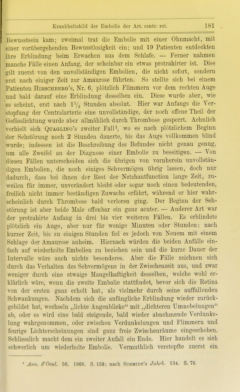 Bewusstsein kam; zweimal trat die Ernbolie mit einer Ohnmacht, mit einer vorübergehenden Bewusstlosigkeit ein; und 19 Patienten entdeckten ihre Erblindung beim Erwachen aus dem Schlafe. — Ferner nahmen manche Fälle einen Anfang, der scheinbar ein etwas protrahirter ist. Dies gilt zuerst von den unvollständigen Embolien, die nicht sofort, sondern erst nach einiger Zeit zur Amaurose führten. So stellte sich bei einem Patienten Hieschberg's, Nr. 6, plötzlich Flimmern vor dem rechten Auge und bald darauf eine Erblindung desselben ein. Diese wurde aber, wie es scheint, erst nach l1/, Stunden absolut. Hier war Anfangs die Ver- stopfung der Centraiarterie eine unvollständige, der noch offene Theil der Gefässlichtung wurde aber allmählich durch Thrombose gesperrt. Aehnlich verhielt sich Quaglino's zweiter Fall1, wo es nach plötzlichem Beginn der Sehstörung noch 2 Stunden dauerte, bis das Auge vollkommen blind wurde; indessen ist die Beschreibung des Befundes nicht genau genug, um alle Zweifel an der Diagnose einer Ernbolie zu beseitigen. — Von diesen Fällen unterscheiden sich die übrigen von vornherein unvollstän- digen Embolien, die noch einiges Sehvermögen übrig lassen, doch nur dadurch, dass bei ihnen der Best der Netzhautfunction lange Zeit, zu- weilen für immer, unverändert bleibt oder sogar noch einen bedeutenden, freilich nicht immer beständigen Zuwachs erfährt, während er hier wahr- scheinlich durch Thrombose bald verloren ging. Der Beginn der Seh- störung ist aber beide Male offenbar ein ganz acuter. — Anderer Art war der protrahirte Anfang in drei bis vier weiteren Fällen. Es erblindete plötzlich ein Auge, aber nur für wenige Minuten oder Stunden; nach kurzer Zeit, bis zu einigen Stunden fiel es jedoch von Neuem mit einem Schlage der Amaurose anheim. Hiemach würden die beiden Anfälle ein- fach auf wiederholte Embolien zu beziehen sein und die kurze Dauer der Intervalle wäre auch nichts besonderes. Aber die Fälle zeichnen sich durch das Verhalten des Sehvermögens in der Zwischenzeit aus, und zwar weniger durch eine etwaige Mangelhaftigkeit desselben, welche wohl er- klärlich wäre, wenn die zweite Ernbolie stattfindet, bevor sich die Ketina von der ersten ganz erholt hat, als vielmehr durch seine auffallenden Schwankungen. Nachdem sich die anfängliche Erblindung wieder zurück- gebildet hat, wechseln „lichte Augenblicke mit „dichteren Umnebelungen ab, oder es wird eine bald steigende, bald wieder abnehmende Verdunke- lung wahrgenommen, oder zwischen Verdunkelungen und Flimmern und feurige Lichterscheinungen sind ganz freie Zwischenräume eingeschoben. Schliesslich macht dem ein zweiter Anfall ein Ende. Hier handelt es sich schwerlich um wiederholte Ernbolie. Vermuthlich verstopfte zuerst ein 1 Ann. d'Ocul. 56. 1866. S. 159; nach Sciimidt's Jahrb. 134. S. 76.