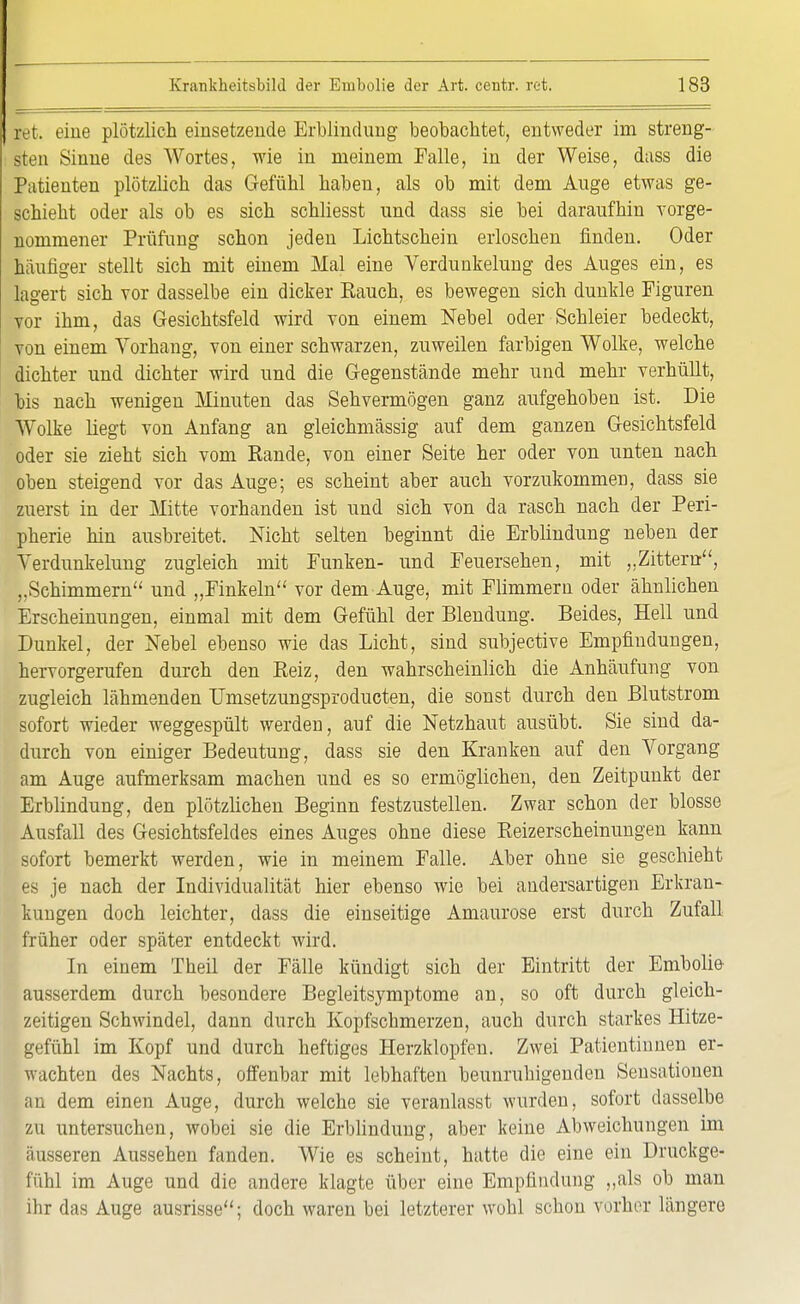 ret. eine plötzlich einsetzende Erblindung beobachtet, entweder im streng- sten Sinne des Wortes, wie in meinem Falle, in der Weise, dass die Patienten plötzlich das Gefühl haben, als ob mit dem Auge etwas ge- schieht oder als ob es sich schliesst und dass sie bei daraufhin vorge- nommener Prüfung schon jeden Lichtschein erloschen finden. Oder häufiger stellt sich mit einem Mal eine Verdunkelung des Auges ein, es lagert sich vor dasselbe ein dicker Bauch, es bewegen sich dunkle Figuren vor ihm, das Gesichtsfeld wird von einem Nebel oder Schleier bedeckt, von einem Vorhang, von einer schwarzen, zuweilen farbigen Wolke, welche dichter und dichter wird und die Gegenstände mehr und mehr verhüllt, bis nach wenigen Minuten das Sehvermögen ganz aufgehoben ist. Die Wolke liegt von Anfang an gleichmässig auf dem ganzen Gesichtsfeld oder sie zieht sich vom Rande, von einer Seite her oder von unten nach oben steigend vor das Auge; es scheint aber auch vorzukommen, dass sie zuerst in der Mitte vorhanden ist und sich von da rasch nach der Peri- pherie hin ausbreitet. Nicht selten beginnt die Erblindung neben der Verdunkelung zugleich mit Funken- und Feuersehen, mit „Zittern, „Schimmern und „Finkein vor dem Auge, mit Flimmern oder ähnlichen Erscheinungen, einmal mit dem Gefühl der Blendung. Beides, Hell und Dunkel, der Nebel ebenso wie das Licht, sind subjective Empfindungen, hervorgerufen durch den Beiz, den wahrscheinlich die Anhäufung von zugleich lähmenden Umsetzungsproducten, die sonst durch den Blutstrom sofort wieder weggespült werden, auf die Netzhaut ausübt. Sie sind da- durch von einiger Bedeutung, dass sie den Kranken auf den Vorgang am Auge aufmerksam machen und es so ermöglichen, den Zeitpunkt der Erblindung, den plötzlichen Beginn festzustellen. Zwar schon der blosse Ausfall des Gesichtsfeldes eines Auges ohne diese Beizerscheinungen kann sofort bemerkt werden, wie in meinem Falle. Aber ohne sie geschieht es je nach der Individualität hier ebenso wie bei andersartigen Erkran- kungen doch leichter, dass die einseitige Amaurose erst durch Zufall früher oder später entdeckt wird. In einem Theil der Fälle kündigt sich der Eintritt der Emboli» ausserdem durch besondere Begleitsymptome an, so oft durch gleich- zeitigen Schwindel, dann durch Kopfschmerzen, auch durch starkes Hitze- gefühl im Kopf und durch heftiges Herzklopfen. Zwei Patientinnen er- wachten des Nachts, offenbar mit lebhaften beunruhigenden Sensationen an dem einen Auge, durch welche sie veranlasst wurden, sofort dasselbe zu untersuchen, wobei sie die Erblindung, aber keine Abweichungen im äusseren Aussehen fanden. Wie es scheint, hatte die eine ein Druckge- fühl im Auge und die andere klagte über eine Empfindung „als ob man ihr das Auge ausrisse; doch waren bei letzterer wohl schon vorher längere