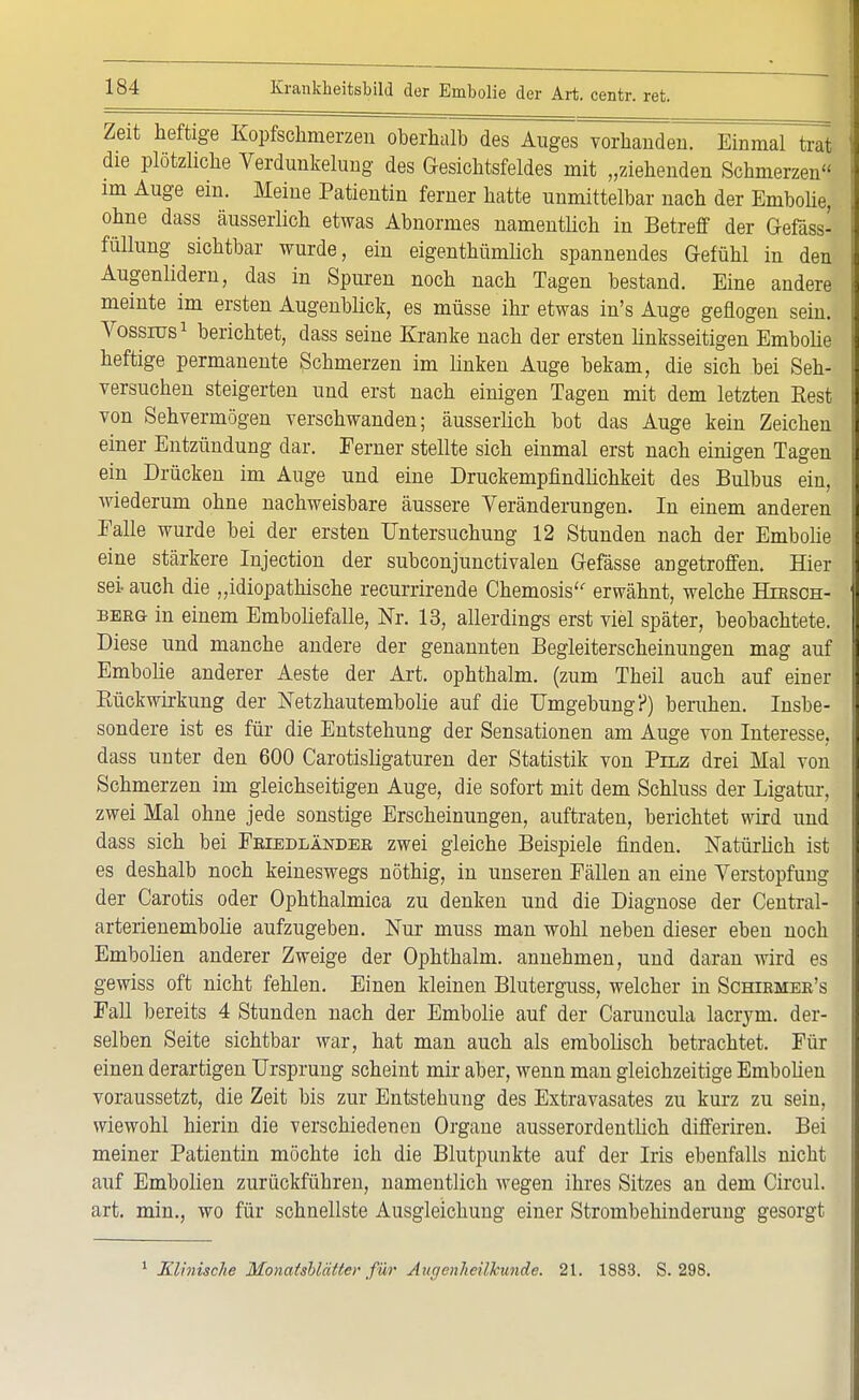 Zeit heftige Kopfschmerzen oberhalb des Auges vorhanden. EinmaTtrat die plötzliche Verdunkelung des Gesichtsfeldes mit „ziehenden Schmerzen im Auge ein. Meine Patientin ferner hatte unmittelbar nach der Embolie, ohne dass äusserlich etwas Abnormes namentlich in Betreff der Gefäss- füllung sichtbar wurde, ein eigentümlich spannendes Gefühl in den Augenlidern, das in Spuren noch nach Tagen bestand. Eine andere meinte im ersten Augenblick, es müsse ihr etwas in's Auge geflogen sein. Vossrus1 berichtet, dass seine Kranke nach der ersten linksseitigen Embolie heftige permanente Schmerzen im linken Auge bekam, die sich bei Seh- versuchen steigerten und erst nach einigen Tagen mit dem letzten Rest von Sehvermögen verschwanden; äusserlich bot das Auge kein Zeichen einer Entzündung dar. Ferner stellte sich einmal erst nach einigen Tagen ein Drücken im Auge und eine Druckempfindlichkeit des Bulbus ein, wiederum ohne nachweisbare äussere Veränderungen. In einem anderen Falle wurde bei der ersten Untersuchung 12 Stunden nach der Embolie eine stärkere Injection der subconjunctivalen Gefässe angetroffen. Hier sei- auch die „idiopathische recurrirende Chemosis erwähnt, welche Htbsch- berg in einem Emboliefalle, Nr. 13, allerdings erst viel später, beobachtete. Diese und manche andere der genannten Begleiterscheinungen mag auf Embolie anderer Aeste der Art. ophthalm. (zum Theil auch auf einer Bückwirkung der Netzhautembolie auf die Umgebung?) beruhen. Insbe- sondere ist es für die Entstehung der Sensationen am Auge von Interesse, dass unter den 600 Carotisligaturen der Statistik von Pilz drei Mal von Schmerzen im gleichseitigen Auge, die sofort mit dem Schluss der Ligatur, zwei Mal ohne jede sonstige Erscheinungen, auftraten, berichtet wird und dass sich bei Friedländer zwei gleiche Beispiele finden. Natürlich ist es deshalb noch keineswegs nöthig, in unseren Fällen an eine Verstopfung der Carotis oder Ophthalmica zu denken und die Diagnose der Central- arterienembolie aufzugeben. Nur muss man wohl neben dieser eben noch Embolien anderer Zweige der Ophthalm. annehmen, und daran wird es gewiss oft nicht fehlen. Einen kleinen Bluterguss, welcher in Schirmer's Fall bereits 4 Stunden nach der Embolie auf der Caruncula lacrjm. der- selben Seite sichtbar war, hat man auch als embolisch betrachtet. Für einen derartigen Ursprung scheint mir aber, wenn man gleichzeitige Embolien voraussetzt, die Zeit bis zur Entstehung des Extravasates zu kurz zu sein, wiewohl hierin die verschiedenen Organe ausserordentlich differiren. Bei meiner Patientin möchte ich die Blutpunkte auf der Iris ebenfalls nicht auf Embolien zurückführen, namentlich wegen ihres Sitzes an dem Circul. art. min., wo für schnellste Ausgleichung einer Strombehinderung gesorgt