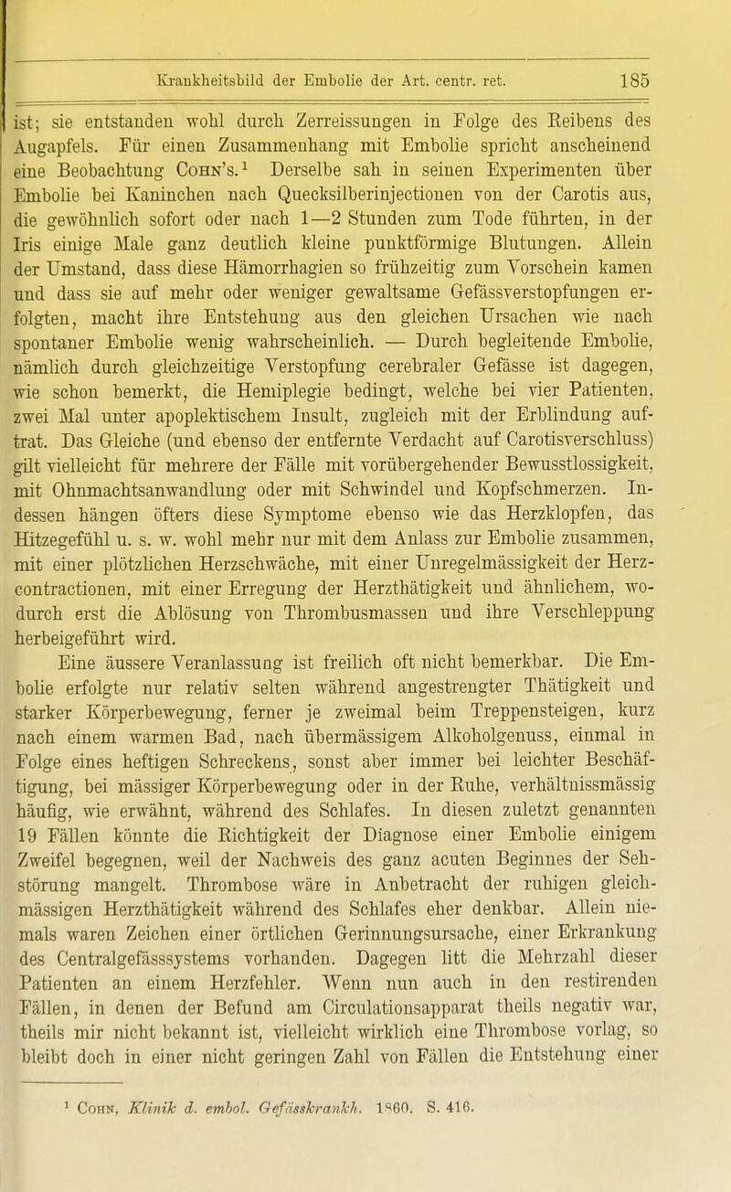 ist; sie entstanden wohl durch Zerreissungen in Folge des Reibens des Augapfels. Für einen Zusammenhang mit Embolie spricht anscheinend eine Beobachtung Cohn's.1 Derselbe sah in seinen Experimenten über Embolie bei Kaninchen nach Quecksilberinjectionen von der Carotis aus, die gewöhnlich sofort oder nach 1—2 Stunden zum Tode führten, in der Iris einige Male ganz deutlich kleine punktförmige Blutungen. Allein der Umstand, dass diese Hämorrhagien so frühzeitig zum Vorschein kamen und dass sie auf mehr oder weniger gewaltsame Gefässverstopfungen er- folgten, macht ihre Entstehung aus den gleichen Ursachen wie nach spontaner Embolie wenig wahrscheinlich. — Durch begleitende Embolie, nämlich durch gleichzeitige Verstopfung cerebraler Gefässe ist dagegen, wie schon bemerkt, die Hemiplegie bedingt, welche bei vier Patienten, zwei Mal unter apoplektischem Insult, zugleich mit der Erblindung auf- trat. Das Gleiche (und ebenso der entfernte Verdacht auf Carotisverschluss) gilt vielleicht für mehrere der Fälle mit vorübergehender Bewusstlossigkeit, mit Ohnmachtsanwandlung oder mit Schwindel und Kopfschmerzen. In- dessen hängen öfters diese Symptome ebenso wie das Herzklopfen, das Hitzegefühl u. s. w. wohl mehr nur mit dem Anlass zur Embolie zusammen, mit einer plötzlichen Herzschwäche, mit einer Unregelmässigkeit der Herz- contractionen, mit einer Erregung der Herzthätigkeit und ähnlichem, wo- durch erst die Ablösung von Thrombusmassen und ihre Verschleppung herbeigeführt wird. Eine äussere Veranlassung ist freilich oft nicht bemerkbar. Die Em- bolie erfolgte nur relativ selten während angestrengter Thätigkeit und starker Körperbewegung, ferner je zweimal beim Treppensteigen, kurz nach einem warmen Bad, nach übermässigem Alkoholgenuss, einmal in Folge eines heftigen Schreckens, sonst aber immer bei leichter Beschäf- tigung, bei mässiger Körperbewegung oder in der Ruhe, verhältnissmässig häufig, wie erwähnt, während des Schlafes. In diesen zuletzt genannten 19 Fällen könnte die Richtigkeit der Diagnose einer Embolie einigem Zweifel begegnen, weil der Nachweis des ganz acuten Beginnes der Seh- störung mangelt. Thrombose wäre in Anbetracht der ruhigen gleich- mässigen Herzthätigkeit während des Schlafes eher denkbar. Allein nie- mals waren Zeichen einer örtlichen Gerinnungsursache, einer Erkrankung des Centralgefässsystems vorhanden. Dagegen litt die Mehrzahl dieser Patienten an einem Herzfehler. Wenn nun auch in den restirenden Fällen, in denen der Befund am Circulationsapparat theils negativ war, theils mir nicht bekannt ist, vielleicht wirklich eine Thrombose vorlag, so bleibt doch in einer nicht geringen Zahl von Fällen die Entstehung einer 1 Cohn, Klinik d. embol. Gefässkrankh. 1^60. S. 41 fi.