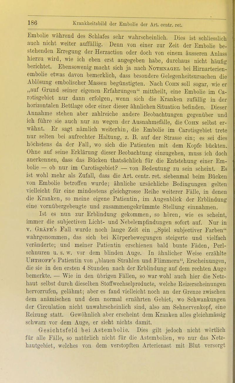 Embolie während des Schlafes sehr wahrscheinlich. Dies ist schliesslich j auch nicht weiter auffällig. Denn von einer zur Zeit der Embolie be- ' stehenden Erregung der Herzaction oder doch von einem äusseren Anlass hierzu wird, wie ich eben erst angegeben habe, durchaus nicht häufig berichtet. Ebensowenig macht sich ja nach Nothnagel bei Hirnarterien°- embolie etwas davon bemerklich, dass besondere Gelegenheitsursachen die Ablösung embolischer Massen begünstigten. Nach Cohn soll sogar, wie er „auf Grund seiner eigenen Erfahrungen mittheilt, eine Embolie im Ca- rotisgebiet nur dann erfolgen, wenn sich die Kranken zufällig in der horizontalen Bettlage oder einer dieser ähnlichen Situation befinden. Dieser Annahme stehen aber zahlreiche andere Beobachtungen gegenüber und ich führe sie auch nur an wegen der Ausnahmefälle, die Cohn selbst er- wähnt. Er sagt nämlich weiterhin, die Embolie im Carotisgebiet trete nur selten bei aufrechter Haltung, z. B. auf der Strasse ein; es sei dies höchstens da der Fall, wo sich die Patienten mit dem Kopfe bückten. Ohne auf seine Erklärung dieser Beobachtung einzugehen, niuss ich doch anerkennen, dass das Bücken thatsächlich für die Entstehung einer Em- bolie — ob nur im Carotisgebiet? — von Bedeutung zu sein scheint. Es ist wohl mehr als Zufall, dass die Art. centr. ret. siebenmal beim Bücken von Embolie betroffen wurde; ähnliche ursächliche Bedingungen gelten vielleicht für eine mindestens gleichgrosse Beihe weiterer Fälle, in denen die Kranken, so meine eigene Patientin, im Augenblick der Erblindung eine vornübergebeugte und zusammengekrümmte Stellung einnahmen. Ist es nun zur Erblindung gekommen, so hören, wie es scheint, immer die subjectiven Licht- und Nebelempfindungen sofort auf. Nur in v. Geäee's Fall wurde noch lange Zeit ein „Spiel subjectiver Farben wahrgenommen, das sich bei Körperbewegungen steigerte und vielfach veränderte; und meiner Patientin erschienen bald bunte Fäden, Perl- schnuren u. s. w. vor dem blinden Auge. In ähnlicher Weise erzählte Uhthokf's Patientin von „blauen Strahlen und Flimmern, Erscheinungen, die sie in den ersten 4 Stunden nach der Erblindung auf dem rechten Auge bemerkte. — Wie in den übrigen Fällen, so war wohl auch hier die Netz- haut selbst durch dieselben Stoffwechselproducte, welche Reizerscheinungen hervorrufen, gelähmt; aber es fand vielleicht noch an der Grenze zwischen dem anämischen und dem normal ernährten Gebiet, wo Schwankungen der Circulation nicht unwahrscheinlich sind, also am Sehnervenkopf, eine Beizung statt. Gewöhnlich aber erscheint dem Kranken alles gleichmässig schwarz vor dem Auge, er sieht nichts damit. Gesichtsfeld bei Astembolie. Dies gilt jedoch nicht wörtlich für alle Fälle, so natürlich nicht für die Astembolien, ato nur das Netz- hau tgebiet, welches von dem verstopften Arterienast mit Blut versorgt