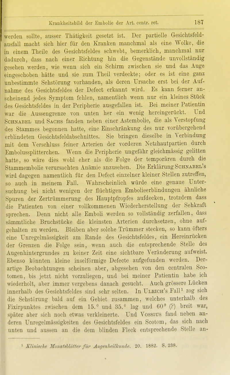 werden sollte, ausser Thätigkeit gesetzt ist. Der partielle Gesichtsfeld- Lsfall macht sich hier für den Kranken manchmal als eine Wolke, die in einem Theile des Gesichtsfeldes schweht, bemerklich, manchmal nur dadurch, dass nach einer Kichtung hin die Gegenstände unvollständig gesehen werden, wie wenn sich ein Schirm zwischen sie und das Auge eingeschoben hätte und sie zum Theil verdeckte; oder es ist eine ganz unbestimmte Sehstörung vorhanden, als deren Ursache erst bei der Auf- nahme des Gesichtsfeldes der Defect erkannt wird. Es kann ferner an- scheinend jedes Symptom fehlen, namentlich wenn nur ein kleines Stück des Gesichtsfeldes in der Peripherie ausgefallen ist. Bei meiner Patientin war die Aussengrenze von unten her ein wenig hereingerückt. Und Schnabel und Sachs fanden neben einer Astembolie, die als Verstopfung des Stammes begonnen hatte, eine Einschränkung des nur vorübergehend erblindeten Gesichtsfeldabschnittes. Sie bringen dieselbe in Verbindung mit dem Verschluss feiner Arterien der vorderen Netzhautpartien durch Embolussplitterchen. Wenn die Peripherie ungefähr gleichmässig gelitten hatte, so wäre dies wohl eher als die Folge der temporären durch die Stammembolie verursachten Anämie anzusehen. Die Erklärung Schnabel's wird dagegen namentlich für den Defect einzelner kleiner Stellen zutreffen, so auch in meinem Fall. Wahrscheinlich würde eine genaue Unter- suchung bei nicht wenigen der flüchtigen Embolieerblindungen ähnliche Spuren der Zertrümmerung des Hauptpfropfes aufdecken, trotzdem dass die Patienten von einer vollkommenen Wiederherstellung der Sehkraft sprechen. Denn nicht alle Emboli werden so vollständig zerfallen, dass sämmtliche Bruchstücke die kleinsten Arterien durchsetzen, ohne auf- gehalten zu werden. Bleiben aber solche Trümmer stecken, so kann öfters eine Unregelmässigkeit am Bande des Gesichtsfeldes, ein Hereinrücken der Grenzen die Folge sein, wenn auch die entsprechende Stelle des Augenhintergrundes zu keiner Zeit eine sichtbare Veränderung aufweist. Ebenso könnten kleine inselförmige Defecte aufgefunden werden. Der- artige Beobachtungen scheinen aber, abgesehen von den centralen Sco- tomen, bis jetzt nicht vorzuliegen, und bei meiner Patientin habe ich wiederholt, aber immer vergebens danach gesucht. Auch grössere Lücken innerhalb des Gesichtsfeldes sind sehr selten. In Ulbich's Fall1 zog sich die Sehstörung bald auf ein Gebiet zusammen, welches unterhalb des Fixirpunktes zwischen dem 15.° und 35.° lag und 60° (?) breit war, später aber sich noch etwas verkleinerte. Und Vossius fand neben an- deren Unregelmässigkeiten des Gesichtsfeldes ein Scotom, das sich nach unten und aussen an die dem blinden Fleck entsprechende Stelle an-