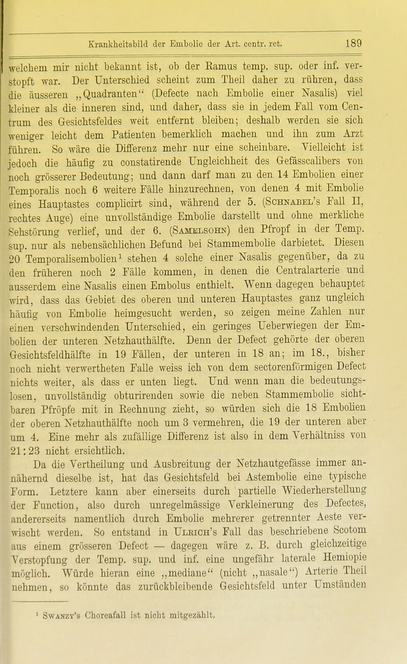 welchem mir nicht bekannt ist, ob der Ramus temp. sup. oder inf. ver- stopft war. Der Unterschied scheint zum Theil daher zu rühren, dass die äusseren „Quadranten (Defecte nach Embolie einer Nasalis) viel kleiner als die inneren sind, und daher, dass sie in jedem Fall vom Cen- trum des Gesichtsfeldes weit entfernt bleiben; deshalb werden sie sich weniger leicht dem Patienten bemerklich machen und ihn zum Arzt führen. So wäre die Differenz mehr nur eine scheinbare. Vielleicht ist jedoch die häufig zu constatirende Ungleichheit des Gefässcalibers von noch grösserer Bedeutung; und dann darf man zu den 14 Embolien einer Temporaiis noch 6 weitere Fälle hinzurechnen, von denen 4 mit Embolie eines Hauptastes complicirt sind, während der 5. (Schnabel's Fall II, rechtes Auge) eine unvollständige Embolie darstellt und ohne merkliche Sehstörung verlief, und der 6. (Samelsohn) den Pfropf in der Temp. sup. nur als nebensächlichen Befund bei Stammembolie darbietet. Diesen 20 Temporalisembolien1 stehen 4 solche einer Nasalis gegenüber, da zu den früheren noch 2 Fälle kommen, in denen die Centraiarterie und ausserdem eine Nasalis einen Embolus enthielt. Wenn dagegen behauptet wird, dass das Gebiet des oberen und unteren Hauptastes ganz ungleich häufig von Embolie heimgesucht werden, so zeigen meine Zahlen nur einen verschwindenden Unterschied, ein geringes Ueberwiegen der Em- bolien der unteren Netzhauthälfte. Denn der Defect gehörte der oberen Gesichtsfeldhälfte in 19 Fällen, der unteren in 18 an; im 18., bisher noch nicht verwertheten Falle weiss ich von dem sectorenförmigen Defect nichts weiter, als dass er unten liegt. Und wenn man die bedeutungs- losen, unvollständig obturirenden sowie die neben Stammembolie sicht- baren Pfropfe mit in Rechnung zieht, so würden sich die 18 Embolien der oberen Netzhauthälfte noch um 3 vermehren, die 19 der unteren aber um 4. Eine mehr als zufällige Differenz ist also in dem Yerhältniss von 21:23 nicht ersichtlich. Da die Vertheilung und Ausbreitung der Netzhautgefässe immer an- nähernd dieselbe ist, hat das Gesichtsfeld bei Astembolie eine typische Form. Letztere kann aber einerseits durch partielle Wiederherstellung der Function, also durch unregelmässige Verkleinerung des Defectes, andererseits namentlich durch Embolie mehrerer getrennter Aeste ver- wischt werden. So entstand in Ulrich's Fall das beschriebene Scotom aus einem grösseren Defect — dagegen wäre z. B. durch gleichzeitige Verstopfung der Temp. sup. und inf. eine ungefähr laterale Hemiopie möglich. Würde hieran eine „mediane (nicht „nasale) Arterie Theil nehmen, so könnte das zurückbleibende Gesichtsfeld unter Umständen 1 Swanzy's Choreafall ist nicht mitgezählt.