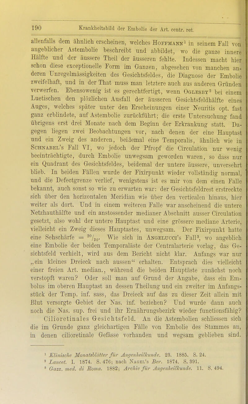 allenfalls dem ähnlich erscheinen, welches Hoffmann1 in seinem Fall von II angeblicher Astembolie beschreibt und abbildet, wo die ganze innere Hälfte und der äussere Theil der äusseren fehlte. Indessen macht hier schon diese exceptionelle Form im Ganzen, abgesehen von manchen an- deren Unregelmässigkeiten des Gesichtsfeldes, die Diagnose der Embolie zweifelhaft, und in der That muss man letztere auch aus anderen Gründen verwerfen. Ebensowenig ist es gerechtfertigt, wenn Oglesby2 bei einem Luetischen den plözlichen Ausfall der äusseren Gesichtsfeldhälfte eines Auges, welches später unter den Erscheinungen einer Neuritis opt. fast ganz erblindete, auf Astembolie zurückführt; die erste Untersuchung fand übrigens erst drei Monate nach dem Beginn der Erkrankung statt. Da- gegen liegen zwei Beobachtungen vor, nach denen der eine Hauptast und ein Zweig des anderen, beidemal eine Temporaiis, ähnlich wie in Schnabel's Fall VI, wo jedoch der Pfropf die Circulation nur wenig beeinträchtigte, durch Embolie unwegsam geworden waren, so dass nur ein Quadrant des Gesichtsfeldes, beidemal der untere äussere, unversehrt blieb. In beiden Fällen wurde der Fixirpunkt wieder vollständig normal, und die Defectgrenze verlief, wenigstens ist es mir von dem einen Falle bekannt, auch sonst so wie zu erwarten war: der Gesichtsfeldrest erstreckte sich über den horizontalen Meridian wie über den verticalen hinaus, hier weiter als dort. Und in einem weiteren Falle war anscheinend die untere Netzhauthälfte und ein anstossender medianer Abschnitt ausser Circulation gesetzt, also wohl der untere Hauptast und eine grössere mediane Arterie, vielleicht ein Zweig dieses Hauptastes, unwegsam. Der Fixirpunkt hatte eine Sehschärfe = 20/20. Wie sich in Angelucci's Fall3, wo angeblich eine Embolie der beiden Temporaläste der Centraiarterie vorlag, das Ge- sichtsfeld verhielt, wird aus dem Bericht nicht klar. Anfangs war nur „ein kleines Dreieck nach aussen erhalten. Entsprach dies vielleicht einer freien Art. median., während die beiden Hauptäste zunächst noch verstopft waren? Oder soll man auf Grund der Angabe, dass ein Em- bolus im oberen Hauptast an dessen Theilung und ein zweiter im Anfangs- stück der Temp. inf. sass, das Dreieck auf das zu dieser Zeit allein mit Blut versorgte Gebiet der Nas. inf. beziehen? Und wurde dann auch noch die Nas. sup. frei und ihr Ernährnngsbezirk wieder functionsfahig? Cilioretinales Gesichtsfeld. An die Astembolien schliessen sich die im Grunde ganz gleichartigen Fälle von Embolie des Stammes au, in denen cilioretinale Gefässe vorhanden und wegsam geblieben sind. 1 Klinische Monatsblätter für Augenheilkunde. 23. 1885. S. 24. 2 Lancet. I. 1874. S. 476; nach Nagel's Ber. 1874. S. 391. 8 Gazz. med. di Sorna. 1882; Archiv für Augenheilkunde. 11. S. 494.