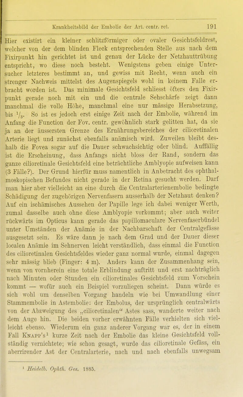 Hier existirt ein kleiner schlitzförmiger oder ovaler Gesichtsfeldrest, welcher von der dem blinden Fleck entsprechenden Stelle aus nach dem Fixirpunkt hin gerichtet ist und genau der Lücke der Netzhauttrübung entspricht, wo diese noch besteht. Wenigstens geben einige Unter- sucher letzteres bestimmt an, und gewiss mit Recht, wenn auch ein strenger Nachweis mittelst des Augenspiegels wohl in keinem Falle er- bracht worden ist. Das minimale Gesichtsfeld schliesst öfters den Fixir- punkt gerade noch mit ein und die centrale Sehschärfe zeigt dann manchmal die volle Höhe, manchmal eine nur massige Herabsetzung, bis 73. So ist es jedoch erst einige Zeit nach der Ernbolie, während im Anfang die Function der Fov. centr. gewöhnlich stark gelitten hat, da sie ja an der äussersten Grenze des Ernährungsbereiches der cilioretinalen Arterie liegt und zunächst ebenfalls anämisch wird. Zuweilen bleibt des- halb die Fovea sogar auf die Dauer schwachsichtig oder blind. Auffällig ist die Erscheinung, dass Anfangs nicht bloss der Rand, sondern das ganze cilioretinale Gesichtsfeld eine beträchtliche Amblyopie aufweisen kann (3 Fälle?). Der Grund hierfür muss namentlich in Anbetracht des ophthal- moskopischen Befundes nicht gerade in der Retina gesucht werden. Darf man hier aber vielleicht an eine durch die Centralarterienembolie bedingte Schädigung der zugehörigen Nervenfasern ausserhalb der Netzhaut denken? Auf ein ischämisches Aussehen der Papille lege ich dabei weniger Werth, zumal dasselbe auch ohne diese Amblyopie vorkommt; aber auch weiter rückwärts im Opticus kann gerade das papillomaculare Nervenfaserbündel unter Umständen der Anämie in der Nachbarschaft der Centralgefässe ausgesetzt sein. Es wäre dann je nach dem Grad und der Dauer dieser localen Anämie im Sehnerven leicht verständlich, dass einmal die Function des cilioretinalen Gesichtsfeldes wieder ganz normal wurde, einmal dagegen sehr massig blieb (Finger: 4 m). Anders kann der Zusammenhang sein, wenn von vornherein eine totale Erblindung auftritt und erst nachträglich nach Minuten oder Stunden ein cilioretinales Gesichtsfeld zum Vorschein kommt — wofür auch ein Beispiel vorzuliegen scheint. Dann würde es sich wohl um denselben Vorgang handeln wie bei Umwandlung einer Stammembolie in Astembolie: der Embolus, der ursprünglich centralwärts von der Abzweigung des „cilioretinalen Astes sass, wanderte weiter nach dem Auge hin. Die beiden vorher erwähnten Fälle verhielten sich viel- leicht ebenso. Wiederum ein ganz anderer Vorgang war es, der in einem Fall Knapp's1 kurze Zeit nach der Ernbolie das kleine Gesichtsfeld voll- ständig vernichtete; wie schon gesagt, wurde das cilioretinale Gefäss, ein aberrirender Ast der Centraiarterie, nach und nach ebenfalls unwegsam 1 Seidelb. Ophth. Ges. 1885.